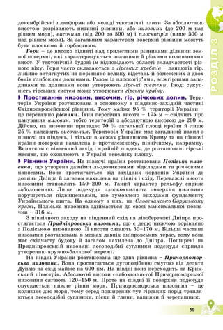 Р
О
З
Д
І
Л
Р
О
З
Д
І
Л
3
3
59
äîêåìáðіéñüêі ïëàòôîðìè àáî ìîëîäі òåêòîíі÷íі ïëèòè. Çà àáñîëþòíîþ
âèñîòîþ ðîçðіçíÿþòü íèçèííі ðіâíèíè, àáî íèçîâèíè (äî 200 ì íàä
ðіâíåì ìîðÿ), âèñî÷èíè (âіä 200 äî 500 ì) і ïëîñêîãіð’ÿ (âèùå 500 ì
íàä ðіâíåì ìîðÿ). Çà çàãàëüíèì õàðàêòåðîì ïîâåðõíі ðіâíèíè ìîæóòü
áóòè ïëîñêèìè é ãîðáèñòèìè.
Ãîðè – öå âèñîêî ïіäíÿòі íàä ïðèëåãëèìè ðіâíèíàìè äіëÿíêè çåì-
íîї ïîâåðõíі, ÿêі õàðàêòåðèçóþòüñÿ çíà÷íèìè é ðіçêèìè êîëèâàííÿìè
âèñîò. Ó òåêòîíі÷íіé áóäîâі їì âіäïîâіäàþòü îáëàñòі ñêëàä÷àñòîñòі ðіç-
íîãî âіêó. Ãîðè ÷àñòî ñêëàäàþòüñÿ ç ãіðñüêèõ õðåáòіâ – ëàíöþãіâ ãіð,
ëіíіéíî âèòÿãíóòèõ íà ïîðіâíÿíî âåëèêó âіäñòàíü é îáìåæåíèõ ç äâîõ
áîêіâ ãëèáîêèìè äîëèíàìè. Ðàçîì іç ïëîñêîãіð’ÿìè, ìіæãіðíèìè çàïà-
äèíàìè òà äîëèíàìè âîíè óòâîðþþòü ãіðñüêі ñèñòåìè. Іíîäі ñóêóï-
íіñòü ãіðñüêèõ ñèñòåì ìîæå óòâîðþâàòè ãіðñüêó êðàїíó.
 Простягання низовин, височин, гір, річкових долин. Òåðè-
òîðіÿ Óêðàїíè ðîçòàøîâàíà â îñíîâíîìó â ïіâäåííî-çàõіäíіé ÷àñòèíі
Ñõіäíîєâðîïåéñüêîї ðіâíèíè. Òîìó ìàéæå 95 % òåðèòîðії Óêðàїíè –
öå ïåðåâàæíî ðіâíèíè. Їõíÿ ïåðåñі÷íà âèñîòà – 175 ì – ñâіä÷èòü ïðî
ïàíóâàííÿ íèçîâèí, òîáòî òåðèòîðіé ç àáñîëþòíîþ âèñîòîþ äî 200 ì.
Äіéñíî, íà íèçîâèíè ïðèïàäàє 70 % çàãàëüíîї ïëîùі êðàїíè é ëèøå
25 % íàëåæèòü âèñî÷èíàì. Òåðèòîðіÿ Óêðàїíè ìàє çàãàëüíèé íàõèë ç
ïіâíî÷і íà ïіâäåíü, і òіëüêè â ìåæàõ ðіâíèííîãî Êðèìó òà íà ïіâíî÷і
êðàїíè ïîâåðõíÿ íàõèëåíà â ïðîòèëåæíîìó, ïіâíі÷íîìó, íàïðÿìêó.
Âèíÿòêîì є ïіâäåííèé çàõіä і êðàéíіé ïіâäåíü, äå ðîçòàøîâàíі ãіðñüêі
ìàñèâè, ùî îõîïëþþòü â Óêðàїíі íåâåëèêó ïëîùó.
 Рівнини України. Íà ïіâíî÷і êðàїíè ðîçòàøîâàíà Ïîëіñüêà íèçî-
âèíà, ùî óòâîðåíà äàâíіìè ëüîäîâèêîâèìè âіäêëàäàìè òà ðі÷êîâèìè
íàíîñàìè. Âîíà ïðîñòÿãàєòüñÿ âіä çàõіäíèõ êîðäîíіâ Óêðàїíè äî
äîëèíè Äíіïðà é çàãàëîì íàõèëåíà íà ïіâíі÷ і ñõіä. Ïåðåâàæíі âèñîòè
íèçîâèíè ñòàíîâëÿòü 150–200 ì. Òàêèé õàðàêòåð ðåëüєôó ñïðèÿє
çàáîëî÷åííþ. Ëèøå ïîäåêóäè ïëîñêîõâèëÿñòà ïîâåðõíÿ íèçîâèíè
ïîðóøóєòüñÿ ïіäâèùåííÿìè, ùî çóìîâëåíî âèõîäàìè ôóíäàìåíòó
Óêðàїíñüêîãî ùèòà. Íà îäíîìó ç íèõ, íà Ñëîâå÷àíñüêî-Îâðóöüêîìó
êðÿæі, Ïîëіñüêà íèçîâèíà çäіéìàєòüñÿ äî ñâîєї ìàêñèìàëüíîї ïîçíà-
÷êè – 316 ì.
Ç ïіâíі÷íîãî çàõîäó íà ïіâäåííèé ñõіä íà ëіâîáåðåææі Äíіïðà ïðî-
ñòÿãàєòüñÿ Ïðèäíіïðîâñüêà íèçîâèíà, ùî є äåùî íèæ÷îþ ïîðіâíÿíî
ç Ïîëіñüêîþ íèçîâèíîþ. Її âèñîòè ñÿãàþòü 50–170 ì. Áіëüøà ÷àñòèíà
ð ð
íèçîâèíè ðîçòàøîâàíà â ìåæàõ äàâíіõ äíіïðîâñüêèõ òåðàñ, òîìó âîíà
ìàє ñõіä÷àñòó áóäîâó é çàãàëîì íàõèëåíà äî Äíіïðà. Ïîøèðåíі íà
Ïðèäíіïðîâñüêіé íèçîâèíі ëåñîïîäіáíі ñóãëèíêè ïîäåêóäè ñïðèÿëè
óòâîðåííþ ÿðóæíî-áàëêîâîї ìåðåæі.
Íà ïіâäíі Óêðàїíè ðîçòàøîâàíà ùå îäíà ðіâíèíà – Ïðè÷îðíîìîð-
ñüêà íèçîâèíà. Âîíà ïðîñòÿãàєòüñÿ äóãîïîäіáíîþ ñìóãîþ âіä äåëüòè
Äóíàþ íà ñõіä ìàéæå íà 600 êì. Íà ïіâäíі âîíà ïåðåõîäèòü íà Êðèì-
ñüêèé ïіâîñòðіâ. Àáñîëþòíі âèñîòè ñëàáîõâèëÿñòîї Ïðè÷îðíîìîðñüêîї
íèçîâèíè ñÿãàþòü 120–150 ì. Ïðîòå íà ïіâäíі її ïîâåðõíÿ ïîäåêóäè
îïóñêàєòüñÿ íèæ÷å ðіâíÿ ìîðÿ. Ïðè÷îðíîìîðñüêà íèçîâèíà – öå
êîëèøíє äíî ìîðÿ, òîìó ñåðåä ïîøèðåíèõ òóò ãіðñüêèõ ïîðіä òðàïëÿ-
þòüñÿ ëåñîïîäіáíі ñóãëèíêè, ïіñêè é ãëèíè, âàïíÿêè é ÷åðåïàøíèê.
 