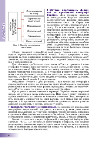 ВСТ
УП
ВСТ
УП
6
 Методи досліджень фізич-
ної та суспільної географії
України. Äëÿ ïіçíàííÿ ïðèðîäè
òà ãîñïîäàðñòâà Óêðàїíè ãåîãðàôè
ïîñëóãîâóþòüñÿ ðіçíèìè ìåòîäàìè
äîñëіäæåííÿ (ìàë. 1). Ñåðåä íèõ
íàñàìïåðåä ìåòîäè ñïîñòåðåæåííÿ é
ÿ
îïèñó. ßê âè âæå çíàєòå, ñó÷àñíі ñïî-
ñòåðåæåííÿ çäіéñíþþòü çà äîïîìîãîþ
øòó÷íèõ ñóïóòíèêіâ Çåìëі, ëіòàêіâ-
ëàáîðàòîðіé àáî íàóêîâî-äîñëіäíèõ
ñóäåí. Ïðè öüîìó òðàäèöіéíî âèêî-
ðèñòîâóþòü ìåòîä îïèñó îêðåìèõ ãåî-
ãðàôі÷íèõ îá’єêòіâ, çîêðåìà çàñîáàìè
ôîòî- і âіäåîçéîìêè. Ãåîãðàôі÷íі ñïî-
ñòåðåæåííÿ òà îïèñ ôîðìóþòü îñíîâó
ãåîãðàôі÷íèõ çíàíü.
Çіáðàíі ïåðâèííі ãåîãðàôі÷íі äàíі äàþòü ó÷åíèì çìîãó çàñòîñî-
âóâàòè ïîðіâíÿëüíî-ãåîãðàôі÷íèé ìåòîä. Àíàëіç ïðèðîäíèõ ÿâèù,
ïðîöåñіâ òà їõíє ïîðіâíÿííÿ íåðіäêî ñóïðîâîäæóþòüñÿ ìåòîäîì ìîäå-
ëþâàííÿ, ùî ïåðåäáà÷àє ñòâîðåííÿ їõíіõ ìîäåëåé (íàïðèêëàä, öèêëî-
íіâ é àíòèöèêëîíіâ).
Äëÿ ïіçíàííÿ çäåáіëüøîãî ñóñïіëüíèõ îá’єêòіâ, ïðîöåñіâ і ÿâèù
ãåîãðàôè óñïіøíî âèêîðèñòîâóþòü òàêèé çàãàëüíîíàóêîâèé ìåòîä,
ÿê ñòàòèñòè÷íèé. Âіí íå ëèøå äàє çìîãó âèçíà÷èòè êіëüêіñíі ñóñ-
ïіëüíî-ãåîãðàôі÷íі ïîêàçíèêè, à é òåíäåíöії ðîçâèòêó ãîñïîäàðñòâà,
ðіçíèõ âèäіâ äіÿëüíîñòі, ïåðåäáà÷èòè íàñëіäêè, ñêëàñòè ãåîãðàôі÷íèé
ïðîãíîç. Ñòàòèñòè÷íі äàíі ÷àñòî çâîäÿòü ó òàáëèöі, ãðàôіêè, äіàãðàìè,
ùî ñïðîùóє їõíіé àíàëіç é óçàãàëüíåííÿ.
Îñîáëèâèì ìåòîäîì і äëÿ ôіçè÷íîї, і äëÿ ñóñïіëüíîї ãåîãðàôії є
êàðòîãðàôі÷íèé ìåòîä, çà äîïîìîãîþ ÿêîãî âіäîáðàæàþòü ïðîñòîðîâå
ðîçìіùåííÿ òà âçàєìîçâ’ÿçêè ðіçíèõ ïðèðîäíèõ і ñîöіàëüíî-åêîíîìі÷-
íèõ îá’єêòіâ, ÿâèù ÷è ïðîöåñіâ íà òåðèòîðії Óêðàїíè.
Ùå íà ðàííіõ åòàïàõ âèâ÷åííÿ òåðèòîðії Óêðàїíè âèíèê íàóêîâèé
ìåòîä, ùî îòðèìàâ íàçâó ðàéîíóâàííÿ. Ïðè öüîìó єäèíó òåðèòîðіþ
êðàїíè ïîäіëÿþòü íà ðàéîíè çà ïåâíèìè îçíàêàìè. Òàê, âèîêðåìëþ-
þòü ïðèðîäíі, åêîíîìі÷íі òà іíøі ðàéîíè. Öåé ìåòîä ìàє íå ëèøå
íàóêîâå, à é ïðàêòè÷íå çíà÷åííÿ, îñêіëüêè äîïîìàãàє ëþäÿì ó ãîñïî-
äàðñüêіé äіÿëüíîñòі, ó ïîáóòі, çàãàëîì ó æèòòі.
 Джерела географічної інформації. Öå íàñàìïåðåä ðіçíîìàíіòíі
ãåîãðàôі÷íі åíöèêëîïåäії, äîâіäíèêè, ñëîâíèêè, ó ÿêèõ óçàãàëüíåíî
íàóêîâі äîñëіäæåííÿ íà òåðèòîðії Óêðàїíè. Òàêèì íàóêîâèì âèäàííÿì
є òðèòîìíà «Ãåîãðàôі÷íà åíöèêëîïåäіÿ Óêðàїíè». Âàæëèâèì äæåðåëîì
ãåîãðàôі÷íèõ çíàíü є øêіëüíèé ïіäðó÷íèê, àòëàñ, à òàêîæ іíòåðíåò.
Îäíèì іç ñó÷àñíèõ äæåðåë іíôîðìàöії є ãåîãðàôі÷íі іíôîðìàöіéíі
ñèñòåìè (ÃІÑ). Öå ñïåöіàëüíі êîìï’þòåðíі ïðîãðàìè, ÿêі çàâäÿêè
ðåãóëÿðíîìó îíîâëåííþ ÷åðåç іíòåðíåò äàþòü çìîãó íå ëèøå âіäñòåæó-
âàòè é àíàëіçóâàòè ðіçíі ãåîãðàôі÷íі ÿâèùà òà ïðîöåñè, à é ïîñòіéíî
ïîïîâíþâàòè іíôîðìàöіþ ïðî íèõ.
Спостереження
та опису
Порівняльно-
аналітичний
Моделювання
Статистичний
Районування
Картографічний
МЕТОДИ
ГЕОГРАФІЧНИХ
ДОСЛІДЖЕНЬ
Мал. 1. Методи географічних
досліджень
 