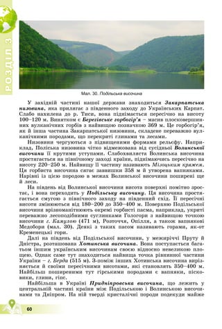 Р
О
З
Д
І
Л
Р
О
З
Д
І
Л
3
3
60
Мал. 30. Подільська височина
Ó çàõіäíіé ÷àñòèíі íàøîї äåðæàâè çíàõîäèòüñÿ Çàêàðïàòñüêà
íèçîâèíà, ÿêà ïðèëÿãàє ç ïіâäåííîãî çàõîäó äî Óêðàїíñüêèõ Êàðïàò.
Ñëàáî íàõèëåíà äî ð. Òèñè, âîíà ïіäíіìàєòüñÿ ïåðåñі÷íî íà âèñîòó
100–120 ì. Âèíÿòêîì є Áåðåãіâñüêå ãîðáîãіð’ÿ – ìàñèâ ïëîñêîâåðøèí-
íèõ âóëêàíі÷íèõ ãîðáіâ ç íàéâèùîþ ïîçíà÷êîþ 369 ì. Öå ãîðáîãіð’ÿ,
ÿê é іíøà ÷àñòèíà Çàêàðïàòñüêîї íèçîâèíè, ñêëàäåíå ïåðåâàæíî âóë-
êàíі÷íèìè ïîðîäàìè, ùî ïåðåêðèòі ãëèíàìè òà ëåñàìè.
Íèçîâèíè ÷åðãóþòüñÿ ç ïіäâèùåíèìè ôîðìàìè ðåëüєôó. Íàïðè-
êëàä, Ïîëіñüêà íèçîâèíà ÷іòêî âіäìåæîâàíà âіä ñóñіäíüîї Âîëèíñüêîї
âèñî÷èíè її êðóòèìè óñòóïàìè. Ñëàáîõâèëÿñòà Âîëèíñüêà âèñî÷èíà
ïðîñòÿãàєòüñÿ íà ïіâíі÷íîìó çàõîäі êðàїíè, ïіäíіìàþ÷èñü ïåðåñі÷íî íà
âèñîòó 220–250 ì. Íàéâèùó її ÷àñòèíó íàçèâàþòü Ìіçîöüêèì êðÿæåì.
Öÿ ãîðáèñòà âèñî÷èíà ñÿãàє çàââèøêè 358 ì é óòâîðåíà âàïíÿêàìè.
Íàðіâíі іç öієþ ïîðîäîþ â ìåæàõ Âîëèíñüêîї âèñî÷èíè ïîøèðåíі ùå
é ëåñè.
Íà ïіâäåíü âіä Âîëèíñüêîї âèñî÷èíè âèñîòà ïîâåðõíі ïîìіòíî çðîñ-
òàє, і âîíà ïåðåõîäèòü ó Ïîäіëüñüêó âèñî÷èíó. Öÿ âèñî÷èíà ïðîñòÿ-
ãàєòüñÿ ñìóãîþ ç ïіâíі÷íîãî çàõîäó íà ïіâäåííèé ñõіä. Її ïåðåñі÷íі
ó ó
âèñîòè çìіíþþòüñÿ âіä 180–200 äî 350–400 ì. Ïîâåðõíþ Ïîäіëüñüêîї
âèñî÷èíè âðіçíîìàíіòíþþòü îêðåìі ãîðáèñòі ïàñìà, íàïðèêëàä, óêðèòі
ïåðåâàæíî ëåñîïîäіáíèìè ñóãëèíêàìè Ãîëîãîðè ç íàéâèùîþ òî÷êîþ
âèñî÷èíè ã. Êàìóëîþ (471 ì), Ðîçòî÷÷ÿ, Îïіëëÿ, à òàêîæ âàïíÿêîâі
Ìåäîáîðè (ìàë. 30). Äåÿêі ç òàêèõ ïàñîì íàçèâàþòü ãîðàìè, ÿê-îò
Êðåìåíåöüêі ãîðè.
Äàëі íà ïіâäåíü âіä Ïîäіëüñüêîї âèñî÷èíè, ó ìåæèðі÷÷і Ïðóòó é
Äíіñòðà, ðîçòàøîâàíà Õîòèíñüêà âèñî÷èíà. Âîíà ïîñòóïàєòüñÿ áàãà-
òüîì іíøèì óêðàїíñüêèì âèñî÷èíàì ñâîєþ âіäíîñíî íåâåëèêîþ ïëî-
ùåþ. Îäíàê ñàìå òóò çíàõîäèòüñÿ íàéâèùà òî÷êà ðіâíèííîї ÷àñòèíè
Óêðàїíè – ã. Áåðäà (515 ì). Ç-ïîìіæ іíøèõ Õîòèíñüêà âèñî÷èíà âèðіç-
íÿєòüñÿ é ñâîїìè ïåðåñі÷íèìè âèñîòàìè, ÿêі ñòàíîâëÿòü 350–400 ì.
Íàéáіëüø ïîøèðåíèìè òóò ãіðñüêèìè ïîðîäàìè є âàïíÿêè, ïіñêî-
âèêè, ãëèíè, ãіïñ.
Íàéáіëüøà â Óêðàїíі Ïðèäíіïðîâñüêà âèñî÷èíà, ùî ëåæèòü ó
öåíòðàëüíіé ÷àñòèíі êðàїíè ìіæ Ïîäіëüñüêîþ і Âîëèíñüêîþ âèñî÷è-
íàìè òà Äíіïðîì. Íà íіé òâåðäі êðèñòàëі÷íі ïîðîäè ïîäåêóäè ìàéæå
 