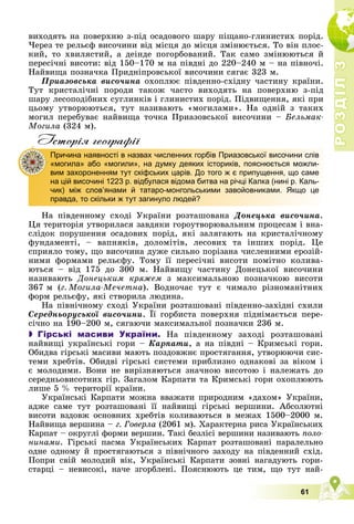 Р
О
З
Д
І
Л
Р
О
З
Д
І
Л
3
3
61
âèõîäÿòü íà ïîâåðõíþ ç-ïіä îñàäîâîãî øàðó ïіùàíî-ãëèíèñòèõ ïîðіä.
×åðåç òå ðåëüєô âèñî÷èíè âіä ìіñöÿ äî ìіñöÿ çìіíþєòüñÿ. Òî âіí ïëîñ-
êèé, òî õâèëÿñòèé, à äåіíäå ïîãîðáîâàíèé. Òàê ñàìî çìіíþþòüñÿ é
ïåðåñі÷íі âèñîòè: âіä 150–170 ì íà ïіâäíі äî 220–240 ì – íà ïіâíî÷і.
Íàéâèùà ïîçíà÷êà Ïðèäíіïðîâñüêîї âèñî÷èíè ñÿãàє 323 ì.
Ïðèàçîâñüêà âèñî÷èíà îõîïëþє ïіâäåííî-ñõіäíó ÷àñòèíó êðàїíè.
Òóò êðèñòàëі÷íі ïîðîäè òàêîæ ÷àñòî âèõîäÿòü íà ïîâåðõíþ ç-ïіä
øàðó ëåñîïîäіáíèõ ñóãëèíêіâ і ãëèíèñòèõ ïîðіä. Ïіäâèùåííÿ, ÿêі ïðè
öüîìó óòâîðþþòüñÿ, òóò íàçèâàþòü «ìîãèëàìè». Íà îäíіé ç òàêèõ
ìîãèë ïåðåáóâàє íàéâèùà òî÷êà Ïðèàçîâñüêîї âèñî÷èíè – Áåëüìàê-
Ìîãèëà (324 ì).
Iсторiя географiï
Íà ïіâäåííîìó ñõîäі Óêðàїíè ðîçòàøîâàíà Äîíåöüêà âèñî÷èíà.
Öÿ òåðèòîðіÿ óòâîðèëàñÿ çàâäÿêè ãîðîóòâîðþâàëüíèì ïðîöåñàì і âíà-
ñëіäîê ïîðóøåííÿ îñàäîâèõ ïîðіä, ÿêі çàëÿãàþòü íà êðèñòàëі÷íîìó
ôóíäàìåíòі, – âàïíÿêіâ, äîëîìіòіâ, ëåñîâèõ òà іíøèõ ïîðіä. Öå
ñïðèÿëî òîìó, ùî âèñî÷èíà äóæå ñèëüíî ïîðіçàíà ÷èñëåííèìè åðîçіé-
íèìè ôîðìàìè ðåëüєôó. Òîìó її ïåðåñі÷íі âèñîòè ïîìіòíî êîëèâà-
þòüñÿ – âіä 175 äî 300 ì. Íàéâèùó ÷àñòèíó Äîíåöüêîї âèñî÷èíè
íàçèâàþòü Äîíåöüêèì êðÿæåì ç ìàêñèìàëüíîþ ïîçíà÷êîþ âèñîòè
367 ì (ã. Ìîãèëà-Ìå÷åòíà). Âîäíî÷àñ òóò є ÷èìàëî ðіçíîìàíіòíèõ
ôîðì ðåëüєôó, ÿêі ñòâîðèëà ëþäèíà.
Íà ïіâíі÷íîìó ñõîäі Óêðàїíè ðîçòàøîâàíі ïіâäåííî-çàõіäíі ñõèëè
Ñåðåäíüîðóñüêîї âèñî÷èíè. Її ãîðáèñòà ïîâåðõíÿ ïіäíіìàєòüñÿ ïåðå-
ñі÷íî íà 190–200 ì, ñÿãàþ÷è ìàêñèìàëüíîї ïîçíà÷êè 236 ì.
 Гірські масиви України. Íà ïіâäåííîìó çàõîäі ðîçòàøîâàíі
íàéâèùі óêðàїíñüêі ãîðè – Êàðïàòè, à íà ïіâäíі – Êðèìñüêі ãîðè.
Îáèäâà ãіðñüêі ìàñèâè ìàþòü ïîçäîâæíє ïðîñòÿãàííÿ, óòâîðþþ÷è ñèñ-
òåìè õðåáòіâ. Îáèäâі ãіðñüêі ñèñòåìè ïðèáëèçíî îäíàêîâі çà âіêîì і
є ìîëîäèìè. Âîíè íå âèðіçíÿþòüñÿ çíà÷íîþ âèñîòîþ і íàëåæàòü äî
ñåðåäíüîâèñîòíèõ ãіð. Çàãàëîì Êàðïàòè òà Êðèìñüêі ãîðè îõîïëþþòü
ëèøå 5 % òåðèòîðії êðàїíè.
Óêðàїíñüêі Êàðïàòè ìîæíà ââàæàòè ïðèðîäíèì «äàõîì» Óêðàїíè,
àäæå ñàìå òóò ðîçòàøîâàíі її íàéâèùі ãіðñüêі âåðøèíè. Àáñîëþòíі
âèñîòè âçäîâæ îñíîâíèõ õðåáòіâ êîëèâàþòüñÿ â ìåæàõ 1500–2000 ì.
Íàéâèùà âåðøèíà – ã. Ãîâåðëà (2061 ì). Õàðàêòåðíà ðèñà Óêðàїíñüêèõ
Êàðïàò – îêðóãëі ôîðìè âåðøèí. Òàêі áåçëіñі âåðøèíè íàçèâàþòü ïîëî-
íèíàìè. Ãіðñüêі ïàñìà Óêðàїíñüêèõ Êàðïàò ðîçòàøîâàíі ïàðàëåëüíî
îäíå îäíîìó é ïðîñòÿãàþòüñÿ ç ïіâíі÷íîãî çàõîäó íà ïіâäåííèé ñõіä.
Ïîïðè ñâіé ìîëîäèé âіê, Óêðàїíñüêі Êàðïàòè çîâíі íàãàäóþòü ãîðè-
ñòàðöі – íåâèñîêі, íà÷å çãîðáëåíі. Ïîÿñíþþòü öå òèì, ùî òóò íàé-
Причина наявності в назвах численних горбів Приазовської височини слів
«могила» або «могили», на думку деяких істориків, пояснюється можли-
вим захороненням тут скіфських царів. До того ж є припущення, що саме
на цій височині 1223 р. відбулася відома битва на річці Калка (нині р. Каль-
чик) між слов’янами й татаро-монгольськими завойовниками. Якщо це
правда, то скільки ж тут загинуло людей?
 