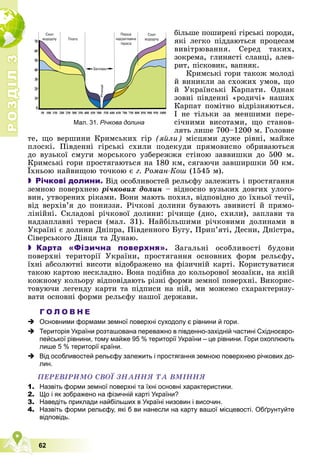 Р
О
З
Д
І
Л
Р
О
З
Д
І
Л
3
3
62
áіëüøå ïîøèðåíі ãіðñüêі ïîðîäè,
ÿêі ëåãêî ïіääàþòüñÿ ïðîöåñàì
âèâіòðþâàííÿ. Ñåðåä òàêèõ,
çîêðåìà, ãëèíÿñòі ñëàíöі, àëåâ-
ðèò, ïіñêîâèê, âàïíÿê.
Êðèìñüêі ãîðè òàêîæ ìîëîäі
é âèíèêëè çà ñõîæèõ óìîâ, ùî
é Óêðàїíñüêі Êàðïàòè. Îäíàê
çîâíі ïіâäåííі «ðîäè÷і» íàøèõ
Êàðïàò ïîìіòíî âіäðіçíÿþòüñÿ.
І íå òіëüêè çà ìåíøèìè ïåðå-
ñі÷íèìè âèñîòàìè, ùî ñòàíîâ-
ëÿòü ëèøå 700–1200 ì. Ãîëîâíå
òå, ùî âåðøèíè Êðèìñüêèõ ãіð (ÿéëè) ìіñöÿìè äóæå ðіâíі, ìàéæå
ïëîñêі. Ïіâäåííі ãіðñüêі ñõèëè ïîäåêóäè ïðÿìîâèñíî îáðèâàþòüñÿ
äî âóçüêîї ñìóãè ìîðñüêîãî óçáåðåææÿ ñòіíîþ çàââèøêè äî 500 ì.
Êðèìñüêі ãîðè ïðîñòÿãàþòüñÿ íà 180 êì, ñÿãàþ÷è çàâøèðøêè 50 êì.
Їõíüîþ íàéâèùîþ òî÷êîþ є ã. Ðîìàí-Êîø (1545 ì).
 Річкові долини. Âіä îñîáëèâîñòåé ðåëüєôó çàëåæèòü і ïðîñòÿãàííÿ
çåìíîþ ïîâåðõíåþ ðі÷êîâèõ äîëèí – âіäíîñíî âóçüêèõ äîâãèõ óëîãî-
âèí, óòâîðåíèõ ðіêàìè. Âîíè ìàþòü ïîõèë, âіäïîâіäíî äî їõíüîї òå÷ії,
âіä âåðõіâ’ÿ äî ïîíèççÿ. Ðі÷êîâі äîëèíè áóâàþòü çâèâèñòі é ïðÿìî-
ëіíіéíі. Ñêëàäîâі ðі÷êîâîї äîëèíè: ðі÷èùå (äíî, ñõèëè), çàïëàâè òà
íàäçàïëàâíі òåðàñè (ìàë. 31). Íàéáіëüøèìè ðі÷êîâèìè äîëèíàìè â
Óêðàїíі є äîëèíè Äíіïðà, Ïіâäåííîãî Áóãó, Ïðèï’ÿòі, Äåñíè, Äíіñòðà,
Ñіâåðñüêîãî Äіíöÿ òà Äóíàþ.
 Карта «Фізична поверхня». Çàãàëüíі îñîáëèâîñòі áóäîâè
ïîâåðõíі òåðèòîðії Óêðàїíè, ïðîñòÿãàííÿ îñíîâíèõ ôîðì ðåëüєôó,
їõíі àáñîëþòíі âèñîòè âіäîáðàæåíî íà ôіçè÷íіé êàðòі. Êîðèñòóâàòèñÿ
òàêîþ êàðòîþ íåñêëàäíî. Âîíà ïîäіáíà äî êîëüîðîâîї ìîçàїêè, íà ÿêіé
êîæíîìó êîëüîðó âіäïîâіäàþòü ðіçíі ôîðìè çåìíîї ïîâåðõíі. Âèêîðèñ-
òîâóþ÷è ëåãåíäó êàðòè òà ïіäïèñè íà íіé, ìè ìîæåìî ñõàðàêòåðèçó-
âàòè îñíîâíі ôîðìè ðåëüєôó íàøîї äåðæàâè.
Г О Л О В Н Е
 Основними формами земної поверхні суходолу є рівнини й гори.
 Територія України розташована переважно в південно-західній частині Східноєвро-
пейської рівнини, тому майже 95 % території України – це рівнини. Гори охоплюють
лише 5 % території країни.
 Від особливостей рельєфу залежить і простягання земною поверхнею річкових до-
лин.
ÏÅÐÅÂІÐÈÌÎ ÑÂÎЇ ÇÍÀÍÍß ÒÀ ÂÌІÍÍß
1. Назвіть форми земної поверхні та їхні основні характеристики.
2. Що і як зображено на фізичній карті України?
3. Наведіть приклади найбільших в Україні низовин і височин.
4. Назвіть форми рельєфу, які б ви нанесли на карту вашої місцевості. Обґрунтуйте
відповідь.
Мал. 31. Річкова долина
 