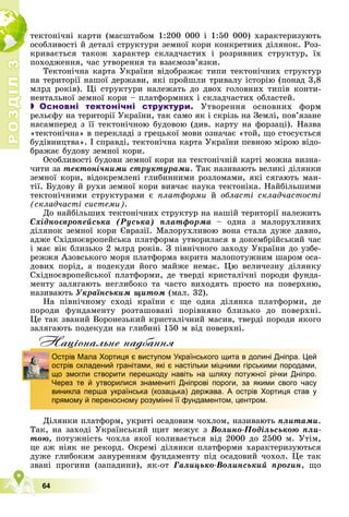Р
О
З
Д
І
Л
Р
О
З
Д
І
Л
3
3
64
òåêòîíі÷íі êàðòè (ìàñøòàáîì 1:200 000 і 1:50 000) õàðàêòåðèçóþòü
îñîáëèâîñòі é äåòàëі ñòðóêòóðè çåìíîї êîðè êîíêðåòíèõ äіëÿíîê. Ðîç-
êðèâàєòüñÿ òàêîæ õàðàêòåð ñêëàä÷àñòèõ і ðîçðèâíèõ ñòðóêòóð, їõ
ïîõîäæåííÿ, ÷àñ óòâîðåííÿ òà âçàєìîçâ’ÿçêè.
Òåêòîíі÷íà êàðòà Óêðàїíè âіäîáðàæàє òèïè òåêòîíі÷íèõ ñòðóêòóð
íà òåðèòîðії íàøîї äåðæàâè, ÿêі ïðîéøëè òðèâàëó іñòîðіþ (ïîíàä 3,8
ìëðä ðîêіâ). Öі ñòðóêòóðè íàëåæàòü äî äâîõ ãîëîâíèõ òèïіâ êîíòè-
íåíòàëüíîї çåìíîї êîðè – ïëàòôîðìíèõ і ñêëàä÷àñòèõ îáëàñòåé.
 Основні тектонічні структури. Óòâîðåííÿ îñíîâíèõ ôîðì
ðåëüєôó íà òåðèòîðії Óêðàїíè, òàê ñàìî ÿê і ñêðіçü íà Çåìëі, ïîâ’ÿçàíå
íàñàìïåðåä ç її òåêòîíі÷íîþ áóäîâîþ (äèâ. êàðòó íà ôîðçàöі). Íàçâà
«òåêòîíі÷íà» â ïåðåêëàäі ç ãðåöüêîї ìîâè îçíà÷àє «òîé, ùî ñòîñóєòüñÿ
áóäіâíèöòâà». І ñïðàâäі, òåêòîíі÷íà êàðòà Óêðàїíè ïåâíîþ ìіðîþ âіäî-
áðàæàє áóäîâó çåìíîї êîðè.
Îñîáëèâîñòі áóäîâè çåìíîї êîðè íà òåêòîíі÷íіé êàðòі ìîæíà âèçíà-
÷èòè çà òåêòîíі÷íèìè ñòðóêòóðàìè. Òàê íàçèâàþòü âåëèêі äіëÿíêè
çåìíîї êîðè, âіäîêðåìëåíі ãëèáèííèìè ðîçëîìàìè, ÿêі ñÿãàþòü ìàí-
òії. Áóäîâó é ðóõè çåìíîї êîðè âèâ÷àє íàóêà òåêòîíіêà. Íàéáіëüøèìè
òåêòîíі÷íèìè ñòðóêòóðàìè є ïëàòôîðìè é îáëàñòі ñêëàä÷àñòîñòі
(ñêëàä÷àñòі ñèñòåìè).
Äî íàéáіëüøèõ òåêòîíі÷íèõ ñòðóêòóð íà íàøіé òåðèòîðії íàëåæèòü
Ñõіäíîєâðîïåéñüêà (Ðóñüêà) ïëàòôîðìà – îäíà ç ìàëîðóõëèâèõ
äіëÿíîê çåìíîї êîðè Єâðàçії. Ìàëîðóõëèâîþ âîíà ñòàëà äóæå äàâíî,
àäæå Ñõіäíîєâðîïåéñüêà ïëàòôîðìà óòâîðèëàñÿ â äîêåìáðіéñüêèé ÷àñ
і ìàє âіê áëèçüêî 2 ìëðä ðîêіâ. Ç ïіâíі÷íîãî çàõîäó Óêðàїíè äî óçáå-
ðåææÿ Àçîâñüêîãî ìîðÿ ïëàòôîðìà âêðèòà ìàëîïîòóæíèì øàðîì îñà-
äîâèõ ïîðіä, à ïîäåêóäè éîãî ìàéæå íåìàє. Öþ âåëè÷åçíó äіëÿíêó
Ñõіäíîєâðîïåéñüêîї ïëàòôîðìè, äå òâåðäі êðèñòàëі÷íі ïîðîäè ôóíäà-
ìåíòó çàëÿãàþòü íåãëèáîêî òà ÷àñòî âèõîäÿòü ïðîñòî íà ïîâåðõíþ,
íàçèâàþòü Óêðàїíñüêèì ùèòîì (ìàë. 32).
Íà ïіâíі÷íîìó ñõîäі êðàїíè є ùå îäíà äіëÿíêà ïëàòôîðìè, äå
ïîðîäè ôóíäàìåíòó ðîçòàøîâàíі ïîðіâíÿíî áëèçüêî äî ïîâåðõíі.
Öå òàê çâàíèé Âîðîíåçüêèé êðèñòàëі÷íèé ìàñèâ, òâåðäі ïîðîäè ÿêîãî
çàëÿãàþòü ïîäåêóäè íà ãëèáèíі 150 ì âіä ïîâåðõíі.
Нацiональне надбання
Äіëÿíêè ïëàòôîðì, óêðèòі îñàäîâèì ÷îõëîì, íàçèâàþòü ïëèòàìè.
Òàê, íà çàõîäі Óêðàїíñüêèé ùèò ìåæóє ç Âîëèíî-Ïîäіëüñüêîþ ïëè-
òîþ, ïîòóæíіñòü ÷îõëà ÿêîї êîëèâàєòüñÿ âіä 2000 äî 2500 ì. Óòіì,
öå àæ íіÿê íå ðåêîðä. Îêðåìі äіëÿíêè ïëàòôîðìè õàðàêòåðèçóþòüñÿ
äóæå ãëèáîêèì çàíóðåííÿì ôóíäàìåíòó ïіä îñàäîâèé ÷îõîë. Öå òàê
çâàíі ïðîãèíè (çàïàäèíè), ÿê-îò Ãàëèöüêî-Âîëèíñüêèé ïðîãèí, ùî
ц д
Острів Мала Хортиця є виступом Українського щита в долині Дніпра. Цей
острів складений гранітами, які є настільки міцними гірськими породами,
що змогли створити перешкоду навіть на шляху потужної річки Дніпро.
Через те й утворилися знамениті Дніпрові пороги, за якими свого часу
виникла перша українська (козацька) держава. А острів Хортиця став у
прямому й переносному розумінні її фундаментом, центром.
 