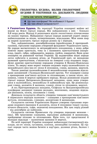 Р
О
З
Д
І
Л
3
67
§18. ÃÅÎËÎÃІ×ÍÀ ÁÓÄÎÂÀ. ÂÏËÈÂ ÃÅÎËÎÃІ×ÍÎЇ
ÁÓÄÎÂÈ É ÒÅÊÒÎÍІÊÈ ÍÀ ÄІßËÜÍІÑÒÜ ËÞÄÈÍÈ
І
Л
І
Л
Л
3
3
3
3
3
3
 Що таке платформа? Які особливості її будови?
 Що таке області складчастості?
 Геологічна будова. Íà òåðèòîðії Óêðàїíè ïîøèðåíі ìàéæå âñі
âіäîìі íà Çåìëі ãіðñüêі ïîðîäè. Âіê íàéäàâíіøèõ ç íèõ – áëèçüêî
3,6 ìëðä ðîêіâ. Âіäòîäі é ðîçïî÷àâñÿ âіäëіê ãåîëîãі÷íîãî ëіòî÷èñëåííÿ
íà íàøèõ òåðåíàõ. Íàéäàâíіøі ãіðñüêі ïîðîäè çàçâè÷àé óêðèòі çâåðõó
íàéìîëîäøèìè çà âіêîì, ÷åòâåðòèííèìè, âіäêëàäàìè. Ìіæ íèìè øàð
çà øàðîì çàëÿãàþòü ãіðñüêі ïîðîäè ðіçíèõ åð і ïåðіîäіâ.
Òàê, íàéäàâíіøèìè, äîêåìáðіéñüêèìè (àðõåéñüêèìè é ïðîòåðîçîé-
ñüêèìè), ãіðñüêèìè ïîðîäàìè óòâîðåíèé ôóíäàìåíò Óêðàїíñüêîãî ùèòà.
Öå ïîðîäè ìàãìàòè÷íîãî òà ìåòàìîðôі÷íîãî ïîõîäæåííÿ, ó ÿêèõ äîáðå
ïîìіòíі çåðíà êðèñòàëіâ, òîìó їõ і íàçèâàþòü êðèñòàëі÷íèìè (íàïðè-
êëàä, ãðàíіò, ãàáðî, ëàáðàäîðèòè, ìàðìóð, ãíåéñè, êâàðöèòè). Âîíè äóæå
ïîøèðåíі íà ðіâíèííіé ÷àñòèíі Óêðàїíè. Öі íàäçâè÷àéíî ìіöíі ïîðîäè
ëåãêî ïîáà÷èòè â äîëèíàõ ðі÷îê, äå Óêðàїíñüêèé ùèò, íå âèïàäêîâî
íàçâàíèé êðèñòàëі÷íèì, ç’ÿâëÿєòüñÿ íà ïîâåðõíі ç-ïіä îñàäîâîãî øàðó.
Äóæå äàâíіìè êðèñòàëі÷íèìè ïîðîäàìè óòâîðåíà é Âîëèíî-Ïîäіëüñüêà
ïëèòà. Òà çâåðõó âîíè âêðèòі òîâùåþ îñàäîâèõ ïîðіä ïàëåîçîéñüêîãî òà
ìåçîçîéñüêîãî âіêó (ÿê-îò: ïіñêè é ïіñêîâèêè, ãëèíè, âàïíÿêè, ìåðãåëі).
Òàêîæ äàâíіìè ïàëåîçîéñüêèìè é ìåçîçîéñüêèìè îñàäîâèìè âіäêëà-
äàìè çàïîâíåíèé і Ãàëèöüêî-Âîëèíñüêèé ïðîãèí. Òóò ïîøèðåíі ñëàíöі
ç ïðîøàðêàìè êàì’ÿíîãî âóãіëëÿ òà ïіñêîâèêàìè, à òàêîæ ïіñêè, ïіñ-
êîâèêè, ãëèíè é ìåðãåëі êðåéäîâîãî ïåðіîäó. Áіëüø ðіçíîâіêîâі îñàäîâі
ãіðñüêі ïîðîäè Äíіïðîâñüêî-Äîíåöüêîї çàïàäèíè, àäæå âîíè óòâîðè-
ëèñÿ â ïàëåîçîéñüêó, ìåçîçîéñüêó é êàéíîçîéñüêó åðè. Öå ðіçíîêîëüî-
ðîâі ãëèíè, äîëîìіòè é âàïíÿêè, ñëàíöі, ïіñêè òà ïіñêîâèêè, ìåðãåëі.
À îñü Ïðè÷îðíîìîðñüêà çàïàäèíà, Ñêіôñüêà òà Çàõіäíîєâðîïåéñüêà
ïëàòôîðìè çàïîâíåíі òîâùåþ ìîëîäèõ, íåîãåíîâèõ, îñàäîâèõ âіäêëà-
äіâ (âàïíÿêіâ, ïіñêіâ, ïіñêîâèêіâ і ãëèí).
Äîíåöüêà ñêëàä÷àñòà îáëàñòü óòâîðåíà òîâùàìè êàì’ÿíîâóãіëüíîãî
é ïåðìñüêîãî ïåðіîäіâ ïàëåîçîþ – ñëàíöÿìè ç ïðîøàðêàìè êàì’ÿíîãî
âóãіëëÿ, ïіñêîâèêàìè, ãëèíàìè, äîëîìіòàìè é âàïíÿêàìè.
Ñêëàä÷àñòà ñèñòåìà Óêðàїíñüêèõ Êàðïàò óòâîðåíà ãіðñüêèìè ïîðî-
äàìè îñàäîâîãî (âàïíÿêè é äîëîìіòè, ïіñêè é ïіñêîâèêè òîùî) і âóëêà-
íі÷íîãî (áàçàëüòè, òóôè, àíäåçèòè) ïîõîäæåííÿ. Âіê öèõ ïîðіä ðіçíèé
– âіä äîêåìáðіþ äî êàéíîçîþ.
Ñêëàä÷àñòà ñèñòåìà Êðèìñüêèõ ãіð óòâîðåíà ïîðîäàìè ìåçîçîþ –
(ìàë. 33) òðіàñîâèìè ñëàíöÿìè, þðñüêèìè äіàáàçàìè é âàïíÿêàìè,
êðåéäîâèìè ïіñêàìè òà ïіñêîâèêàìè. Êðіì òîãî, òóò ïðåäñòàâëåíі é
ìîëîäøі âіäêëàäè – ïàëåîãåíîâі âàïíÿêè é ìåðãåëі.
Ïî âñіé òåðèòîðії Óêðàїíè ïîøèðåíі íàéìîëîäøі (÷åòâåðòèííі) âіä-
êëàäè, ÿê-îò: ïіñêè, ñóãëèíêè, ñóïіñêè, ëåñîïîäіáíі ñóãëèíêè. Öі ãіð-
ñüêі ïîðîäè ÷àñòî ìîæíà áà÷èòè â êàð’єðàõ, äîëèíàõ ðі÷îê, áàëêàõ і
ÿðàõ.
 