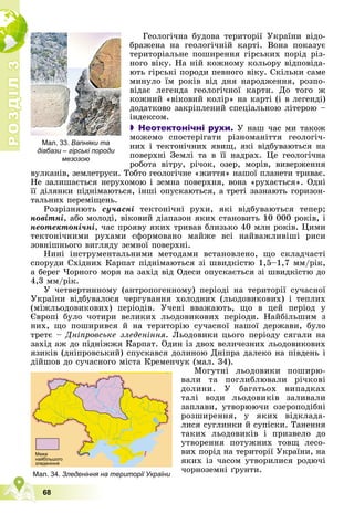 Р
О
З
Д
І
Л
Р
О
З
Д
І
Л
3
3
68
Ãåîëîãі÷íà áóäîâà òåðèòîðії Óêðàїíè âіäî-
áðàæåíà íà ãåîëîãі÷íіé êàðòі. Âîíà ïîêàçóє
òåðèòîðіàëüíå ïîøèðåííÿ ãіðñüêèõ ïîðіä ðіç-
íîãî âіêó. Íà íіé êîæíîìó êîëüîðó âіäïîâіäà-
þòü ãіðñüêі ïîðîäè ïåâíîãî âіêó. Ñêіëüêè ñàìå
ìèíóëî їì ðîêіâ âіä äíÿ íàðîäæåííÿ, ðîçïî-
âіäàє ëåãåíäà ãåîëîãі÷íîї êàðòè. Äî òîãî æ
êîæíèé «âіêîâèé êîëіð» íà êàðòі (і â ëåãåíäі)
äîäàòêîâî çàêðіïëåíèé ñïåöіàëüíîþ ëіòåðîþ –
іíäåêñîì.
 Неотектонічні рухи. Ó íàø ÷àñ ìè òàêîæ
ìîæåìî ñïîñòåðіãàòè ðіçíîìàíіòòÿ ãåîëîãі÷-
íèõ і òåêòîíі÷íèõ ÿâèù, ÿêі âіäáóâàþòüñÿ íà
ïîâåðõíі Çåìëі òà â її íàäðàõ. Öå ãåîëîãі÷íà
ðîáîòà âіòðó, ðі÷îê, îçåð, ìîðіâ, âèâåðæåííÿ
âóëêàíіâ, çåìëåòðóñè. Òîáòî ãåîëîãі÷íå «æèòòÿ» íàøîї ïëàíåòè òðèâàє.
Íå çàëèøàєòüñÿ íåðóõîìîþ і çåìíà ïîâåðõíÿ, âîíà «ðóõàєòüñÿ». Îäíі
її äіëÿíêè ïіäíіìàþòüñÿ, іíøі îïóñêàþòüñÿ, à òðåòі çàçíàþòü ãîðèçîí-
òàëüíèõ ïåðåìіùåíü.
Ðîçðіçíÿþòü ñó÷àñíі òåêòîíі÷íі ðóõè, ÿêі âіäáóâàþòüñÿ òåïåð;
íîâіòíі, àáî ìîëîäі, âіêîâèé äіàïàçîí ÿêèõ ñòàíîâèòü 10 000 ðîêіâ, і
íåîòåêòîíі÷íі, ÷àñ ïðîÿâó ÿêèõ òðèâàâ áëèçüêî 40 ìëí ðîêіâ. Öèìè
òåêòîíі÷íèìè ðóõàìè ñôîðìîâàíî ìàéæå âñі íàéâàæëèâіøі ðèñè
çîâíіøíüîãî âèãëÿäó çåìíîї ïîâåðõíі.
Íèíі іíñòðóìåíòàëüíèìè ìåòîäàìè âñòàíîâëåíî, ùî ñêëàä÷àñòі
ñïîðóäè Ñõіäíèõ Êàðïàò ïіäíіìàþòüñÿ çі øâèäêіñòþ 1,5–1,7 ìì/ðіê,
à áåðåã ×îðíîãî ìîðÿ íà çàõіä âіä Îäåñè îïóñêàєòüñÿ çі øâèäêіñòþ äî
4,3 ìì/ðіê.
Ó ÷åòâåðòèííîìó (àíòðîïîãåííîìó) ïåðіîäі íà òåðèòîðії ñó÷àñíîї
Óêðàїíè âіäáóâàëîñÿ ÷åðãóâàííÿ õîëîäíèõ (ëüîäîâèêîâèõ) і òåïëèõ
(ìіæëüîäîâèêîâèõ) ïåðіîäіâ. Ó÷åíі ââàæàþòü, ùî â öåé ïåðіîä ó
Єâðîïі áóëî ÷îòèðè âåëèêèõ ëüîäîâèêîâèõ ïåðіîäè. Íàéáіëüøèì ç
íèõ, ùî ïîøèðèâñÿ é íà òåðèòîðіþ ñó÷àñíîї íàøîї äåðæàâè, áóëî
òðåòє – Äíіïðîâñüêå çëåäåíіííÿ. Ëüîäîâèêè öüîãî ïåðіîäó ñÿãàëè íà
çàõіä àæ äî ïіäíіææÿ Êàðïàò. Îäèí іç äâîõ âåëè÷åçíèõ ëüîäîâèêîâèõ
ÿçèêіâ (äíіïðîâñüêèé) ñïóñêàâñÿ äîëèíîþ Äíіïðà äàëåêî íà ïіâäåíü і
äіéøîâ äî ñó÷àñíîãî ìіñòà Êðåìåí÷óê (ìàë. 34).
Ìîãóòíі ëüîäîâèêè ïîøèðþ-
âàëè òà ïîãëèáëþâàëè ðі÷êîâі
äîëèíè. Ó áàãàòüîõ âèïàäêàõ
òàëі âîäè ëüîäîâèêіâ çàëèâàëè
çàïëàâè, óòâîðþþ÷è îçåðîïîäіáíі
ðîçøèðåííÿ, ó ÿêèõ âіäêëàäà-
ëèñÿ ñóãëèíêè é ñóïіñêè. Òàíåííÿ
òàêèõ ëüîäîâèêіâ і ïðèçâåëî äî
óòâîðåííÿ ïîòóæíèõ òîâù ëåñî-
âèõ ïîðіä íà òåðèòîðії Óêðàїíè, íà
ÿêèõ іç ÷àñîì óòâîðèëèñÿ ðîäþ÷і
÷îðíîçåìíі ґðóíòè.
Мал. 34.
М Зледеніння на території України
Мал. 33. Вапняки та
діабази – гірські породи
мезозою
 
