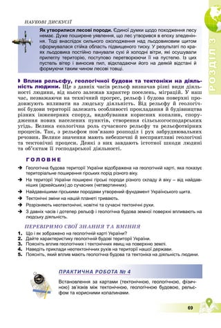 Р
О
З
Д
І
Л
Р
О
З
Д
І
Л
3
3
69
ÍÀÓÊÎÂІ ÄÈÑÊÓÑІЇ
 Вплив рельєфу, геологічної будови та тектоніки на діяль-
ність людини. Ùå ç äàâíіõ ÷àñіâ ðåëüєô âèçíà÷àâ ðіçíі âèäè äіÿëü-
íîñòі ëþäèíè, âіä íüîãî çàëåæàâ õàðàêòåð ïîñåëåíü, ìіãðàöіé. Ó íàø
÷àñ, íåçâàæàþ÷è íà òåõíі÷íèé ïðîãðåñ, ðåëüєô і áóäîâà ïîâåðõíі ïðî-
äîâæóþòü âïëèâàòè íà ëþäñüêó äіÿëüíіñòü. Âіä ðåëüєôó é ãåîëîãі÷-
íîї áóäîâè òåðèòîðії çàëåæàòü îñîáëèâîñòі ïðîêëàäàííÿ é áóäіâíèöòâà
ðіçíèõ іíæåíåðíèõ ñïîðóä, âèäîáóâàííÿ êîðèñíèõ êîïàëèí, ñïîðó-
äæåííÿ íîâèõ íàñåëåíèõ ïóíêòіâ, ñòâîðåííÿ ñіëüñüêîãîñïîäàðñüêèõ
óãіäü. Âåëèêà åêîëîãі÷íà ðîëü ñó÷àñíîãî ðåëüєôó òà ðåëüєôîòâіðíèõ
ïðîöåñіâ. Òàê, ç ðåëüєôîì ïîâ’ÿçàíî ðîçïîäіë і ðóõ çàáðóäíþâàëüíèõ
ðå÷îâèí. Âåëèêå çíà÷åííÿ ìàþòü íåáåçïå÷íі é íåñïðèÿòëèâі ãåîëîãі÷íі
òà òåêòîíі÷íі ïðîöåñè. Äåÿêі ç íèõ çàâäàþòü іñòîòíîї øêîäè ëþäèíі
òà îá’єêòàì її ãîñïîäàðñüêîї äіÿëüíîñòі.
Г О Л О В Н Е
 Геологічна будова території України відображена на геологічній карті, яка показує
територіальне поширення гірських порід різного віку.
 На території України поширені гірські породи різного складу й віку – від найдав-
ніших (архейських) до сучасних (четвертинних).
 Найдавнішими гірськими породами утворений фундамент Українського щита.
 Тектонічні зміни на нашій планеті тривають.
 Розрізняють неотектонічні, новітні та сучасні тектонічні рухи.
 З давніх часів і дотепер рельєф і геологічна будова земної поверхні впливають на
людську діяльність.
ÏÅÐÅÂІÐÈÌÎ ÑÂÎЇ ÇÍÀÍÍß ÒÀ ÂÌІÍÍß
1. Що і як зображено на геологічній карті України?
2. Дайте характеристику геологічній будові території України.
3. Поясніть вплив геологічних і тектонічних явищ на поверхню землі.
4. Наведіть приклади неотектонічних рухів на території нашої держави.
5. Поясніть, який вплив мають геологічна будова та тектоніка на діяльність людини.
Встановлення за картами (тектонічною, геологічною, фізич-
ною) зв’язків між тектонічною, геологічною будовою, рельє-
фом та корисними копалинами.
Як утворилися лесові породи. Єдиної думки щодо походження лесу
немає. Дуже поширене уявлення, що лес утворився в епоху зледенін-
ня. Тоді внаслідок сильного охолодження над льодовиковим щитом
сформувалася стійка область підвищеного тиску. У результаті по кра-
ях льодовика постійно панували сухі й холодні вітри, які осушували
прилеглу територію, поступово перетворюючи її на пустелю. Із цих
пустель вітер і виносив пил, відкладаючи його на деякій відстані й
формуючи таким чином лесові товщі.
ПРАКТИЧНА РОБОТА № 4
 