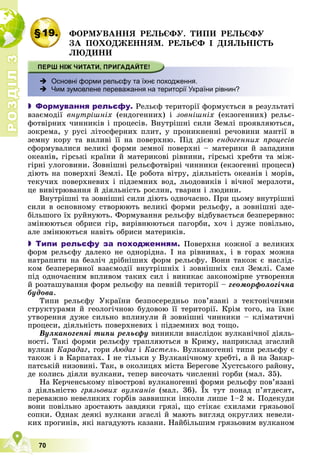 Р
О
З
Д
І
Л
Р
О
З
Д
І
Л
3
3
70
§19. ÔÎÐÌÓÂÀÍÍß ÐÅËÜЄÔÓ. ÒÈÏÈ ÐÅËÜЄÔÓ
ÇÀ ÏÎÕÎÄÆÅÍÍßÌ. ÐÅËÜЄÔ І ÄІßËÜÍІÑÒÜ
ËÞÄÈÍÈ
 Основні форми рельєфу та їхнє походження.
 Чим зумовлене переважання на території України рівнин?
 Формування рельєфу. Ðåëüєô òåðèòîðії ôîðìóєòüñÿ â ðåçóëüòàòі
âçàєìîäії âíóòðіøíіõ (åíäîãåííèõ) і çîâíіøíіõ (åêçîãåííèõ) ðåëüє-
ôîòâіðíèõ ÷èííèêіâ і ïðîöåñіâ. Âíóòðіøíі ñèëè Çåìëі ïðîÿâëÿþòüñÿ,
çîêðåìà, ó ðóñі ëіòîñôåðíèõ ïëèò, ó ïðîíèêíåííі ðå÷îâèíè ìàíòії â
çåìíó êîðó òà âèëèâі її íà ïîâåðõíþ. Ïіä äієþ åíäîãåííèõ ïðîöåñіâ
ñôîðìóâàëèñÿ âåëèêі ôîðìè çåìíîї ïîâåðõíі – ìàòåðèêè é çàïàäèíè
îêåàíіâ, ãіðñüêі êðàїíè é ìàòåðèêîâі ðіâíèíè, ãіðñüêі õðåáòè òà ìіæ-
ãіðíі óëîãîâèíè. Çîâíіøíі ðåëüєôîòâіðíі ÷èííèêè (åêçîãåííі ïðîöåñè)
äіþòü íà ïîâåðõíі Çåìëі. Öå ðîáîòà âіòðó, äіÿëüíіñòü îêåàíіâ і ìîðіâ,
òåêó÷èõ ïîâåðõíåâèõ і ïіäçåìíèõ âîä, ëüîäîâèêіâ і âі÷íîї ìåðçëîòè,
öå âèâіòðþâàííÿ é äіÿëüíіñòü ðîñëèí, òâàðèí і ëþäèíè.
Âíóòðіøíі òà çîâíіøíі ñèëè äіþòü îäíî÷àñíî. Ïðè öüîìó âíóòðіøíі
ñèëè â îñíîâíîìó ñòâîðþþòü âåëèêі ôîðìè ðåëüєôó, à çîâíіøíі çäå-
áіëüøîãî їõ ðóéíóþòü. Ôîðìóâàííÿ ðåëüєôó âіäáóâàєòüñÿ áåçïåðåðâíî:
çìіíþþòüñÿ îáðèñè ãіð, âèðіâíþþòüñÿ ïàãîðáè, õî÷ і äóæå ïîâіëüíî,
àëå çìіíþþòüñÿ íàâіòü îáðèñè ìàòåðèêіâ.
 Типи рельєфу за походженням. Ïîâåðõíÿ êîæíîї ç âåëèêèõ
ôîðì ðåëüєôó äàëåêî íå îäíîðіäíà. І íà ðіâíèíàõ, і â ãîðàõ ìîæíà
íàòðàïèòè íà áåçëі÷ äðіáíіøèõ ôîðì ðåëüєôó. Âîíè òàêîæ є íàñëіä-
êîì áåçïåðåðâíîї âçàєìîäії âíóòðіøíіõ і çîâíіøíіõ ñèë Çåìëі. Ñàìå
ïіä îäíî÷àñíèì âïëèâîì òàêèõ ñèë і âèíèêàє çàêîíîìіðíå óòâîðåííÿ
é ðîçòàøóâàííÿ ôîðì ðåëüєôó íà ïåâíіé òåðèòîðії – ãåîìîðôîëîãі÷íà
áóäîâà.
Òèïè ðåëüєôó Óêðàїíè áåçïîñåðåäíüî ïîâ’ÿçàíі ç òåêòîíі÷íèìè
ñòðóêòóðàìè é ãåîëîãі÷íîþ áóäîâîþ її òåðèòîðії. Êðіì òîãî, íà їõíє
óòâîðåííÿ äóæå ñèëüíî âïëèíóëè é çîâíіøíі ÷èííèêè – êëіìàòè÷íі
ïðîöåñè, äіÿëüíіñòü ïîâåðõíåâèõ і ïіäçåìíèõ âîä òîùî.
Âóëêàíîãåííі òèïè ðåëüєôó âèíèêëè âíàñëіäîê âóëêàíі÷íîї äіÿëü-
íîñòі. Òàêі ôîðìè ðåëüєôó òðàïëÿþòüñÿ â Êðèìó, íàïðèêëàä çãàñëèé
âóëêàí Êàðàäàã, ãîðè Àþäàã і Êàñòåëü. Âóëêàíîãåííі òèïè ðåëüєôó є
òàêîæ і â Êàðïàòàõ. І íå òіëüêè ó Âóëêàíі÷íîìó õðåáòі, à é íà Çàêàð-
ïàòñüêіé íèçîâèíі. Òàê, â îêîëèöÿõ ìіñòà Áåðåãîâå Õóñòñüêîãî ðàéîíó,
äå êîëèñü äіÿëè âóëêàíè, òåïåð âèñî÷àòü ÷èñëåííі ãîðáè (ìàë. 35).
Íà Êåð÷åíñüêîìó ïіâîñòðîâі âóëêàíîãåííі ôîðìè ðåëüєôó ïîâ’ÿçàíі
ç äіÿëüíіñòþ ãðÿçüîâèõ âóëêàíіâ (ìàë. 36). Їõ òóò ïîíàä ï’ÿòäåñÿò,
ïåðåâàæíî íåâåëèêèõ ãîðáіâ çàââèøêè іíêîëè ëèøå 1–2 ì. Ïîäåêóäè
âîíè ïîâіëüíî çðîñòàþòü çàâäÿêè ãðÿçі, ùî ñòіêàє ñõèëàìè ãðÿçüîâîї
ñîïêè. Îäíàê äåÿêі âóëêàíè çãàñëі é ìàþòü âèãëÿä îêðóãëèõ íåâåëè-
êèõ ïðîãèíіâ, ÿêі íàãàäóþòü êàçàíè. Íàéáіëüøèì ãðÿçüîâèì âóëêàíîì
 
