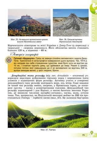 Р
О
З
Д
І
Л
Р
О
З
Д
І
Л
3
3
71
Êåð÷åíñüêîãî ïіâîñòðîâà òà âñієї Óêðàїíè є Äæàó-Òåïå (ó ïåðåêëàäі ç
òþðêñüêîї – «âîðîæà âåðøèíà»). Éîãî àáñîëþòíà âèñîòà ñòàíîâèòü
Ä ó
áëèçüêî 120 ì, à âіäíîñíà – 60 ì.
Iсторiя географiï
Äåíóäàöіéíі òèïè ðåëüєôó (âіä ëàò. denudatio – îãîëåííÿ) óò-
âîðèëèñÿ âíàñëіäîê ðóéíóâàííÿ ãіðñüêèõ ïîðіä і ïåðåíåñåííÿ їõíіõ
óëàìêіâ ç ïіäâèùåíèõ ôîðì ðåëüєôó. Àêòèâíó ó÷àñòü â óòâîðåííі
äåíóäàöіéíîãî òèïó ðåëüєôó âіäіãðàþòü âîäè, ëіä, âіòåð. Ñàìå çàâäÿêè
їì òàêèé òèï ðåëüєôó âèíèê, çîêðåìà, ó Êðèìñüêèõ ãîðàõ, äå ïîøè-
ðåíі êóåñòè – ïàñìà ç àñèìåòðè÷íèìè ñõèëàìè. Äåíóäàöіéíèé òèï
ðåëüєôó õàðàêòåðíèé і äëÿ Êàðïàò, à òàêîæ áàãàòüîõ âèñî÷èí Óêðà-
їíè, äå âèíèêëè ÷èñëåííі ïàãîðáè-«îñòàíöі», ïàñìà, âàëè, óñòóïè
òîùî. Òàê, íàïðèêëàä, íà Ïîäіëüñüêіé âèñî÷èíі ìàéæå íà 200 êì ïðî-
ñòÿãàþòüñÿ Òîâòðè – ãîðáèñòå ïàñìî (ìàë. 37). Öå çàëèøêè áàð’єðíèõ
Грізний «бруднуля». Грязь не завжди спокійно виливалася з жерла Джау-
Тепе. Траплялися й катастрофічні виверження цього вулкана. Так, 1914 р.
він нагадав про себе страшенним гуркотом, який було чути на відстані до
10 км, і стовпом чорного диму, що здіймався до хмар. Разом із гряззю,
потужні потоки якої (завширшки до 2 м) виливалися на відстань 500 м,
вулкан викидав великі, у зріст людини, брили.
Мал. 35. На вершині вулканічного купола
височіє Мукачівський замок
Мал. 36. Грязьові вулкани
Керченського півострова
Мал. 37. Товтри
 