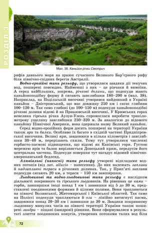 72
Р
О
З
Д
І
Л
Р
О
З
Д
І
Л
3
3
ðèôіâ äàâíüîãî ìîðÿ íà çðàçîê ñó÷àñíîãî Âåëèêîãî Áàð’єðíîãî ðèôó
áіëÿ ïіâíі÷íî-ñõіäíèõ áåðåãіâ Àâñòðàëії.
Âîäíî-åðîçіéíі òèïè ðåëüєôó, ùî óòâîðèëèñÿ çàâäÿêè äії òåêó÷èõ
âîä, ïîøèðåíі ïîâñþäíî. Íàéìåíøі ç íèõ – öå ðіâ÷àêè é âèìîїíè.
À ñåðåä íàéáіëüøèõ, çîêðåìà, ðі÷êîâі äîëèíè, ùî ïîäåêóäè ìàþòü
êàíüéîíîïîäіáíó ôîðìó é ñÿãàþòü çàâãëèáøêè 180–200 ì (ìàë. 38).
Íàïðèêëàä, íà Ïîäіëüñüêіé âèñî÷èíі óòâîðèâñÿ íàéäîâøèé â Óêðàїíі
êàíüéîí – Äíіñòðîâñüêèé, ùî ìàє äîâæèíó 250 êì і ñÿãàє ãëèáèíè
100–120 ì. Òàê ñàìî ãëèáîêі (äî 100–150 ì) ïîäåêóäè êàíüéîíîïîäіáíі
ðі÷êîâі äîëèíè âіäîìі é íà Ïðèàçîâñüêіé âèñî÷èíі. Ó Êðèìñüêèõ ãîðàõ
íåâåëèêà ãіðñüêà ðі÷êà Àóçóí-Óçåíü ñïðîìîãëàñÿ âèðîáèòè òðèêіëî-
ìåòðîâó óùåëèíó çàâãëèáøêè 250–320 ì. Çà àíàëîãієþ äî âіäîìîãî
êàíüéîíó Ïіâíі÷íîї Àìåðèêè, âîíà îäåðæàëà íàçâó Âåëèêèé êàíüéîí.
Ñåðåä âîäíî-åðîçіéíèõ ôîðì äîñèòü ïîøèðåíі íà òåðèòîðії Óêðàїíè
òàêîæ ÿðè òà áàëêè. Îñîáëèâî їõ áàãàòî â ñõіäíіé ÷àñòèíі Ïðèäíіïðîâ-
ñüêîї âèñî÷èíè. Âåëèêі ÿðè, çàâäîâæêè â êіëüêà êіëîìåòðіâ і çàâãëèá-
øêè 30–40 ì, ïåðåðіçàþòü ñõèëè. Òîìó òóò óòâîðèëèñÿ ÷èñëåííі
ãîðáèñòî-ïàñìîâі ïіäâèùåííÿ, ùî âіäîìі ÿê Êàíіâñüêі ãîðè. Ãóñòîþ
ìåðåæåþ ÿðіâ òà áàëîê âèðіçíÿєòüñÿ Äîíåöüêèé êðÿæ, ïåðåäóñіì éîãî
öåíòðàëüíà ÷àñòèíà. Ïîäåêóäè ïîâåðõíÿ òóò íàãàäóє âіäîìèé ïіâíі÷íî-
àìåðèêàíñüêèé áåäëåíä.
Àëþâіàëüíі (íàíîñíі) òèïè ðåëüєôó óòâîðåíі âіäêëàäàìè âîä-
íèõ ïîòîêіâ (âіä ëàò. alluvio – íàíåñåííÿ). Äî íèõ íàëåæàòü çàïëàâè
é íàäçàïëàâíі òåðàñè â ðі÷êîâèõ äîëèíàõ. Òàê, ó Ïðèï’ÿòі çàïëàâè
ïîäåêóäè ñÿãàþòü 20 êì, à òåðàñè – 150 êì çàâøèðøêè.
Ëüîäîâèêîâі òà âîäíî-ëüîäîâèêîâі òèïè ðåëüєôó є íàñëіäêîì
äіÿëüíîñòі ïîêðèâíîãî òà ãіðñüêîãî ëüîäîâèêіâ. Íà ðіâíèíàõ öå êàìè –
ãîðáè, çàâøèðøêè іíîäі ïîíàä 1 êì і çàââèøêè âіä 5 äî 30 ì, ïðåä-
ñòàâëåíі ïîîäèíîêèìè ôîðìàìè é öіëèìè ïîëÿìè. Âîíè òðàïëÿþòüñÿ
íà ïіâíî÷і Âîëèíñüêîї, Æèòîìèðñüêîї і Êèїâñüêîї îáëàñòåé. Òàê ñàìî
íà Ïîëіññі ïîäåêóäè òðàïëÿþòüñÿ é îçè – ëіíіéíî âèòÿãíóòі ïàñìà,
çàâäîâæêè ïîíàä 20–30 êì і çàââèøêè äî 30 ì. Çàâäÿêè ïîêðèâíîìó
ëüîäîâèêó ìèíóëèõ ÷àñіâ íà ïіâíî÷і òåðèòîðії Óêðàїíè òàêîæ ïîøè-
ðåíі çàíäðè – ïіùàíі (çàíäðîâі) ðіâíèíè. Âîíè ñôîðìóâàëèñÿ â ðåçóëü-
òàòі çëèòòÿ ïîîäèíîêèõ êîíóñіâ, óòâîðåíèõ ïîòîêàìè òàëèõ âîä áіëÿ
Мал. 38. Каньйон річки Смотрич
 