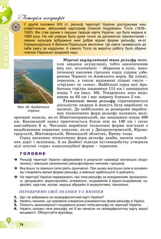 Р
О
З
Д
І
Л
Р
О
З
Д
І
Л
3
74
Iсторiя географiï
Ìîðñüêі àêóìóëÿòèâíі òèïè ðåëüєôó âèíè-
êëè çàâäÿêè àêóìóëÿöії, òîáòî íàêîïè÷åííþ
(âіä ëàò. àccumulatio – çáèðàííÿ â êóïó, íàêî-
ïè÷åííÿ) õâèëÿìè ãіðñüêèõ ïîðіä óçäîâæ óçáå-
ðåææÿ ×îðíîãî òà Àçîâñüêîãî ìîðіâ. Öå ïëÿæі,
ïåðåñèïè, à òàêîæ âèäîâæåíі ïіùàíі ñìóãè –
«ñòðіëêè» òà «êîñè». Íàéáіëüøі ñåðåä íèõ Àðà-
áàòñüêà ñòðіëêà çàâäîâæêè 115 êì і çàâøèðøêè
ïîíàä 7 êì (ìàë. 40). Òåíäðіâñüêà êîñà âèäî-
âæåíà íà 65 êì і ìàє øèðèíó áëèçüêî 2 êì.
Òåõíîãåííі òèïè ðåëüєôó ñïðè÷èíþþòüñÿ
äіÿëüíіñòþ ëþäèíè é ìîæóòü áóòè âèðîáëåíі òà
íàñèïíі. Äî íàéáіëüøèõ çà ðîçìіðàìè âèðîáëå-
íèõ òåõíîãåííèõ ôîðì ðåëüєôó íàëåæàòü ìåëі-
îðàòèâíі êàíàëè, ÿê-îò Ïіâíі÷íîêðèìñüêèé, ùî çàâäîâæêè ïîíàä 400
êì. Êàõîâñüêèé êàíàë ïðîñòÿãàєòüñÿ áіëüø íіæ íà 130 êì і ñÿãàє
çàâãëèáøêè 8 ì. ×èñëåííі âèðîáëåíі òåõíîãåííі ôîðìè ïîâ’ÿçàíі ç
âèäîáóâàííÿì êîðèñíèõ êîïàëèí, ÿê-îò ó Äíіïðîïåòðîâñüêіé, Êіðîâî-
ãðàäñüêіé, Æèòîìèðñüêіé, Âіííèöüêіé îáëàñòÿõ, Êðèìó òîùî.
Ñåðåä íàñèïíèõ òåõíîãåííèõ ôîðì ðåëüєôó äàìáè, íàñèïè øîñåé-
íèõ äîðіã і çàëіçíèöü. À íà Äîíáàñі âіäõîäè âóãëåâèäîáóòêó óòâîðèëè
öіëі øòó÷íі «ãîðè» êîíóñîïîäіáíîї ôîðìè – òåðèêîíè.
Г О Л О В Н Е
 Рельєф території України сформувався в результаті взаємодії внутрішніх (ендо-
генних) і зовнішніх (екзогенних) рельєфотвірних чинників і процесів.
 Внутрішні та зовнішні сили діють одночасно. При цьому внутрішні сили в основно-
му створюють великі форми рельєфу, а зовнішні здебільшого їх руйнують.
 На території України переважають такі типи рельєфу за походженням: вулканоген-
ні, денудаційні, водно-ерозійні, алювіальні, льодовикові й водно-льодовикові, су-
фозійні, карстові, еолові, морські абразійні й акумулятивні, техногенні.
ÏÅÐÅÂІÐÈÌÎ ÑÂÎЇ ÇÍÀÍÍß ÒÀ ÂÌІÍÍß
1. Що і як зображено на геоморфологічній карті України?
2. Назвіть чинники, що зумовили утворення різноманітних форм рельєфу в Україні.
3. Поясніть закономірності поширення різних типів рельєфу на території України.
4. Назвіть основні типи рельєфу, які б ви нанесли на геоморфологічну карту вашої
місцевості. Обґрунтуйте відповідь.
ф
У другій половині XIX ст. рельєф території України досліджував наш
співвітчизник, військовий картограф Олексій Андрійович Тілло (1839–
1900). Він став одним з перших творців карти України, що була видана в
1889 році. На ній уперше було дуже точно за допомогою горизонталей і
певних кольорів зображено нині добре відомі форми рельєфу, як-от
Середньоруська й Волино-Подільська височини. Ця карта привернула до
себе увагу за кордоном. А самого Тілло за видатну роботу було обрано
членом Паризької академій наук.
Мал. 40. Арабатська
стрілка
 