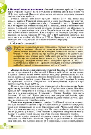 Р
О
З
Д
І
Л
Р
О
З
Д
І
Л
3
3
76
 Паливні корисні копалини. Îñíîâíі ðîäîâèùà âóãіëëÿ. Íà òåðè-
òîðії Óêðàїíè âіäîìî 1132 âóãіëüíèõ ðîäîâèù (1052 êàì’ÿíîãî òà
80 áóðîãî âóãіëëÿ). Ïðîâіäíå ìіñöå ñåðåä ïàëèâíèõ êîðèñíèõ êîïàëèí
ïîñіäàє êàì’ÿíå âóãіëëÿ.
Ãîëîâíі çàïàñè êàì’ÿíîãî âóãіëëÿ (ìàéæå 95 % âіä çàãàëüíèõ
çàïàñіâ âóãіëëÿ Óêðàїíè) çîñåðåäæåíі ó äâîõ áàñåéíàõ, ùî ïðèóðî-
÷åíі äî âіäêëàäіâ êàðáîíîâîãî âіêó. Îñíîâíèé ç íèõ – Äîíåöüêèé
êàì’ÿíîâóãіëüíèé áàñåéí (ïîíàä 92 % çàïàñіâ), ÿêèé є îñíîâíîþ ÷àñ-
òèíîþ Äîíåöüêîї ñêëàä÷àñòîї ñïîðóäè, ïðèóðî÷åíîї äî Äîíåöüêîãî
ïðîãèíó, ùî ðîçòàøîâóєòüñÿ ïîìіæ Óêðàїíñüêèì ùèòîì òà Âîðîíåçü-
êèì êðèñòàëі÷íèì ìàñèâîì. Êàì’ÿíîâóãіëüíі ïîêëàäè Äîíáàñó çîñå-
ðåäæåíі íà ïëîùі áëèçüêî 50 òèñ. êì2 ó 120 âóãіëüíèõ ïëàñòàõ, ùî
çàëÿãàþòü íà ãëèáèíі âіä 60 ì äî 1700 ì. Ïðè÷îìó є âñі òèïè âèêîï-
íîãî âóãіëëÿ – âіä áóðîãî äî âèñîêîÿêіñíîãî àíòðàöèòó.
Iсторiя географiï
Ëüâіâñüêî-Âîëèíñüêèé êàì’ÿíîâóãіëüíèé áàñåéí, ÿê ñâіä÷èòü éîãî
íàçâà, ðîçòàøîâàíèé ó Ëüâіâñüêіé і Âîëèíñüêіé îáëàñòÿõ íà çàõîäі
Óêðàїíè. Áàñåéí ÿâëÿє ñîáîþ ïîëîãó çàïàäèíó, ðîçòàøîâàíó íà ïіâ-
äåííî-çàõіäíîìó çàêіí÷åííі Âîëèíî-Ïîäіëüñüêîї ïëèòè. Âіí çàéìàє íà
òåðèòîðії íàøîї êðàїíè ïëîùó áëèçüêî 10 òèñ. êì2 і íàëі÷óє áëèçüêî
50 âóãіëüíèõ ïëàñòіâ. Ïîòóæíіñòü êàì’ÿíîâóãіëüíèõ âіäêëàäіâ òóò
çðîñòàє âіä 600 ì äî 1200 ì.
Îñíîâíі ðåñóðñè áóðîãî âóãіëëÿ çîñåðåäæåíі â
ÿ Äíіïðîâñüêîìó áóðî-
âóãіëüíîìó áàñåéíі, ÿêèé ïîâ’ÿçàíèé ç Óêðàїíñüêèì ùèòîì. Ïîêëàäè
âóãіëëÿ òóò óòâîðèëèñÿ â ïîðîäàõ îñàäîâîãî ÷îõëà, ùî çàïîâíþþòü
ïðîãèíè â êðèñòàëі÷íîìó ôóíäàìåíòі. Ïëîùà áàñåéíó ñòàíîâèòü
áëèçüêî 150 òèñ. êì2. Ãðóïà ðîäîâèù, ùî óòâîðþє öåé áàñåéí, ïðî-
ñòÿãàєòüñÿ â öåíòðàëüíіé ÷àñòèíі Óêðàїíè âçäîâæ ñåðåäíüîї òå÷ії Äíі-
ïðà, ïåðåâàæíî íà Ïðàâîáåðåææі.
Ðîäîâèùà ãîðþ÷èõ ñëàíöіâ і òîðôó. Íàéáіëüøі ïîêëàäè ãîðþ÷èõ
ñëàíöіâ âèÿâëåíî â ìåæàõ Óêðàїíñüêîãî ùèòà, ó Áîâòèøñüêîìó ðîäî-
âèùі, ÿêå ðîçòàøîâàíå íà ìåæі Êіðîâîãðàäñüêîї і ×åðêàñüêîї îáëàñòåé.
Éîãî ïîêëàäè îöіíþþòü ó 4 ìëðä òîí. Öå îäíå ç íàéâàæëèâіøèõ ñëàí-
öåâèõ ðîäîâèù ó Єâðîïі. Ïîçà ìåæàìè ïëàòôîðìè óòâîðèëèñÿ ñëàíöі
Êàðïàò і ìàëîïîòóæíі ïðîÿâè ãîðþ÷èõ ñëàíöіâ Ãіðñüêîãî Êðèìó.
Ïîêëàäè òîðôó ïîøèðåíі ãîëîâíèì ÷èíîì ó çàõіäíèõ, ïіâíі÷íî-
çàõіäíèõ òà ïіâíі÷íèõ îáëàñòÿõ Óêðàїíè é ðîçòàøîâàíі â çàáîëî÷å-
íèõ ðàéîíàõ. Íà ñüîãîäíі âіäîìî 684 ðîäîâèùà, ç ÿêèõ ðîçðîáëÿєòüñÿ
Офіційними першовідкривачами промислових покладів вугілля в регіоні
Донбасу є помічник губернатора, шляхтич українсько-польського похо-
дження Микита Вепрейський та комендант Бахмутської фортеці Семен
Чирков. У 1721 р., опікуючись про паливо для Торських та Бахмутських
солеварень, вони вперше взяли проби кам'яного вугілля в межах сучас-
ного Бахмутського району. Аналіз зразків, що були відправлені до Санкт-
Петербургу, засвідчив високу якість знайденого вугілля. У 1723 р.
М. Вепрейський разом із С. Чирковим організував в урочищі Скелеватому
на Донбасі перший промисел кам’яного вугілля в Україні.
 