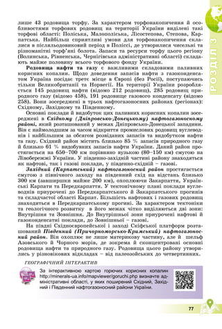 Р
О
З
Д
І
Л
Р
О
З
Д
І
Л
3
3
77
ëèøå 43 ðîäîâèùà òîðôó. Çà õàðàêòåðîì òîðôîíàêîïè÷åííÿ é îñî-
áëèâîñòÿìè òîðôîâèõ ðîäîâèù íà òåðèòîðії Óêðàїíè âèäіëåíі òàêі
òîðôîâі îáëàñòі: Ïîëіñüêà, Ìàëîïîëіñüêà, Ëіñîñòåïîâà, Ñòåïîâà, Êàð-
ïàòñüêà. Íàéáіëüø ñïðèÿòëèâі óìîâè äëÿ òîðôîíàêîïè÷åííÿ ñêëà-
ëèñÿ â ïіñëÿëüîäîâèêîâèé ïåðіîä â Ïîëіññі, äå óòâîðèëèñÿ ÷èñåëüíі òà
ðіçíîìàíіòíі òîðô’ÿíі áîëîòà. Çàïàñè òà ðåñóðñè òîðôó öüîãî ðåãіîíó
(Âîëèíñüêà, Ðіâíåíñüêà, ×åðíіãіâñüêà àäìіíіñòðàòèâíі îáëàñòі) ñêëàäà-
þòü ìàéæå ïîëîâèíó âñüîãî òîðôîâîãî ôîíäó Óêðàїíè.
Ðîäîâèùà íàôòè òà ãàçó є âàæëèâèìè ñêëàäîâèìè ïàëèâíèõ
êîðèñíèõ êîïàëèí. Ùîäî äîâåäåííÿ çàïàñіâ íàôòè ç ãàçîêîíäåíñà-
òîì Óêðàїíà ïîñіäàє òðåòє ìіñöå â Єâðîïі (áåç Ðîñії), ïîñòóïàþ÷èñü
òіëüêè Âåëèêîáðèòàíії òà Íîðâåãії. Íà òåðèòîðії Óêðàїíè ðîçðîáëÿ-
єòüñÿ 145 ðîäîâèù íàôòè (âіäîìî 212 ðîäîâèù), 285 ðîäîâèù ïðè-
ðîäíîãî ãàçó (âіäîìî 458), 191 ðîäîâèùå ãàçîâîãî êîíäåíñàòó (âіäîìî
258). Âîíè çîñåðåäæåíі â òðüîõ íàôòîãàçîíîñíèõ ðàéîíàõ (ðåãіîíàõ):
Ñõіäíîìó, Çàõіäíîìó òà Ïіâäåííîìó.
Îñíîâíі ïîêëàäè é âèäîáóòîê öèõ ïàëèâíèõ êîðèñíèõ êîïàëèí çîñå-
ðåäæåíі â Ñõіäíîìó (Äíіïðîâñüêî-Äîíåöüêîìó) íàôòîãàçîíîñíîìó
ðàéîíі, ÿêèé ðîçòàøîâàíèé ó ìåæàõ Äíіïðîâñüêî-Äîíåöüêîї çàïàäèíè.
Âіí є íàéìîëîäøèì çà ÷àñîì âіäêðèòòÿ ïðîìèñëîâèõ ðîäîâèù âóãëåâîä-
íіâ і íàéáіëüøèì çà îáñÿãîì ðîçâіäàíèõ çàïàñіâ òà âèäîáóòêîì íàôòè
òà ãàçó. Ñõіäíèé ðàéîí ìіñòèòü áëèçüêî 85 % çàïàñіâ ïðèðîäíîãî ãàçó
é áëèçüêî 61 % âèäîáóâíèõ çàïàñіâ íàôòè Óêðàїíè. Äàíèé ðàéîí ïðî-
ñòÿãàєòüñÿ íà 650–700 êì ïîðіâíÿíî âóçüêîþ (80–150 êì) ñìóãîþ íà
Ëіâîáåðåææі Óêðàїíè. Ó ïіâäåííî-çàõіäíіé ÷àñòèíі ðàéîíó çíàõîäÿòüñÿ
ÿê íàôòîâі, òàê і ãàçîâі ïîêëàäè, ó ïіâäåííî-ñõіäíіé – ãàçîâі.
Çàõіäíèé (Êàðïàòñüêèé) íàôòîãàçîíîñíèé ðàéîí ïðîñòÿãàєòüñÿ
ñìóãîþ ç ïіâíі÷íîãî çàõîäó íà ïіâäåííèé ñõіä íà âіäñòàíü áëèçüêî
300 êì (çàâøèðøêè ìàéæå 200 êì), îõîïëþþ÷è Çàêàðïàòòÿ, Óêðàїí-
ñüêі Êàðïàòè òà Ïåðåäêàðïàòòÿ. Ó òåêòîíі÷íîìó ïëàíі ïîêëàäè âóãëå-
âîäíіâ ïðèóðî÷åíі äî Ïåðåäêàðïàòñüêîãî é Çàêàðïàòñüêîãî ïðîãèíіâ
òà ñêëàä÷àñòîї îáëàñòі Êàðïàò. Áіëüøіñòü íàôòîâèõ і ãàçîâèõ ðîäîâèù
çíàõîäèòüñÿ â Ïåðåäêàðïàòñüêîìó ïðîãèíі. Çà õàðàêòåðîì òåêòîíіêè
òà ãåîëîãі÷íîãî ðîçâèòêó â éîãî ìåæàõ ÷іòêî âèäіëÿþòüñÿ äâі çîíè:
Âíóòðіøíÿ òà Çîâíіøíÿ. Äî Âíóòðіøíüîї çîíè ïðèóðî÷åíі íàôòîâі é
ãàçîêîíäåíñàòíі ïîêëàäè, äî Çîâíіøíüîї – ãàçîâі.
Íà ïіâäíі Ñõіäíîєâðîïåéñüêîї і çàõîäі Ñêіôñüêîї ïëàòôîðì ðîçòà-
øîâàíèé Ïіâäåííèé (Ïðè÷îðíîìîðñüêî-Êðèìñüêèé) íàôòîãàçîíîñ-
íèé ðàéîí. Âіí îõîïëþє íå ëèøå ìàòåðèêîâó ÷àñòèíó, àëå é øåëüô
Àçîâñüêîãî é ×îðíîãî ìîðіâ, äå çîêðåìà é ñêîíöåíòðîâàíі îñíîâíі
ðîäîâèùà íàôòè òà ïðèðîäíîãî ãàçó. Ðîäîâèùà öüîãî ðàéîíó óòâîðè-
ëèñü ó ðіçíîâіêîâèõ âіäêëàäàõ – âіä ïàëåîçîéñüêèõ äî ÷åòâåðòèííèõ.
ÃÅÎÃÐÀÔІ×ÍÈÉ ІÍÒÅÐÀÊÒÈÂ
За інтерактивною картою горючих корисних копалин
http://minerals-ua.info/mapviewer/goruchi.php визначте ад-
міністративні області, у яких поширений Східний, Захід-
ний і Південний нафтогазоносний райони України.
 