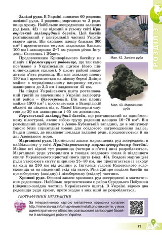 Р
О
З
Д
І
Л
Р
О
З
Д
І
Л
3
3
79
Мал. 42. Залізна руда
Мал. 43. Марганцева
руда
Çàëіçíі ðóäè. Â Óêðàїíі âèÿâëåíî 60 ðîäîâèù
çàëіçíîї ðóäè, 5 ðîäîâèù ìàðãàíöþ òà 2 ðîäî-
âèùà õðîìó. Íàéáіëüøå çîñåðåäæåííÿ çàëіçíèõ
ðóä (ìàë. 42) – öå âіäîìèé â óñüîìó ñâіòі Êðè-
âîðіçüêèé çàëіçîðóäíèé áàñåéí. Öåé áàñåéí
ðîçòàøîâàíèé ó öåíòðàëüíіé ÷àñòèíі Óêðàїí-
ñüêîãî ùèòà. Âіí îõîïëþє ïëîùó áëèçüêî 300
êì2 і ïðîñòÿãàєòüñÿ ñìóãîþ çàâäîâæêè áëèçüêî
100 êì і çàâøèðøêè 2–7 êì óçäîâæ ðі÷îê Іíãó-
ëåöü, Ñàêñàãàíü і Æîâòà.
Ïðîäîâæåííÿì Êðèâîðіçüêîãî áàñåéíó íà
ïіâíі÷ є Êðåìåí÷óöüêå ðîäîâèùå, ùî òàê ñàìî
ïîâ’ÿçàíå ç Óêðàїíñüêèì ùèòîì (éîãî ïіâ-
íі÷íî-ñõіäíèì ñõèëîì). Ó öüîìó ðàéîíі çíàõî-
äèòüñÿ ï’ÿòü ðîäîâèù. Âіí ìàє çàãàëüíó ïëîùó
150 êì і ïðîñòÿãàєòüñÿ íà ëіâîìó áåðåçі Äíіïðà
ìàéæå â ìåðèäіîíàëüíîìó íàïðÿìêó ñìóãîþ
çàâøèðøêè äî 3,5 êì і çàâäîâæêè 45 êì.
Íà ïіâäíі Óêðàїíñüêîãî ùèòà ðîçòàøîâà-
íèé òðåòіé çà çíà÷åííÿì â Óêðàїíі çàëіçîðóä-
íèé ðàéîí – Áіëîçåðñüêèé. Âіí ìàє ïëîùó
ìàéæå 1300 êì2 і ïðîñòÿãàєòüñÿ â Çàïîðіçüêіé
îáëàñòі íà ïіâäåíü âіä ñ. Ìàëîї Áіëîçåðêè ñìó-
ãîþ äî 20 êì çàâøèðøêè і 65 êì äîâæèíîþ.
Êåð÷åíñüêèé çàëіçîðóäíèé áàñåéí, ùî ðîçòàøîâàíèé íà îäíîéìåí-
íîìó ïіâîñòðîâі, ÿâëÿє ñîáîþ ãðóïó ðîäîâèù ïëîùåþ 10–70 êì2. Âіí
ðîçìіùåíèé çäåáіëüøîãî â Àçîâî-Êóáàíñüêіé çàïàäèíі, äå â ìèíóëîìó
òàêîæ áóëè ñïðèÿòëèâі óìîâè äëÿ îñàäîâîãî íàãðîìàäæåííÿ çàëіçà.
Çâіäñè ïëîùі, äå âèÿâëåíî ïîêëàäè çàëіçíîї ðóäè, ïðîäîâæóþòüñÿ é íà
äíі Àçîâñüêîãî ìîðÿ.
Ìàðãàíöåâі ðóäè. Ïðîìèñëîâі çàïàñè ìàðãàíöåâèõ ðóä çîñåðåäæåíі â
íàéáіëüøîìó ó ñâіòі Ïðèäíіïðîâñüêîìó ìàðãàíöåâîðóäíîìó áàñåéíі.
Ìàéæå âñі âіäîìі òóò ðîäîâèùà (÷îòèðè ç ï’ÿòè) íèíі ðîçðîáëÿþòüñÿ.
Ìàðãàíöåâі ðóäè óòâîðèëèñÿ â òîâùàõ îñàäîâîãî ÷îõëà é ïіâäåííîãî
ñõèëó Óêðàїíñüêîãî êðèñòàëі÷íîãî ùèòà (ìàë. 43). Îñàäîâі ìàðãàíöåâі
ðóäè óòâîðþþòü ñìóãó øèðèíîþ 25–50 êì, ùî ïðîñòÿãàєòüñÿ іç çàõîäó
íà ñõіä íà 250 êì âіä äîëèíè ð. Іíãóëåöü óçäîâæ Êàõîâñüêîãî âîäî-
ñõîâèùà òà íà ïіâäåííèé ñõіä âіä íüîãî. Ðіêà Äíіïðî ïîäіëÿє áàñåéí íà
ïðàâîáåðåæíó (çàõіäíó) і ëіâîáåðåæíó (ñõіäíó) ÷àñòèíè.
Õðîìîâі ðóäè. Îñíîâíі çàïàñè õðîìîâèõ ðóä çîñåðåäæåíі â ìàãìàòè÷-
íèõ ðîäîâèùàõ. Íàéáіëüø ïåðñïåêòèâíèì є ðàéîí Ñåðåäíüîãî Ïîáóææÿ
(ïіâäåííî-çàõіäíà ÷àñòèíà Óêðàїíñüêîãî ùèòà). Â Óêðàїíі âіäîìî äâà
ðîäîâèùà ðóäè õðîìó, ïðîòå æîäíå ç íèõ íèíі íå ðîçðîáëÿєòüñÿ.
ÃÅÎÃÐÀÔІ×ÍÈÉ ІÍÒÅÐÀÊÒÈÂ
За інтерактивною картою металічних корисних копалин
http://minerals-ua.info/mapviewer/metali.php визначте, у яких
адміністративних областях розташовані залізорудні басей-
ни й залізорудні райони України.
 