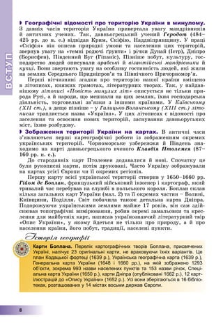 ВСТ
УП
ВСТ
УП
8
 Географічні відомості про територію України в минулому.
Ç äàâíіõ ÷àñіâ òåðèòîðіÿ Óêðàїíè ïðèâåðòàëà óâàãó ìàíäðіâíèêіâ
é àíòè÷íèõ ó÷åíèõ. Òàê, äàâíüîãðåöüêèé ó÷åíèé Ãåðîäîò (484–
425 ðð. äî í. å.) âіäâіäàâ Êðèì, Ñêіôіþ, Íàääíіïðÿíùèíó. Ó ïðàöі
«Ñêіôіÿ» âіí îïèñàâ ïðèðîäíі óìîâè òà íàñåëåííÿ öèõ òåðèòîðіé,
çâåðíóâ óâàãó íà «òåìíі ðîäþ÷і ґðóíòè» і ðі÷êè Äóíàé (Іñòð), Äíіïðî
(Áîðèñôåí), Ïіâäåííèé Áóã (Ãіïàíіñ). Ïіçíіøå ïîáóò, êóëüòóðó, ãîñ-
ïîäàðñòâî ëþäåé îïèñóâàëè àðàáñüêі é âіçàíòіéñüêі ìàíäðіâíèêè é
êóïöі. Âîíè çâåðòàþòü óâàãó íà îñîáëèâó ãîñòèííіñòü ëþäåé, ÿêі æèëè
íà çåìëÿõ Ñåðåäíüîãî Ïðèäíіïðîâ’ÿ òà Ïіâíі÷íîãî Ïðè÷îðíîìîð’ÿ.
Ïåðøі âіò÷èçíÿíі çãàäêè ïðî òåðèòîðіþ íàøîї êðàїíè âìіùåíî
â ëіòîïèñàõ, êíÿæèõ ãðàìîòàõ, ëіòåðàòóðíèõ òâîðàõ. Òàê, ó íàéäàâ-
íіøîìó ëіòîïèñі «Ïîâіñòü ìèíóëèõ ëіò» îïèñóєòüñÿ íå òіëüêè ïðè-
ðîäà Ðóñі, à é íàðîäè, ùî ìåøêàëè íà öèõ çåìëÿõ, їõíÿ ãîñïîäàðñüêà
äіÿëüíіñòü, òîðãîâåëüíі çâ’ÿçêè ç іíøèìè êðàїíàìè. Ó Êèїâñüêîìó
(ÕІІ ñò.), à äåùî ïіçíіøå – ó Ãàëèöüêî-Âîëèíñüêîìó (ÕІІІ ñò.) ëіòî-
ïèñàõ òðàïëÿєòüñÿ íàçâà «Óêðàїíà». Ó öèõ ëіòîïèñàõ є âіäîìîñòі ïðî
çàñåëåííÿ òà îñâîєííÿ íîâèõ òåðèòîðіé, çàñíóâàííÿ äàâíüîðóñüêèõ
ìіñò, їõíþ ðîçáóäîâó.
 Зображення території України на картах. Â àíòè÷íі ÷àñè
ç’ÿâëÿþòüñÿ ïåðøі êàðòîãðàôі÷íі ðîáîòè іç çîáðàæåííÿì îêðåìèõ
óêðàїíñüêèõ òåðèòîðіé. ×îðíîìîðñüêå óçáåðåææÿ é Ïіâäåíü çíà-
õîäèìî íà êàðòі äàâíüîãðåöüêîãî â÷åíîãî Êëàâäіÿ Ïòîëåìåÿ (87–
160 ðð. í. å.).
Äî ñòàðîäàâíіõ êàðò Ïòîëåìåÿ äîäàâàëèñÿ é íîâі. Ñïî÷àòêó öå
áóëè ðóêîïèñíі êàðòè, ïîòіì äðóêîâàíі. ×àñòî Óêðàїíó çîáðàæóâàëè
íà êàðòàõ óñієї Єâðîïè ÷è її îêðåìèõ ðåãіîíіâ.
Ïåðøó êàðòó âñієї óêðàїíñüêîї òåðèòîðії ñòâîðèâ ó 1650–1660 ðð.
Ãіéîì äå Áîïëàí, ôðàíöóçüêèé âіéñüêîâèé іíæåíåð і êàðòîãðàô, ÿêèé
òðèâàëèé ÷àñ ïåðåáóâàâ íà ñëóæáі â ïîëüñüêîãî êîðîëÿ. Áîïëàí ñêëàâ
êіëüêà çàãàëüíèõ êàðò Óêðàїíè (ìàë. 2) òà її îêðåìèõ ÷àñòèí – Âîëèíі,
Êèїâùèíè, Ïîäіëëÿ. Ñâіò ïîáà÷èëà òàêîæ äåòàëüíà êàðòà Äíіïðà.
Ïîäîðîæóþ÷è óêðàїíñüêèìè çåìëÿìè ìàéæå 17 ðîêіâ, âіí ñàì çäіé-
ñíþâàâ òîïîãðàôі÷íі âèìіðþâàííÿ, ðîáèâ îêðåìі çàìàëüîâêè òà êðåñ-
ëåííÿ äëÿ ìàéáóòíіõ êàðò, íàïèñàâ óêðàїíîçíàâ÷èé ëіòåðàòóðíèé òâіð
«Îïèñ Óêðàїíè», ó ÿêîìó éäåòüñÿ íå òіëüêè ïðî ïðèðîäó, à é ïðî
íàñåëåííÿ êðàїíè, éîãî ïîáóò, òðàäèöії, íàñåëåíі ïóíêòè.
Iсторiя географiï
р р ф
Карти Боплана. Перелік картографічних творів Боплана, присвячених
Україні, налічує 23 оригінальні карти, не враховуючи їхніх варіантів. Це
план Кодацької фортеці (1639 р.), Українська географічна карта (1639 р.),
Генеральна карта України (1648 і 1660 рр.), на якій зображено 1293
об’єкти, зокрема 993 назви населених пунктів та 153 назви річок, Спеці-
альна карта України (1650 р.), карти Дніпра (опубліковані 1662 р.), 12 карт-
ілюстрацій до «Опису України» (1652 р.). Усі вони зберігаються в 16 бібліо-
теках, розташованих у 14 містах восьми держав Європи.
 