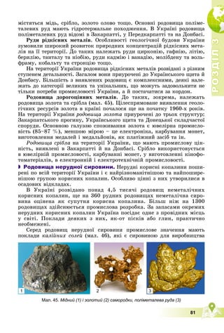 Р
О
З
Д
І
Л
Р
О
З
Д
І
Л
3
3
81
ìіñòÿòüñÿ ìіäü, ñðіáëî, çîëîòî îëîâî òîùî. Îñíîâíі ðîäîâèùà ïîëіìå-
òàëåâèõ ðóä ìàþòü ãіäðîòåðìàëüíå ïîõîäæåííÿ. Â Óêðàїíі ðîäîâèùà
ïîëіìåòàëåâèõ ðóä âіäîìі â Çàêàðïàòòі, ó Ïåðåäêàðïàòòі òà íà Äîíáàñі.
Ðóäè ðіäêіñíèõ ìåòàëіâ. Îñîáëèâîñòі ãåîëîãі÷íîї áóäîâè Óêðàїíè
çóìîâèëè øèðîêèé ðîçâèòîê ïðèðîäíèõ êîíöåíòðàöіé ðіäêіñíèõ ìåòà-
ëіâ íà її òåðèòîðії. Äî òàêèõ íàëåæàòü ðóäè öèðêîíіþ, ãàôíіþ, ëіòіþ,
áåðèëіþ, òàíòàëó òà íіîáіþ, ðóäè êàäìіþ і âàíàäіþ, ìîëіáäåíó òà âîëü-
ôðàìó, êîáàëüòó òà ñòðîíöіþ òîùî.
Íà òåðèòîðії Óêðàїíè ðîäîâèùà ðіäêіñíèõ ìåòàëіâ ðîçâіäàíі ç ðіçíèì
ñòóïåíåì äåòàëüíîñòі. Çàãàëîì âîíè ïðèóðî÷åíі äî Óêðàїíñüêîãî ùèòà é
Äîíáàñó. Áіëüøіñòü ç âèÿâëåíèõ ðîäîâèù є êîìïëåêñíèìè, äåÿêі íàëå-
æàòü äî êàòåãîðії âåëèêèõ òà óíіêàëüíèõ, ùî ìîæóòü çàäîâîëüíèòè íå
òіëüêè ïîòðåáè ïðîìèñëîâîñòі Óêðàїíè, à é ïîñòà÷àòèñÿ çà êîðäîí.
Ðîäîâèùà äîðîãîöіííèõ ìåòàëіâ. Äî òàêèõ, çîêðåìà, íàëåæàòü
ðîäîâèùà çîëîòà òà ñðіáëà (ìàë. 45). Öіëåñïðÿìîâàíå âèÿâëåííÿ ãåîëî-
ãі÷íèõ ðåñóðñіâ çîëîòà â êðàїíі ïî÷àëîñÿ ùå íà ïî÷àòêó 1960-õ ðîêіâ.
Íà òåðèòîðії Óêðàїíè ðîäîâèùà çîëîòà ïðèóðî÷åíі äî òðüîõ ñòðóêòóð:
Çàêàðïàòñüêîãî ïðîãèíó, Óêðàїíñüêîãî ùèòà òà Äîíåöüêîї ñêëàä÷àñòîї
ñïîðóäè. Îñíîâíîþ ãàëóççþ ñïîæèâàííÿ çîëîòà є þâåëіðíà ïðîìèñëî-
âіñòü (85–87 %), ìåíøîþ ìіðîþ – öå åëåêòðîíіêà, êàðáóâàííÿ ìîíåò,
âèãîòîâëåííÿ ìåäàëåé і ìåäàëüéîíіâ, ÿê ïëàòіæíèé çàñіá òà іí.
Ðîäîâèùà ñðіáëà íà òåðèòîðії Óêðàїíè, ùî ìàþòü ïðîìèñëîâó öіí-
íіñòü, âèÿâëåíі â Çàêàðïàòòі é íà Äîíáàñі. Ñðіáëî âèêîðèñòîâóєòüñÿ
â þâåëіðíіé ïðîìèñëîâîñòі, êàðáóâàííі ìîíåò, ó âèãîòîâëåííі êіíîôî-
òîìàòåðіàëіâ, â åëåêòðîííіé і åëåêòðîòåõíі÷íіé ïðîìèñëîâîñòі.
 Родовища нерудної сировини. Íåðóäíі êîðèñíі êîïàëèíè ïîøè-
ðåíі ïî âñіé òåðèòîðії Óêðàїíè і є íàéðіçíîìàíіòíіøîþ òà íàéïîøèðå-
íіøîþ ãðóïîþ êîðèñíèõ êîïàëèí. Îñîáëèâî öіííі ç íèõ óòâîðèëèñÿ â
îñàäîâèõ âіäêëàäàõ.
Â Óêðàїíі ðîçâіäàíî ïîíàä 4,5 òèñÿ÷і ðîäîâèù íåìåòàëі÷íèõ
êîðèñíèõ êîïàëèí, ùå íà 360 ðóäíèõ ðîäîâèùàõ íåìåòàëі÷íà ñèðî-
âèíà îöіíåíà ÿê ñóïóòíÿ êîðèñíà êîïàëèíà. Áіëüø íіæ íà 1300
ðîäîâèùàõ çäіéñíþєòüñÿ ïðîìèñëîâà ðîçðîáêà. Çà çàïàñàìè îêðåìèõ
íåðóäíèõ êîðèñíèõ êîïàëèí Óêðàїíà ïîñіäàє îäíå ç ïðîâіäíèõ ìіñöü
ó ñâіòі. Ïîêëàäè äåÿêèõ ç íèõ, ÿê-îò ïіñêіâ àáî ãëèí, ïðàêòè÷íî
íåîáìåæåíі.
Ñåðåä ðîäîâèù íåðóäíîї ñèðîâèíè ïðîìèñëîâå çíà÷åííÿ ìàþòü
ïîêëàäè êàëіéíèõ ñîëåé (ìàë. 46), ÿêі є ñèðîâèíîþ äëÿ âèðîáíèöòâà
Мал. 45. Мідний (1) і золотий (2) самородки, поліметалева руда (3)
1 2 3
 