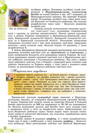 Р
О
З
Д
І
Л
Р
О
З
Д
І
Л
3
3
82
êàëіéíèõ äîáðèâ. Ðîäîâèùà êàëіéíèõ ñîëåé çîñå-
ðåäæåíі â Ïåðåäêàðïàòñüêîìó ñîëåíîñíîìó
áàñåéíі íà ïëîùі áëèçüêî 5 òèñ. êì2 і íàëåæàòü äî
Ïåðåäêàðïàòñüêîãî ïðîãèíó. Íà òåðèòîðії Óêðàїíè
âіäîìî 13 ðîäîâèù êàëіéíîї ñîëі, ñåðåä ÿêèõ îñíî-
âíі Êàëóñüêå òà Ñòåáíèöüêå ðîäîâèùà. Íà ñüîãîäíі
ðîçðîáëÿєòüñÿ ëèøå îäíå – Êàëóñüêå ðîäîâèùå
êàëіéíîї ñîëі.
Óêðàїíà âîëîäіє âåëè÷åçíèìè çàïàñàìè êóõîí-
íîї (êàì’ÿíîї) ñîëі, îñíîâíèìè ñïîæèâà÷àìè
ÿêîї є õàð÷îâà òà õіìі÷íà ïðîìèñëîâîñòі. Çíà÷íі çàïàñè êóõîííîї
ñîëі â ìåæàõ Óêðàїíè çîñåðåäæåíі â Äíіïðîâñüêî-Äîíåöüêіé çàïà-
äèíі, Êàðïàòñüêіé ñêëàä÷àñòіé îáëàñòі, Äîíåöüêіé ñêëàä÷àñòіé ñïî-
ðóäі òà â Êðèìñüêіé ñêëàä÷àñòіé îáëàñòі. Ðåàëüíèìè äæåðåëàìè
îäåðæàííÿ êóõîííîї ñîëі є òðè òèïè ðîäîâèù: êàì’ÿíîї, ïðèðîäíèõ
ðîçñîëіâ і ðîïè ñîëÿíèõ îçåð. Çàãàëîì âіäîìî 15 ðîäîâèù, ç ÿêèõ
ðîçðîáëÿєòüñÿ 8.
Ó ìåæàõ Äíіïðîâñüêî-Äîíåöüêîї çàïàäèíè ðîçòàøîâàíі òàêі ïîòóæíі
ðîäîâèùà êóõîííîї êàì’ÿíîї ñîëі ÿê Àðòåìіâñüêå òà Ñëîâ’ÿíñüêå, ó
ÿêèõ çîñåðåäæåíà áіëüøіñòü óñіõ ðîçâіäàíèõ çàïàñіâ Óêðàїíè. Çà êіëü-
êіñòþ ðîçâіäàíèõ çàïàñіâ êóõîííîї êàì’ÿíîї ñîëі â Êàðïàòñüêîìó ðåãі-
îíі íàéáіëüø ïîòóæíèì є Ñîëîòâèíñüêå ðîäîâèùå. Òàê ñàìî ç äàâíіõ
÷àñіâ äîáóâàþòü êàì’ÿíó ñіëü â Óêðàїíі ç ïðèðîäíîї ðîïè ñîëÿíèõ îçåð
ïîáëèçó Àçîâñüêîãî òà ×îðíîãî ìîðіâ, ó òîìó ÷èñëі ç âіäîìîãî îçåðà
Ñèâàø, äå ðîçòàøîâàíî Ñèâàñüêå ðîäîâèùå êàì’ÿíîї ñîëі.
Нацiональне надбання
Ïðîìèñëîâі ïîêëàäè ñàìîðîäíîї ñіðêè âèÿâëåíі â Ïåðåäêàð-
ïàòñüêîìó ïðîãèíі, äå óòâîðèâñÿ Ïðèêàðïàòñüêèé ñіð÷àíèé áàñåéí.
Ó ìåæàõ Óêðàїíè (âіí çàëÿãàє òàêîæ íà òåðèòîðії Ïîëüùі é Ðóìóíії)
áàñåéí ïðîñòÿãàєòüñÿ äî 300 êì çàâäîâæêè òà 40–50 êì çàâøèðøêè.
Çà îáñÿãîì ðîçâіäàíèõ çàïàñіâ öåé áàñåéí ñâîãî ÷àñó ïîñіäàâ îäíå
ç ïðîâіäíèõ ìіñöü ó ñâіòі çà âèäîáóòêîì ñіðêè. Íàéâіäîìіøèì òóò
áóëî ßâîðіâñüêå ðîäîâèùå ñіðêè. Îäíàê íàðàçі ÷åðåç ñêëàäíі åêîíî-
ìі÷íі óìîâè é åêîëîãі÷íі îáñòàâèíè, ùî ñêëàëèñÿ, âèäîáóâàííÿ ñіðêè
â áàñåéíі ïðèïèíåíî.
Â Óêðàїíі âіäîìî 6 ðîäîâèù ãðàôіòó, 2 ç ÿêèõ ðîçðîáëÿєòüñÿ.
Ñåðåä íèõ é îäíå ç íàéáіëüøèõ ó ñâіòі ðîäîâèù ãðàôіòó – Çàâàëëіâ-
ñüêå ðîäîâèùå. Âîíî ðîçòàøîâàíå ïîáëèçó ñìò Çàâàëëÿ Êіðîâîãðàä-
У народних повір’ях українців сіль – це Божий дарунок. Очевидно, звідси
й походить прикмета, що недобре розсипати сіль і звичай зустрічати
молодят хлібом і сіллю. Солі приписували властивість відганяти злих
духів і навіть чортів. Розсипана на шкірі сіль повинна була берегти
домашніх тварин від хвороб. Бахмутську сіль у своїй безсмертній поемі
«Енеїда» уславив ще понад 200 років тому поет Іван Котляревський.
А Борис Грінченко у своєму «Словнику української мови» дає таке пояс-
нення слова «бахмутка»: «поварена сіль, яку добувають у копальнях
Бахмутського повіту».
Мал. 46. Калійна сіль
 