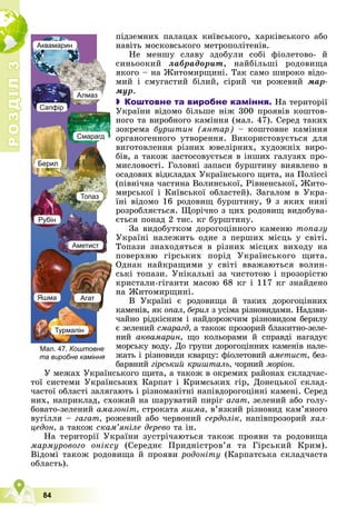 Р
О
З
Д
І
Л
Р
О
З
Д
І
Л
3
3
84
ïіäçåìíèõ ïàëàöàõ êèїâñüêîãî, õàðêіâñüêîãî àáî
íàâіòü ìîñêîâñüêîãî ìåòðîïîëіòåíіâ.
Íå ìåíøó ñëàâó çäîáóëè ñîáі ôіîëåòîâî- é
ñèíüîîêèé ëàáðàäîðèò, íàéáіëüøі ðîäîâèùà
ÿêîãî – íà Æèòîìèðùèíі. Òàê ñàìî øèðîêî âіäî-
ìèé і ñìóãàñòèé áіëèé, ñіðèé ÷è ðîæåâèé ìàð-
ìóð.
 Коштовне та виробне каміння. Íà òåðèòîðії
Óêðàїíè âіäîìî áіëüøå íіæ 300 ïðîÿâіâ êîøòîâ-
íîãî òà âèðîáíîãî êàìіííÿ (ìàë. 47). Ñåðåä òàêèõ
çîêðåìà áóðøòèí (ÿíòàð) – êîøòîâíå êàìіííÿ
îðãàíîãåííîãî óòâîðåííÿ. Âèêîðèñòîâóєòüñÿ äëÿ
âèãîòîâëåííÿ ðіçíèõ þâåëіðíèõ, õóäîæíіõ âèðî-
áіâ, à òàêîæ çàñòîñîâóєòüñÿ â іíøèõ ãàëóçÿõ ïðî-
ìèñëîâîñòі. Ãîëîâíі çàïàñè áóðøòèíó âèÿâëåíî â
îñàäîâèõ âіäêëàäàõ Óêðàїíñüêîãî ùèòà, íà Ïîëіññі
(ïіâíі÷íà ÷àñòèíà Âîëèíñüêîї, Ðіâíåíñüêîї, Æèòî-
ìèðñüêîї і Êèїâñüêîї îáëàñòåé). Çàãàëîì â Óêðà-
їíі âіäîìî 16 ðîäîâèù áóðøòèíó, 9 ç ÿêèõ íèíі
ðîçðîáëÿєòüñÿ. Ùîðі÷íî ç öèõ ðîäîâèù âèäîáóâà-
єòüñÿ ïîíàä 2 òèñ. êã áóðøòèíó.
Çà âèäîáóòêîì äîðîãîöіííîãî êàìåíþ òîïàçó
Óêðàїíі íàëåæèòü îäíå ç ïåðøèõ ìіñöü ó ñâіòі.
Òîïàçè çíàõîäÿòüñÿ â ðіçíèõ ìіñöÿõ âèõîäó íà
ïîâåðõíþ ãіðñüêèõ ïîðіä Óêðàїíñüêîãî ùèòà.
Îäíàê íàéêðàùèìè ó ñâіòі ââàæàþòüñÿ âîëèí-
ñüêі òîïàçè. Óíіêàëüíі çà ÷èñòîòîþ і ïðîçîðіñòþ
êðèñòàëè-ãіãàíòè ìàñîþ 68 êã і 117 êã çíàéäåíî
íà Æèòîìèðùèíі.
Â Óêðàїíі є ðîäîâèùà é òàêèõ äîðîãîöіííèõ
êàìåíіâ, ÿê îïàë, áåðèë ç óñіìà ðіçíîâèäàìè. Íàäçâè-
÷àéíî ðіäêіñíèì і íàéäîðîæ÷èì ðіçíîâèäîì áåðèëó
є çåëåíèé ñìàðàãä, à òàêîæ ïðîçîðèé áëàêèòíî-çåëå-
íèé àêâàìàðèí, ùî êîëüîðàìè é ñïðàâäі íàãàäóє
ìîðñüêó âîäó. Äî ãðóïè äîðîãîöіííèõ êàìåíіâ íàëå-
æàòü і ðіçíîâèäè êâàðöó: ôіîëåòîâèé àìåòèñò, áåç-
áàðâíèé ãіðñüêèé êðèøòàëü, ÷îðíèé ìîðіîí.
Ó ìåæàõ Óêðàїíñüêîãî ùèòà, à òàêîæ â îêðåìèõ ðàéîíàõ ñêëàä÷àñ-
òîї ñèñòåìè Óêðàїíñüêèõ Êàðïàò і Êðèìñüêèõ ãіð, Äîíåöüêîї ñêëàä-
÷àñòîї îáëàñòі çàëÿãàþòü і ðіçíîìàíіòíі íàïіâäîðîãîöіííі êàìåíі. Ñåðåä
íèõ, íàïðèêëàä, ñõîæèé íà øàðóâàòèé ïèðіã àãàò, çåëåíèé àáî ãîëó-
áîâàòî-çåëåíèé àìàçîíіò, ñòðîêàòà ÿøìà, â’ÿçêèé ðіçíîâèä êàì’ÿíîãî
âóãіëëÿ – ãàãàò, ðîæåâèé àáî ÷åðâîíèé ñåðäîëіê, íàïіâïðîçîðèé õàë-
öåäîí, à òàêîæ ñêàì’ÿíіëå äåðåâî òà іí.
Íà òåðèòîðії Óêðàїíè çóñòðі÷àþòüñÿ òàêîæ ïðîÿâè òà ðîäîâèùà
ìàðìóðîâîãî îíіêñó (Ñåðåäíє Ïðèäíіñòðîâ’ÿ òà Ãіðñüêèé Êðèì).
Âіäîìі òàêîæ ðîäîâèùà é ïðîÿâè ðîäîíіòó (Êàðïàòñüêà ñêëàä÷àñòà
îáëàñòü).
Аквамарин
Сапфір
Алмаз
Смарагд
Берил
Топаз
Аметист
Рубін
Яшма Агат
Турмалін
Мал. 47. Коштовне
та виробне каміння
 