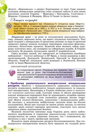Р
О
З
Д
І
Л
3
3
86
îáëàñòі, «Áåðåçîâñüêà» ç äæåðåë Õàðêіâùèíè òà іíøі. Ñàìå çàâäÿêè
öіëþùèì ìіíåðàëüíèì äæåðåëàì ñëàâó öіëþùèõ íàáóëà é öіëà íèçêà
íàñåëåíèõ ïóíêòіâ Óêðàїíè – Ìèðãîðîä і Òðóñêàâåöü, Ñëîâ’ÿíñüê і
Ìîðøèí, Ñõіäíèöÿ é Íåìèðіâ, Øêëî é Ñèíÿê òà áàãàòî іíøèõ.
Iсторiя географiï
Ëіêóâàëüíі ãðÿçі – öå ðіçíі çà ïîõîäæåííÿì âіäêëàäåííÿ áîëіò,
îçåð, ëèìàíіâ, ìîðñüêèõ çàòîê, ùî ìàþòü ëіêóâàëüíі âëàñòèâîñòі. Òàêі
ãðÿçі ñêëàäåíі ç ìіíåðàëüíèõ é îðãàíі÷íèõ ðå÷îâèí òà âîäè é ïðîòÿãîì
òðèâàëîãî ïåðіîäó çàçíàëè ñêëàäíèõ ïåðåòâîðåíü óíàñëіäîê ôіçè÷íèõ,
õіìі÷íèõ, áіîëîãі÷íèõ ïðîöåñіâ. Çàçâè÷àé âîíè ÿâëÿþòü ñîáîþ îäíî-
ðіäíó ïëàñòè÷íó ìàñó, ùî ïîøèðåíà íà óçáåðåææÿõ âîäîéì. Â Óêðàїíі
íàëі÷óþòü 16 ðîäîâèù ëіêóâàëüíèõ ãðÿçåé (7 ðîçðîáëÿєòüñÿ).
Ñåðåä ìóëîâèõ ãðÿçåé, ÿêі ïðèóðî÷åíі äî ïîâåðõíåâèõ âîäîéìèù
íàéâіäîìіøі – Ñàêñüêå ðîäîâèùå â ÀÐ Êðèì, à òàêîæ ðîäîâèùà â Äíі-
ïðîïåòðîâñüêіé, Äîíåöüêіé, Çàïîðіçüêіé, Îäåñüêіé òà Õåðñîíñüêіé
îáëàñòÿõ. Òîðô’ÿíі ëіêóâàëüíі ãðÿçі ðîçâіäàíі ó Ëüâіâñüêіé, Ïîëòàâ-
ñüêіé òà Іâàíî-Ôðàíêіâñüêіé îáëàñòÿõ.
ÃÅÎÃÐÀÔІ×ÍÈÉ ІÍÒÅÐÀÊÒÈÂ
 Проблеми раціонального використання мінеральних
ресурсів. Öіííіñòü і íåâіäíîâëþâàíіñòü ïðèðîäíèõ ìіíåðàëüíèõ
ðåñóðñіâ çóìîâëþþòü íåîáõіäíіñòü їõíüîãî ðàöіîíàëüíîãî òà îùàäëè-
âîãî âèêîðèñòàííÿ. Íàñàìïåðåä â Óêðàїíі íåîáõіäíå ïîâíå é êîìïëåê-
ñíå ãåîëîãі÷íå âèâ÷åííÿ íàäð. Ñüîãîäíі òåìïè òà îáñÿãè âіäòâîðåííÿ
âëàñíîї ìіíåðàëüíî-ñèðîâèííîї áàçè íå âіäïîâіäàþòü ïîòðåáàì êðàїíè,
îñêіëüêè ÷åðåç ñêëàäíèé ñòàí åêîíîìіêè äåðæàâè çíà÷íî ñêîðî-
÷åíі îáñÿãè ãåîëîãî-çéîìî÷íèõ, ïîøóêîâèõ і ðîçâіäóâàëüíèõ ðîáіò.
ßê íàñëіäîê, ó íåäàëåêîìó ìàéáóòíüîìó ñèòóàöіÿ ìîæå ùå áіëüøå
óñêëàäíèòèñÿ. ßêùî âæå ñüîãîäíі íå âæèòè äієâèõ çàõîäіâ, òî íåñòà÷à
îêðåìèõ âèäіâ âëàñíîї ñèðîâèíè çðîñòàòèìå, óíàñëіäîê ÷îãî çíà÷íî
çíèçèòüñÿ ðіâåíü íàöіîíàëüíîї áåçïåêè.
Íàëåæíå ãåîëîãі÷íå âèâ÷åííÿ íàäð Óêðàїíè äàñòü çìîãó íàéïî-
âíіøîãî âèäîáóâàííÿ é ñïðèÿòèìå ðàöіîíàëüíîìó (êîìïëåêñíîìó)
âèêîðèñòàííþ ÿê ñàìèõ êîðèñíèõ êîïàëèí, òàê і êîìïîíåíòіâ, ùî
ìіñòÿòüñÿ â íèõ і ìàþòü ïðîìèñëîâå çíà÷åííÿ.
Áіëüøіñòü âèäіâ ìіíåðàëüíèõ ðåñóðñіâ áàãàòîêîìïîíåíòíі. Äëÿ ãîñ-
ïîäàðñüêîãî âèêîðèñòàííÿ ìîæóòü áóòè ïðèäàòíі âñі ñêëàäîâі ðå÷î-
Перші писемні відомості про «Лужанську-7» (історична назва «Маргіт»)
датовані 1463 р. А використовувати вперше мінеральні води в Закарпат-
ській області почали ще в 1600 р. З 1631 р. в м. Ужгороді почала діяти
водолікарня «Купальний дім». Уперше розлив мінеральної води відбувся
на Свалявському родовищі в 1755 р.
Д
За інтерактивною картою «Родовища вод підземних, ліку-
вальної грязі та ропи» http://minerals-ua.info/mapviewer/
voda-specd.php?pr=0 визначте родовища мінеральних вод,
що розташовані найближче до місця вашого постійного
проживання.
 