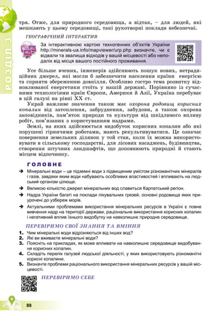 Р
О
З
Д
І
Л
Р
О
З
Д
І
Л
3
3
88
òðÿ. Îòæå, äëÿ ïðèðîäíîãî ñåðåäîâèùà, à âіäòàê, – äëÿ ëþäåé, ÿêі
ìåøêàþòü ó öüîìó ñåðåäîâèùі, òàêі ðóêîòâîðíі ïîêëàäè íåáåçïå÷íі.
ÃÅÎÃÐÀÔІ×ÍÈÉ ІÍÒÅÐÀÊÒÈÂ
Óñå áіëüøå â÷åíèõ, іíæåíåðіâ çäіéñíþþòü ïîøóê íîâèõ, íåòðàäè-
öіéíèõ äæåðåë, ÿêі ìîãëè á çàáåçïå÷èòè íàñåëåííÿ êðàїíè åíåðãієþ
òà ñïðèÿòè çáåðåæåííþ äîâêіëëÿ. Îñîáëèâî ãîñòðî òåìà ðîçâèòêó âіä-
íîâëþâàíîї åíåðãåòèêè ñòîїòü ó íàøіé äåðæàâі. Ïîðіâíÿíî іç ñó÷àñ-
íèìè òåõíîëîãіÿìè êðàїí Єâðîïè, Àìåðèêè é Àçії, Óêðàїíà ïåðåáóâàє
â öіé ãàëóçі íà ðіâíі ÕÕ ñò.
Óêðàé âàæëèâå çíà÷åííÿ òàêîæ ìàє îõîðîíà ðîäîâèù êîðèñíèõ
êîïàëèí âіä çàòîïëåííÿ, çàáðóäíåííÿ, çàáóäîâè, à òàêîæ îõîðîíà
çàïîâіäíèêіâ, ïàì’ÿòîê ïðèðîäè òà êóëüòóðè âіä øêіäëèâîãî âïëèâó
ðîáіò, ïîâ’ÿçàíèõ ç êîðèñòóâàííÿì íàäðàìè.
Çåìëі, íà ÿêèõ çäіéñíþєòüñÿ âèäîáóòîê êîðèñíèõ êîïàëèí àáî ÿêі
ïîðóøåíі ãіðíè÷èìè ðîáîòàìè, ìàþòü ðåêóëüòèâóâàòèñÿ. Öå îçíà÷àє
ïîâåðíåííÿ çåìåëüíèõ äіëÿíîê ó òîé ñòàí, êîëè їõ ìîæíà âèêîðèñòî-
âóâàòè â ñіëüñüêîìó ãîñïîäàðñòâі, äëÿ ëіñîâèõ íàñàäæåíü, áóäіâíèöòâà,
ñòâîðåííÿ øòó÷íèõ ëàíäøàôòіâ, ùî äîïîâíþþòü ïðèðîäíі é ñòàþòü
ìіñöåì âіäïî÷èíêó.
Г О Л О В Н Е
 Мінеральні води – це підземні води з підвищеним умістом різноманітних мінералів
і газів, завдяки яким води набувають особливих властивостей і впливають на люд-
ський організм цілюще.
 Великою кількістю джерел мінеральних вод славиться Карпатський регіон.
 Надра України багаті на поклади лікувальних грязей, основні родовища яких при-
урочені до узбереж морів.
 Актуальними проблемами використання мінеральних ресурсів в Україні є повне
вивчення надр на території держави, раціональне використання корисних копалин
і негативний вплив їхнього видобутку на навколишнє природне середовище.
ÏÅÐÅÂІÐÈÌÎ ÑÂÎЇ ÇÍÀÍÍß ÒÀ ÂÌІÍÍß
1. Чим мінеральні води відрізняються від інших вод?
2. Які ви вживаєте мінеральні води?
3. Поясніть на прикладах, як може впливати на навколишнє середовище видобуван-
ня корисних копалин.
4. Складіть перелік галузей людської діяльності, у яких використовують різноманітні
корисні копалини.
5. Визначте проблеми раціонального використання мінеральних ресурсів у вашій міс-
цевості.
За інтерактивною картою техногенних об’єктів України
http://minerals-ua.info/mapviewer/urp.php визначте, чи є
відвали та звалища відходів у вашій місцевості або непо-
далік від місця вашого постійного проживання.
ÏÅÐÅÂІÐÈÌÎ ÑÅÁÅ
 