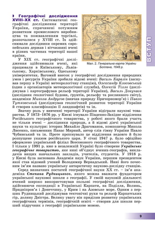 ВСТ
УП
ВСТ
УП
9
 Географічні дослідження
XVIII–ХХ ст. Ñèñòåìàòè÷íі ãåî-
ãðàôі÷íі äîñëіäæåííÿ òåðèòîðії
Óêðàїíè, ñïðè÷èíåíі ïîòóæíèì
ðîçâèòêîì ïðîìèñëîâîãî âèðîáíè-
öòâà òà ïîæâàâëåííÿì òîðãіâëі,
ðîçïî÷àëèñÿ ó XVIII ñò. Їõ çäіé-
ñíþâàëè äîñëіäíèêè îêðåìèõ єâðî-
ïåéñüêèõ äåðæàâ і âіò÷èçíÿíі â÷åíі
â ðіçíèõ ÷àñòèíàõ òåðèòîðії íàøîї
êðàїíè.
Ó XIX ñò. ãåîãðàôі÷íі äîñëі-
äæåííÿ çäіéñíþâàëè â÷åíі, ÿêі
ïðàöþâàëè â Êèїâñüêîìó, Ëüâіâ-
ñüêîìó, Õàðêіâñüêîìó, Îäåñüêîìó
óíіâåðñèòåòàõ. Âàãîìèé âíåñîê ó ãåîãðàôі÷íі äîñëіäæåííÿ ïðèðîäíèõ
óìîâ і ðåñóðñіâ Óêðàїíè çðîáèëè âіäîìі â÷åíі: Âàñèëü Êàðàçіí (çàñíó-
âàâ ïåðøó â Óêðàїíі ìåòåîðîëîãі÷íó ñòàíöіþ), Îëåêñàíäð Êëîñîâñüêèé
(îäèí ç îðãàíіçàòîðіâ ìåòåîðîëîãі÷íîї ñëóæáè), Îëåêñіé Òіëëî (äîñëі-
äæóâàâ і êàðòîãðàôóâàâ ðåëüєô òåðèòîðії Óêðàїíè), Âàñèëü Äîêó÷àєâ
(äîñëіäíèê ãåîëîãі÷íîї áóäîâè, ґðóíòіâ, ðåëüєôó òà ðîñëèííîãî ñâіòó),
àêàäåìіêè Ìèêîëà Àíäðóñîâ (âèâ÷àâ ïðèðîäó Ïðè÷îðíîìîð’ÿ) і Ïàâëî
Òóòêîâñüêèé (äîñëіäæóâàâ ãåîëîãі÷íèé ðîçâèòîê òåðèòîðії Óêðàїíè
é ñòâîðèâ êëàñèôіêàöіþ її ëàíäøàôòіâ) òà іí.
Çíà÷íó ðîëü ó âèâ÷åííі òåðèòîðії Óêðàїíè âіäіãðàëè íàóêîâі òîâà-
ðèñòâà. Ó 1873–1876 ðð. ó Êèєâі іñíóâàëî Ïіâäåííî-Çàõіäíå âіääіëåííÿ
Ðîñіéñüêîãî ãåîãðàôі÷íîãî òîâàðèñòâà, ó ðîáîòі ÿêîãî áðàëè ó÷àñòü
íå òіëüêè â÷åíі – äîñëіäíèêè ïðèðîäè, à é âіäîìі äіÿ÷і óêðàїíñüêîї
íàóêè òà êóëüòóðè: іñòîðèê Ìèõàéëî Äðàãîìàíîâ, êîìïîçèòîð Ìèêîëà
Ëèñåíêî, ïèñüìåííèê Ïàíàñ Ìèðíèé, àâòîð ñëіâ ãіìíó Óêðàїíè Ïàâëî
×óáèíñüêèé òà іí. Ïðîòå ïðîіñíóâàëî öå âіääіëåííÿ íåäîâãî é áóëî
ðîçïóùåíå óêàçîì ðîñіéñüêîãî öàðÿ. Ó ñі÷íі 1947 ð. áóëî îôіöіéíî
îôîðìëåíî óêðàїíñüêèé ôіëіàë Âñåñîþçíîãî ãåîãðàôі÷íîãî òîâàðèñòâà.
І òіëüêè ó 1991 ð. âæå â íåçàëåæíіé Óêðàїíі áóëî ñòâîðåíå Óêðàїíñüêå
ãåîãðàôі÷íå òîâàðèñòâî, ÿêå íèíі îá’єäíóє â÷åíèõ-ãåîãðàôіâ, âèêëà-
äà÷іâ âèùèõ íàâ÷àëüíèõ çàêëàäіâ, ó÷èòåëіâ, ñòóäåíòіâ. Ó 1918 ð.
ó Êèєâі áóëà çàñíîâàíà Àêàäåìіÿ íàóê Óêðàїíè, ïåðøèì ïðåçèäåíòîì
ÿêîї ñòàâ âіäîìèé ó÷åíèé Âîëîäèìèð Âåðíàäñüêèé. Íèíі éîãî ïî÷åñ-
íèì іì’ÿì íàçâàíî óêðàїíñüêó àíòàðêòè÷íó íàóêîâî-äîñëіäíó ñòàíöіþ.
Ñåðåä âèçíà÷íèõ ïîñòàòåé ãåîãðàôі÷íîї íàóêè ÕÕ ñò. – іì’ÿ àêà-
äåìіêà Ñòåïàíà Ðóäíèöüêîãî, ÿêîãî ìîæíà ââàæàòè ôóíäàòîðîì
óêðàїíñüêîї íàóêîâîї øêîëè ç ãåîãðàôії. Ó ñâîїé íàóêîâіé äіÿëüíîñòі
â÷åíèé øèðîêî âèêîðèñòîâóâàâ ïîëüîâі ãåîãðàôі÷íі äîñëіäæåííÿ,
çäіéñíþþ÷è åêñïåäèöії â Óêðàїíñüêі Êàðïàòè, íà Ïîäіëëÿ, Âîëèíü,
Ïðèäíіïðîâ’ÿ і Äîíå÷÷èíó, ó Êðèì і íà Àçîâñüêå ìîðå. Îäíèì ç ïåð-
øèõ Ðóäíèöüêèé äîñëіäæóâàâ òåêòîíі÷íі ðóõè òà ðåëüєô Êàðïàòñüêèõ
ãіð, äîëèíó Äíіñòðà. Âåëèêó óâàãó âіí ïðèäіëÿâ ðîçâèòêó óêðàїíñüêèõ
ãåîãðàôі÷íèõ òåðìіíіâ, ãåîãðàôі÷íіé îñâіòі – ñòâîðèâ äëÿ øêîëè ïåð-
øèé ïіäðó÷íèê ç ãåîãðàôії óêðàїíñüêîþ ìîâîþ.
Мал. 2. Генеральна карта України
Боплана, 1648 р.
 