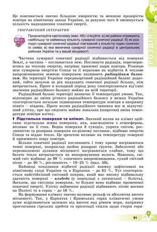 Р
О
З
Д
І
Л
Р
О
З
Д
І
Л
3
3
91
Öå ïîÿñíþєòüñÿ çíà÷íî áіëüøîþ õìàðíіñòþ òà ìåíøîþ ïðîçîðіñòþ
ïîâіòðÿ íà ïіâíі÷íîìó çàõîäі Óêðàїíè, çà ðàõóíîê ÷îãî é çìåíøóєòüñÿ
êіëüêіñòü íàäõîäæåííÿ ñîíÿ÷íîї åíåðãії.
ÃÅÎÃÐÀÔІ×ÍÈÉ ІÍÒÅÐÀÊÒÈÂ
×àñòèíà ñóìàðíîї ñîíÿ÷íîї ðàäіàöії âіäáèâàєòüñÿ âіä ïîâåðõíі
Çåìëі, à ÷àñòèíà – ïîãëèíàєòüñÿ íåþ. Ïîãëèíóòà ðàäіàöіÿ, ïåðåòâîðþ-
þ÷èñü íà òåïëîâó åíåðãіþ, íàãðіâàє ïðèçåìíі øàðè ïîâіòðÿ. Ðіçíèöþ
ìіæ ñóìàðíîþ åíåðãієþ Ñîíöÿ òà її âòðàòàìè íà âіäáèòòÿ é òåïëîâå
âèïðîìіíþâàííÿ çåìíîþ ïîâåðõíåþ íàçèâàþòü ðàäіàöіéíèì áàëàí-
ñîì. Íà òåðèòîðії Óêðàїíè ñåðåäíüîðі÷íèé ðàäіàöіéíèé áàëàíñ äîäàò-
íèé, òîáòî çàãàëîì çà ðіê íàäõîäèòü ñîíÿ÷íîї ðàäіàöії áіëüøå, íіæ
âèòðà÷àєòüñÿ. Ïðîòå â õîëîäíèé ïåðіîä ðîêó ñïîñòåðіãàþòüñÿ âіä’єìíі
çíà÷åííÿ ðàäіàöіéíîãî áàëàíñó ìàéæå íà âñіé òåðèòîðії.
Ðàäіàöіéíèé áàëàíñ òåðèòîðії âèçíà÷àє її òåìïåðàòóðíі óìîâè. Òàê,
âіäïîâіäíî äî çìіíè ðі÷íîãî ðàäіàöіéíîãî áàëàíñó â ìåæàõ Óêðàїíè
ñïîñòåðіãàєòüñÿ çàãàëüíå ïіäâèùåííÿ òåìïåðàòóðè ïîâіòðÿ â íàïðÿìêó
ïіâíі÷ – ïіâäåíü. Ïðîòå âïëèâ ðàäіàöіéíîãî ÷èííèêà âñå æ âіä÷óòíі-
øèé óëіòêó, ïðî ùî ñâіä÷èòü ìàéæå çîíàëüíà (øèðîòíà) çìіíà òåìïå-
ðàòóðè ïîâіòðÿ âëіòêó.
 Підстильна поверхня та клімат. Çíà÷íèé âïëèâ íà êëіìàò çäіé-
ñíþє ïіäñòèëüíà çåìíà ïîâåðõíÿ, ÿêà, âçàєìîäіþ÷è ç àòìîñôåðîþ,
âïëèâàє íà її ñòàí. Âîäíà ïîâåðõíÿ é ñóõîäіë, óêðèòà ñíіãîì, ðîñ-
ëèííіñòþ òà ðîçîðàíà ïîâåðõíÿ ïî-ðіçíîìó ïîãëèíàє, âіäáèâàє åíåðãіþ
Ñîíöÿ òà âіääàє òåïëî. Öå çðåøòîþ âïëèâàє íà òåìïåðàòóðó ïîâåðõíі
é ïðèçåìíîãî øàðó ïîâіòðÿ.
Áіëüøå ñîíÿ÷íîї ðàäіàöії ïîãëèíàþòü і òîìó êðàùå íàãðіâàþòüñÿ
òåìíі ïîâåðõíі, íàïðèêëàä ùîéíî ðîçîðàíі ґðóíòè. Çàáîëî÷åíі àáî
ïåðåçâîëîæåíі äіëÿíêè ìіñöåâîñòі íàãðіâàþòüñÿ ñëàáøå, òîìó ùî
áàãàòî òåïëà âèòðà÷àєòüñÿ íà âèïàðîâóâàííÿ âîëîãè. Íàâïàêè, ñâі-
æèé ñíіã âіäáèâàє äî 90 % ñîíÿ÷íîãî âèïðîìіíþâàííÿ, ñóõèé ñâіòëèé
ïіñîê – äî 40 %, ðîñëèííіñòü – 10–25 % (ìàë. 50).
Íàéâèùі ïîêàçíèêè âіäáèòîї ðàäіàöії âçèìêó çàôіêñîâàíі íà
ïіâíі÷íîìó ñõîäі Óêðàїíè òà â Êàðïàòàõ – äî 65 %. Òóò ñïîñòåðіãà-
єòüñÿ íàéñòіéêіøèé ñíіãîâèé ïîêðèâ, ÿêèé ìàє âèñîêó âіäáèâàëüíó
çäàòíіñòü ïîâåðõíі – àëüáåäî (ó ïåðåêëàäі ç ëàòèíñüêîї – áіëіñòü).
Çàãàëîì, ùî ñâіòëіøà ïîâåðõíÿ, òî áіëüøå âîíà âіäáèâàє ïðîìåíåâîї
ñîíÿ÷íîї åíåðãії. Óëіòêó íàéìåíøå ðàäіàöії âіäáèâàþòü ëіñîâі ìàñèâè
íà Ïîëіññі òà â ãîðàõ – äî 16 %.
Íà ôîðìóâàííÿ êëіìàòó çíà÷íî âïëèâàє ðåëüєô òà àáñîëþòíà âèñîòà
ìіñöåâîñòі. Òàê, ó Êàðïàòàõ і Êðèìñüêèõ ãîðàõ êëіìàòè÷íі óìîâè
äóæå âіäðіçíÿþòüñÿ çàëåæíî âіä âèñîòè íàä ðіâíåì ìîðÿ, íàïðÿìêó
ïðîñòÿãàííÿ ãіðñüêèõ õðåáòіâ òà îðієíòàöії ñõèëіâ ùîäî ñòîðіí ãîðè-
Проаналізуйте картосхему (мал. 49) і з’ясуйте: а) які райони отримують
найбільшу та найменшу кількість сумарної сонячної радіації; б) як роз-
поділ сумарної сонячної радіації пов’язаний з кількістю годин сонячно-
го сяйва; в) яка величина сумарної сонячної радіації в центральних
районах України та у вашій місцевості.
 