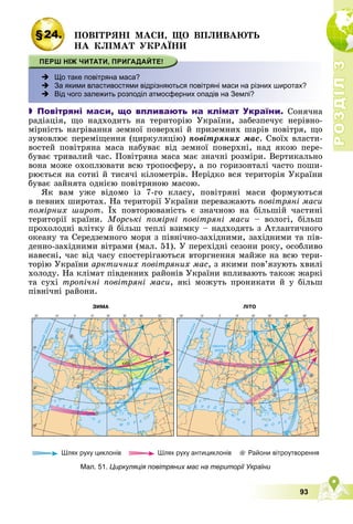 Р
О
З
Д
І
Л
Р
О
З
Д
І
Л
3
3
93
§24. ÏÎÂІÒÐßÍІ ÌÀÑÈ, ÙÎ ÂÏËÈÂÀÞÒÜ
ÍÀ ÊËІÌÀÒ ÓÊÐÀЇÍÈ
 Що таке повітряна маса?
 За якими властивостями відрізняються повітряні маси на різних широтах?
 Від чого залежить розподіл атмосферних опадів на Землі?
 Повітряні маси, що впливають на клімат України. Ñîíÿ÷íà
ðàäіàöіÿ, ùî íàäõîäèòü íà òåðèòîðіþ Óêðàїíè, çàáåçïå÷óє íåðіâíî-
ìіðíіñòü íàãðіâàííÿ çåìíîї ïîâåðõíі é ïðèçåìíèõ øàðіâ ïîâіòðÿ, ùî
çóìîâëþє ïåðåìіùåííÿ (öèðêóëÿöіþ) ïîâіòðÿíèõ ìàñ. Ñâîїõ âëàñòè-
âîñòåé ïîâіòðÿíà ìàñà íàáóâàє âіä çåìíîї ïîâåðõíі, íàä ÿêîþ ïåðå-
áóâàє òðèâàëèé ÷àñ. Ïîâіòðÿíà ìàñà ìàє çíà÷íі ðîçìіðè. Âåðòèêàëüíî
âîíà ìîæå îõîïëþâàòè âñþ òðîïîñôåðó, à ïî ãîðèçîíòàëі ÷àñòî ïîøè-
ðþєòüñÿ íà ñîòíі é òèñÿ÷і êіëîìåòðіâ. Íåðіäêî âñÿ òåðèòîðіÿ Óêðàїíè
áóâàє çàéíÿòà îäíієþ ïîâіòðÿíîþ ìàñîþ.
ßê âàì óæå âіäîìî іç 7-ãî êëàñó, ïîâіòðÿíі ìàñè ôîðìóþòüñÿ
â ïåâíèõ øèðîòàõ. Íà òåðèòîðії Óêðàїíè ïåðåâàæàþòü ïîâіòðÿíі ìàñè
ïîìіðíèõ øèðîò. Їõ ïîâòîðþâàíіñòü є çíà÷íîþ íà áіëüøіé ÷àñòèíі
òåðèòîðії êðàїíè. Ìîðñüêі ïîìіðíі ïîâіòðÿíі ìàñè – âîëîãі, áіëüø
ïðîõîëîäíі âëіòêó é áіëüø òåïëі âçèìêó – íàäõîäÿòü ç Àòëàíòè÷íîãî
îêåàíó òà Ñåðåäçåìíîãî ìîðÿ ç ïіâíі÷íî-çàõіäíèìè, çàõіäíèìè òà ïіâ-
äåííî-çàõіäíèìè âіòðàìè (ìàë. 51). Ó ïåðåõіäíі ñåçîíè ðîêó, îñîáëèâî
íàâåñíі, ÷àñ âіä ÷àñó ñïîñòåðіãàþòüñÿ âòîðãíåííÿ ìàéæå íà âñþ òåðè-
òîðіþ Óêðàїíè àðêòè÷íèõ ïîâіòðÿíèõ ìàñ, ç ÿêèìè ïîâ’ÿçóþòü õâèëі
õîëîäó. Íà êëіìàò ïіâäåííèõ ðàéîíіâ Óêðàїíè âïëèâàþòü òàêîæ æàðêі
òà ñóõі òðîïі÷íі ïîâіòðÿíі ìàñè, ÿêі ìîæóòü ïðîíèêàòè é ó áіëüø
ïіâíі÷íі ðàéîíè.
Мал. 51. Циркуляція повітряних мас на території України
 