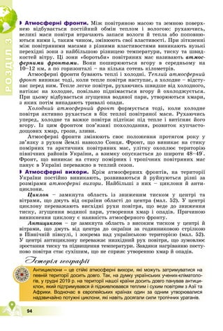 Р
О
З
Д
І
Л
Р
О
З
Д
І
Л
3
3
94
 Атмосферні фронти. Ìіæ ïîâіòðÿíîþ ìàñîþ òà çåìíîþ ïîâåðõ-
íåþ âіäáóâàєòüñÿ ïîñòіéíèé îáìіí òåïëîì і âîëîãîþ: ðóõàþ÷èñü,
âåëèêі ìàñè ïîâіòðÿ âòðà÷àþòü çàïàñè âîëîãè é òåïëà àáî ïîïîâíþ-
þòüñÿ íèìè і, òàêèì ÷èíîì, çìіíþþòü ñâîї âëàñòèâîñòі. Ïðè çіòêíåííі
ìіæ ïîâіòðÿíèìè ìàñàìè ç ðіçíèìè âëàñòèâîñòÿìè âèíèêàþòü âóçüêі
ïåðåõіäíі çîíè ç íàéáіëüøîþ ðіçíèöåþ òåìïåðàòóðè, òèñêó òà øâèä-
êîñòåé âіòðó. Öі çîíè «áîðîòüáè» ïîâіòðÿíèõ ìàñ íàçèâàþòü àòìîñ-
ôåðíèìè ôðîíòàìè. Âîíè ïîøèðþþòüñÿ âãîðó â ñåðåäíüîìó íà
10–12 êì, à ïî ãîðèçîíòàëі – íà êіëüêà ñîòåíü êіëîìåòðіâ.
Àòìîñôåðíі ôðîíòè áóâàþòü òåïëі і õîëîäíі. Òåïëèé àòìîñôåðíèé
ôðîíò âèíèêàє òîäі, êîëè òåïëå ïîâіòðÿ íàñòóïàє, à õîëîäíå – âіäñòó-
ïàє ïåðåä íèì. Òåïëå ëåãêå ïîâіòðÿ, ðóõàþ÷èñü øâèäøå âіä õîëîäíîãî,
íàòіêàє íà õîëîäíå, ïîâіëüíî ïіäíіìàєòüñÿ âãîðó é îõîëîäæóєòüñÿ.
Ïðè öüîìó âіäáóâàєòüñÿ çãóùåííÿ âîäÿíîї ïàðè, óòâîðþþòüñÿ õìàðè,
ç ÿêèõ ïîòіì âèïàäàþòü òðèâàëі îïàäè.
Õîëîäíèé àòìîñôåðíèé ôðîíò ôîðìóєòüñÿ òîäі, êîëè õîëîäíå
ïîâіòðÿ àêòèâíî ðóõàєòüñÿ â áіê òåïëîї ïîâіòðÿíîї ìàñè. Ðóõàþ÷èñü
óïåðåä, õîëîäíå òà âàæêå ïîâіòðÿ ïіäòіêàє ïіä òåïëå і âèòіñíÿє éîãî
âãîðó. Іç öèì ôðîíòîì ïîâ’ÿçàíі ïîõîëîäàííÿ, ðîçâèòîê êóï÷àñòî-
äîùîâèõ õìàð, ãðîçè, çëèâè.
Àòìîñôåðíі ôðîíòè çìіíþþòü ñâîє ïîëîæåííÿ ïðîòÿãîì ðîêó ó
çâ’ÿçêó ç ðóõîì Çåìëі íàâêîëî Ñîíöÿ. Ôðîíò, ùî âèíèêàє íà ñòèêó
ïîìіðíèõ òà àðêòè÷íèõ ïîâіòðÿíèõ ìàñ, óëіòêó îõîïëþє òåðèòîðіþ
ïіâíі÷íèõ ðàéîíіâ Óêðàїíè, à âçèìêó îïóñêàєòüñÿ äî øèðîòè 48–49°.
Ôðîíò, ùî âèíèêàє íà ñòèêó ïîìіðíèõ і òðîïі÷íèõ ïîâіòðÿíèõ ìàñ
ïàíóє â Óêðàїíі ïåðåâàæíî â òåïëèé ñåçîí.
 Атмосферні вихори. Êðіì àòìîñôåðíèõ ôðîíòіâ, íà òåðèòîðії
Óêðàїíè ïîñòіéíî âèíèêàþòü, ðîçâèâàþòüñÿ é ðóéíóþòüñÿ ðіçíі çà
ðîçìіðàìè àòìîñôåðíі âèõîðè. Íàéáіëüøі ç íèõ – öèêëîíè é àíòè-
öèêëîíè.
Öèêëîí – çàìêíóòà îáëàñòü іç çíèæåíèì òèñêîì ó öåíòðі òà
âіòðàìè, ùî äìóòü âіä îêðàїíè îáëàñòі äî öåíòðà (ìàë. 52). Ó öåíòðі
öèêëîíó ïåðåâàæàþòü âèñõіäíі ðóõè ïîâіòðÿ, ùî âåäå äî çíèæåííÿ
òèñêó, çãóùåííÿ âîäÿíîї ïàðè, óòâîðåííÿ õìàð і îïàäіâ. Ïðè÷èíîþ
âèíèêíåííÿ öèêëîíó є íàÿâíіñòü àòìîñôåðíîãî ôðîíòó.
Àíòèöèêëîí – öå çàìêíóòà îáëàñòü ç âèñîêèì òèñêîì ó öåíòðі é
âіòðàìè, ùî äìóòü âіä öåíòðà äî îêðàїíè çà ãîäèííèêîâîþ ñòðіëêîþ
â Ïіâíі÷íіé ïіâêóëі, і çîêðåìà íàä óêðàїíñüêîþ òåðèòîðієþ (ìàë. 52).
Ó öåíòðі àíòèöèêëîíó ïåðåâàæàє íèçõіäíèé ðóõ ïîâіòðÿ, ùî çóìîâëþє
çðîñòàííÿ òèñêó òà ïіäâèùåííÿ òåìïåðàòóðè. Çàâäÿêè íàãðіâàííþ ïîñòó-
ïîâî ïîâіòðÿ ñòàє ñóõіøèì, ùî íå ñïðèÿє óòâîðåííþ õìàð é îïàäіâ.
Iсторiя географiï
Антициклони – це стійкі атмосферні вихори, які можуть затримуватися на
певній території досить довго. Так, на думку українських учених-кліматоло-
гів, у грудні 2019 р. на території нашої країни досить довго панував антици-
клон, який підтримувався й підживлювався теплим і сухим повітрям з Азії та
Африки. Водночас в європейських країнах один за одним утворювалися
надзвичайно потужні циклони, які навіть досягали сили тропічних ураганів.
 