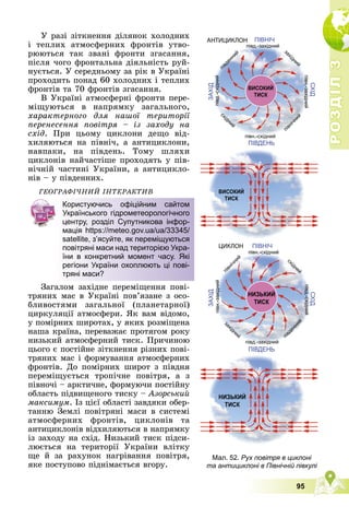 Р
О
З
Д
І
Л
Р
О
З
Д
І
Л
3
3
95
Ó ðàçі çіòêíåííÿ äіëÿíîê õîëîäíèõ
і òåïëèõ àòìîñôåðíèõ ôðîíòіâ óòâî-
ðþþòüñÿ òàê çâàíі ôðîíòè çãàñàííÿ,
ïіñëÿ ÷îãî ôðîíòàëüíà äіÿëüíіñòü ðóé-
íóєòüñÿ. Ó ñåðåäíüîìó çà ðіê â Óêðàїíі
ïðîõîäèòü ïîíàä 60 õîëîäíèõ і òåïëèõ
ôðîíòіâ òà 70 ôðîíòіâ çãàñàííÿ.
Â Óêðàїíі àòìîñôåðíі ôðîíòè ïåðå-
ìіùóþòüñÿ â íàïðÿìêó çàãàëüíîãî,
õàðàêòåðíîãî äëÿ íàøîї òåðèòîðії
ïåðåíåñåííÿ ïîâіòðÿ – іç çàõîäó íà
ñõіä. Ïðè öüîìó öèêëîíè äåùî âіä-
õèëÿþòüñÿ íà ïіâíі÷, à àíòèöèêëîíè,
íàâïàêè, íà ïіâäåíü. Òîìó øëÿõè
öèêëîíіâ íàé÷àñòіøå ïðîõîäÿòü ó ïіâ-
íі÷íіé ÷àñòèíі Óêðàїíè, à àíòèöèêëî-
íіâ – ó ïіâäåííèõ.
ÃÅÎÃÐÀÔІ×ÍÈÉ ІÍÒÅÐÀÊÒÈÂ
Çàãàëîì çàõіäíå ïåðåìіùåííÿ ïîâі-
òðÿíèõ ìàñ â Óêðàїíі ïîâ’ÿçàíå ç îñî-
áëèâîñòÿìè çàãàëüíîї (ïëàíåòàðíîї)
öèðêóëÿöії àòìîñôåðè. ßê âàì âіäîìî,
ó ïîìіðíèõ øèðîòàõ, ó ÿêèõ ðîçìіùåíà
íàøà êðàїíà, ïåðåâàæàє ïðîòÿãîì ðîêó
íèçüêèé àòìîñôåðíèé òèñê. Ïðè÷èíîþ
öüîãî є ïîñòіéíå çіòêíåííÿ ðіçíèõ ïîâі-
òðÿíèõ ìàñ і ôîðìóâàííÿ àòìîñôåðíèõ
ôðîíòіâ. Äî ïîìіðíèõ øèðîò ç ïіâäíÿ
ïåðåìіùóєòüñÿ òðîïі÷íå ïîâіòðÿ, à ç
ïіâíî÷і – àðêòè÷íå, ôîðìóþ÷è ïîñòіéíó
îáëàñòü ïіäâèùåíîãî òèñêó – Àçîðñüêèé
ìàêñèìóì. Іç öієї îáëàñòі çàâäÿêè îáåð-
òàííþ Çåìëі ïîâіòðÿíі ìàñè â ñèñòåìі
àòìîñôåðíèõ ôðîíòіâ, öèêëîíіâ òà
àíòèöèêëîíіâ âіäõèëÿþòüñÿ â íàïðÿìêó
іç çàõîäó íà ñõіä. Íèçüêèé òèñê ïіäñè-
ëþєòüñÿ íà òåðèòîðії Óêðàїíè âëіòêó
ùå é çà ðàõóíîê íàãðіâàííÿ ïîâіòðÿ,
ÿêå ïîñòóïîâî ïіäíіìàєòüñÿ âãîðó.
Користуючись офіційним сайтом
Українського гідрометеорологічного
центру, розділ Супутникова інфор-
мація https://meteo.gov.ua/ua/33345/
satellite, з’ясуйте, як переміщуються
повітряні маси над територією Укра-
їни в конкретний момент часу. Які
регіони України охоплюють ці пові-
тряні маси?
Мал. 52. Рух повітря в циклоні
та антициклоні в Північній півкулі
 