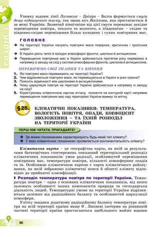 Р
О
З
Д
І
Л
Р
О
З
Д
І
Л
3
3
96
Óçèìêó âçäîâæ ëіíії Ëóãàíñüê – Äíіïðî – Áàëòà ôîðìóєòüñÿ ñìóãà
äåùî ïіäâèùåíîãî òèñêó, òàê çâàíà âіñü Âîєéêîâà, ÿêà ïðîñòÿãàєòüñÿ é
çà ìåæі Óêðàїíè. Çàçâè÷àé ïіâíі÷íіøå âіä öієї ñìóãè ïåðåâàæàє çàõіäíå
ïåðåìіùåííÿ ïîâіòðÿ, òåïëîãî òà âîëîãîãî, à ïіâäåííіøå – ñõіäíå òà
ïіâäåííî-ñõіäíå ïåðåìіùåííÿ áіëüø õîëîäíèõ і ñóõèõ ïîâіòðÿíèõ ìàñ.
Г О Л О В Н Е
 На території України панують повітряні маси помірних, арктичних і тропічних
широт.
 В Україні діють теплі й холодні атмосферні фронти, циклони й антициклони.
 Переміщення повітряних мас в Україні здійснюється протягом року переважно в
напрямку із заходу на схід у системі атмосферних фронтів, циклонів й антициклонів.
ÏÅÐÅÂІÐÈÌÎ ÑÂÎЇ ÇÍÀÍÍß ÒÀ ÂÌІÍÍß
1. Які повітряні маси переважають на території України?
2. Чим відрізняються повітряні маси, які переміщуються в Україні в різні сезони?
3. Поясніть відмінності між циклонами й антициклонами.
4. Чому циркуляція повітря на території України здійснюється в напрямку із заходу
на схід?
5. Користуючись кліматичною картою атласу, позначте на контурній карті напрямки
переміщення повітряних мас над територією України взимку та влітку.
§25. ÊËІÌÀÒÈ×ÍІ ÏÎÊÀÇÍÈÊÈ: ÒÅÌÏÅÐÀÒÓÐÀ,
ÂÎËÎÃІÑÒÜ ÏÎÂІÒÐß, ÎÏÀÄÈ, ÊÎÅÔІÖІЄÍÒ
ÇÂÎËÎÆÅÍÍß – ÒÀ ЇÕÍІÉ ÐÎÇÏÎÄІË
ÍÀ ÒÅÐÈÒÎÐІЇ ÓÊÐÀЇÍÈ
 За якими показниками характеризують будь-який тип клімату?
 У яких кліматичних показниках проявляється континентальність клімату?
Êëіìàòè÷íà êàðòà – öå ãåîãðàôі÷íà êàðòà, íà ÿêіé çà ðåçóëüòà-
òàìè áàãàòîðі÷íèõ ñïîñòåðåæåíü ïîêàçàíèé òåðèòîðіàëüíèé ðîçïîäіë
êëіìàòè÷íèõ ïîêàçíèêіâ: óìîâ ðàäіàöії, îñîáëèâîñòåé ïåðåìіùåííÿ
ïîâіòðÿíèõ ìàñ, òåìïåðàòóðè ïîâіòðÿ, êіëüêîñòі àòìîñôåðíèõ îïàäіâ
òà іí. Îñîáëèâîþ êëіìàòè÷íîþ êàðòîþ є êàðòà êëіìàòè÷íîãî ðàéîíó-
âàííÿ, íà ÿêіé çîáðàæåíî êëіìàòè÷íі ïîÿñè é îáëàñòі êëіìàòó âіäïî-
âіäíî äî ïðèéíÿòîї êëàñèôіêàöії.
 Розподіл температури повітря по території України. Òåìïå-
ðàòóðà ïîâіòðÿ – îäèí ç îñíîâíèõ êëіìàòè÷íèõ ïîêàçíèêіâ, âіä ÿêîãî
çàëåæàòü îñîáëèâîñòі іíøèõ êîìïîíåíòіâ ïðèðîäè òà ãîñïîäàðñüêà
äіÿëüíіñòü ëþäåé. Òåìïåðàòóðíі óìîâè íà òåðèòîðії Óêðàїíè âіäðіçíÿ-
þòüñÿ çàëåæíî âіä ðàäіàöіéíîãî áàëàíñó òà îñîáëèâîñòåé öèðêóëÿöії
àòìîñôåðè.
Óëіòêó çàâäÿêè äîäàòíîìó ðàäіàöіéíîìó áàëàíñó òåìïåðàòóðà ïîâі-
òðÿ íà âñіé òåðèòîðії êðàїíè âèùå 0°. Ëèïíåâі іçîòåðìè íà ðіâíèííіé
÷àñòèíі òåðèòîðії êðàїíè ïðîñòÿãàþòüñÿ çäåáіëüøîãî ìàéæå âçäîâæ
 