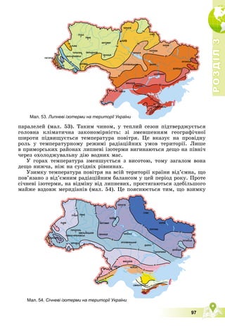 Р
О
З
Д
І
Л
Р
О
З
Д
І
Л
3
3
97
ïàðàëåëåé (ìàë. 53). Òàêèì ÷èíîì, ó òåïëèé ñåçîí ïіäòâåðäæóєòüñÿ
ãîëîâíà êëіìàòè÷íà çàêîíîìіðíіñòü: çі çìåíøåííÿì ãåîãðàôі÷íîї
øèðîòè ïіäâèùóєòüñÿ òåìïåðàòóðà ïîâіòðÿ. Öå âêàçóє íà ïðîâіäíó
ðîëü ó òåìïåðàòóðíîìó ðåæèìі ðàäіàöіéíèõ óìîâ òåðèòîðії. Ëèøå
â ïðèìîðñüêèõ ðàéîíàõ ëèïíåâі іçîòåðìè âèãèíàþòüñÿ äåùî íà ïіâíі÷
÷åðåç îõîëîäæóâàëüíó äіþ âîäíèõ ìàñ.
Ó ãîðàõ òåìïåðàòóðà çìåíøóєòüñÿ ç âèñîòîþ, òîìó çàãàëîì âîíà
äåùî íèæ÷à, íіæ íà ñóñіäíіõ ðіâíèíàõ.
Óçèìêó òåìïåðàòóðà ïîâіòðÿ íà âñіé òåðèòîðії êðàїíè âіä’єìíà, ùî
ïîâ’ÿçàíî ç âіä’єìíèì ðàäіàöіéíèì áàëàíñîì ó öåé ïåðіîä ðîêó. Ïðîòå
ñі÷íåâі іçîòåðìè, íà âіäìіíó âіä ëèïíåâèõ, ïðîñòÿãàþòüñÿ çäåáіëüøîãî
ìàéæå âçäîâæ ìåðèäіàíіâ (ìàë. 54). Öå ïîÿñíþєòüñÿ òèì, ùî âçèìêó
Мал. 53. Липневі ізотерми на території України
Мал. 54. Січневі ізотерми на території України
 
