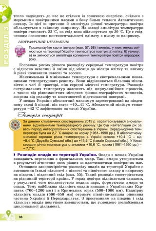 Р
О
З
Д
І
Л
Р
О
З
Д
І
Л
3
3
98
òåïëî íàäõîäèòü äî íàñ íå ñòіëüêè іç ñîíÿ÷íîþ åíåðãієþ, ñêіëüêè ç
ìîðñüêèìè ïîâіòðÿíèìè ìàñàìè ç áîêó áіëüø òåïëîãî Àòëàíòè÷íîãî
îêåàíó. Іç öієї æ ïðè÷èíè é àìïëіòóäà ðі÷íîї òåìïåðàòóðè ïîâіòðÿ
çáіëüøóєòüñÿ â ñõіäíîìó íàïðÿìêó. Íà çàõîäі àìïëіòóäà òåìïåðàòóðè
ïîâіòðÿ ñòàíîâèòü 22 °Ñ, íà ñõіä âîíà çáіëüøóєòüñÿ äî 29 °Ñ. Öå є ñâіä-
÷åííÿì ïîñèëåííÿ êîíòèíåíòàëüíîñòі êëіìàòó â öüîìó æ íàïðÿìêó.
ÃÅÎÃÐÀÔІ×ÍÈÉ ІÍÒÅÐÀÊÒÈÂ
Ãîëîâíîþ ðèñîþ ðі÷íîãî ðîçïîäіëó ñåðåäíüîї òåìïåðàòóðè ïîâіòðÿ
є âіäíîñíî íåâåëèêі її çìіíè âіä ìіñÿöÿ äî ìіñÿöÿ âëіòêó òà âçèìêó
é ðіçêі êîëèâàííÿ íàâåñíі òà âîñåíè.
Ìàêñèìàëüíà é ìіíіìàëüíà òåìïåðàòóðè є åêñòðåìàëüíèìè ïîêàç-
íèêàìè òåìïåðàòóðíîãî ðåæèìó. Âîíè âіäðіçíÿþòüñÿ áіëüøîþ ìіíëè-
âіñòþ â ÷àñі é ïðîñòîðі, íіæ ñåðåäíі ìіñÿ÷íі òåìïåðàòóðè. Ðîçïîäіë
åêñòðåìàëüíèõ òåìïåðàòóð çàëåæèòü âіä öèðêóëÿöіéíèõ ïðîöåñіâ,
à òàêîæ âіä ðіçíîìàíіòíèõ ìіñöåâèõ ôіçèêî-ãåîãðàôі÷íèõ ÷èííèêіâ,
çîêðåìà âіä ðåëüєôó òà âëàñòèâîñòåé ïіäñòèëàþ÷îї ïîâåðõíі.
Ó ìåæàõ Óêðàїíè àáñîëþòíèé ìàêñèìóì çàðåєñòðîâàíèé íà ïіâäåí-
íîìó ñõîäі é ïіâäíі, âіí ñÿãàє +40…41 °Ñ. Àáñîëþòíèé ìіíіìóì òåìïå-
ðàòóðè –42 °Ñ çàôіêñîâàíî íà ñõîäі Óêðàїíè.
Iсторiя географiï
 Розподіл опадів по території України. Îïàäè â ìåæàõ Óêðàїíè
âèïàäàþòü ïåðåâàæíî ç ôðîíòàëüíèõ õìàð. Òàêі õìàðè óòâîðþþòüñÿ
â ðåçóëüòàòі çіòêíåííÿ äâîõ ðіçíèõ çà âëàñòèâîñòÿìè ïîâіòðÿíèõ ìàñ.
Îñíîâíîþ çàêîíîìіðíіñòþ ðîçïîäіëó îïàäіâ íà òåðèòîðії Óêðàїíè є
çìåíøåííÿ їõíüîї êіëüêîñòі ç ïіâíî÷і òà ïіâíі÷íîãî çàõîäó â íàïðÿìêó
íà ïіâäåíü і ïіâäåííèé ñõіä (ìàë. 55). Òàêèé ðîçïîäіë ñïîñòåðіãàєòüñÿ
íà ðіâíèííіé òåðèòîðії êðàїíè. Ó ãîðàõ ïîâіòðÿ ïіäíіìàєòüñÿ ñõèëàìè,
ó ðåçóëüòàòі ÷îãî êîíäåíñóєòüñÿ âîäÿíà ïàðà, ôîðìóþòüñÿ õìàðè òà
îïàäè. Òîìó íàéáіëüøà êіëüêіñòü îïàäіâ âèïàäàє â Óêðàїíñüêèõ Êàð-
ïàòàõ (700–1200 ìì) і â Êðèìñüêèõ ãîðàõ (500–1000 ìì). Íàäìіðíó
êіëüêіñòü îïàäіâ (600–650 ìì) îòðèìóє ïіâíі÷íî-çàõіäíà ðіâíèííà
÷àñòèíà Óêðàїíè é Ïåðåäêàðïàòòÿ. Ç ïðîñóâàííÿì íà ïіâäåíü і ñõіä
êіëüêіñòü îïàäіâ ïîñòóïîâî çìåíøóєòüñÿ, ùî çóìîâëåíî ïîñëàáëåííÿì
öèêëîíàëüíîї äіÿëüíîñòі.
Проаналізуйте карти ізотерм (мал. 57, 58) і виявіть, у яких межах змі-
нюється на території України температура повітря: а) улітку; б) узимку;
в) як змінюється амплітуда коливання температури повітря впродовж
року.
За даними кліматичних спостережень 2019 р. характеризувався аномаль-
ними відхиленнями температурного режиму. Це був найтепліший рік за
весь період метеорологічних спостережень в Україні. Середньорічна тем-
пература була на 2,7 ˚С вищою за норму (1961–1990 рр.). В абсолютному
значенні середня річна температура в Україні склала +10,4 ˚С – від
+8,4 ˚С (Дружба Сумської обл.) до +13,2 ˚С (Ізмаїл Одеської обл.). У Києві
середня річна температура становила +10,6 ˚С, норма (1961–1990 рр.) –
+ 7,7˚С.
 