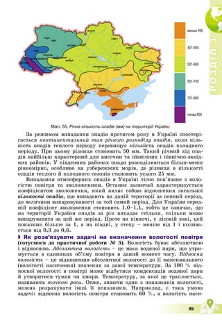 Р
О
З
Д
І
Л
Р
О
З
Д
І
Л
3
3
99
Мал. 55. Річна кількість опадів (мм) на території України
Çà ðåæèìîì âèïàäàííÿ îïàäіâ ïðîòÿãîì ðîêó â Óêðàїíі ñïîñòåðі-
ãàєòüñÿ êîíòèíåíòàëüíèé òèï ðі÷íîãî ðîçïîäіëó îïàäіâ, êîëè êіëü-
êіñòü îïàäіâ òåïëîãî ïåðіîäó ïåðåâèùóє êіëüêіñòü îïàäіâ õîëîäíîãî
ïåðіîäó. Ïðè öüîìó ðіçíèöÿ ñòàíîâèòü 50 ìì. Òàêèé ðі÷íèé õіä îïà-
äіâ íàéáіëüø õàðàêòåðíèé äëÿ âèñî÷èí òà ïіâíі÷íèõ і ïіâíі÷íî-çàõіä-
íèõ ðàéîíіâ. Ó ïіâäåííèõ ðàéîíàõ îïàäè ðîçïîäіëÿþòüñÿ áіëüø-ìåíø
ðіâíîìіðíî, îñîáëèâî íà óçáåðåææÿõ ìîðіâ, äå ðіçíèöÿ â êіëüêîñòі
îïàäіâ òåïëîãî é õîëîäíîãî ñåçîíіâ ñòàíîâèòü óñüîãî 25 ìì.
Âèïàäàííÿ àòìîñôåðíèõ îïàäіâ â Óêðàїíі òіñíî ïîâ’ÿçàíå ç âîëî-
ãіñòþ ïîâіòðÿ òà çâîëîæåííÿì. Îñòàííє çàçâè÷àé õàðàêòåðèçóєòüñÿ
êîåôіöієíòîì çâîëîæåííÿ, ÿêèé ÿâëÿє ñîáîþ âіäíîøåííÿ çàãàëüíîї
êіëüêîñòі îïàäіâ, ùî âèïàäàþòü íà äàíіé òåðèòîðії çà ïåâíèé ïåðіîä,
äî âåëè÷èíè âèïàðîâóâàíîñòі çà òîé ñàìèé ïåðіîä. Äëÿ Óêðàїíè ñåðåä-
íіé êîåôіöієíò çâîëîæåííÿ ñòàíîâèòü 1,0–1,1, òîáòî öå îçíà÷àє, ùî
íà òåðèòîðії Óêðàїíè îïàäіâ çà ðіê âèïàäàє ñòіëüêè, ñêіëüêè ìîæå
âèïàðóâàòèñÿ çà öåé æå ïåðіîä. Ïðîòå íà ïіâíî÷і, ó ëіñîâіé çîíі, öåé
ïîêàçíèê áіëüøå çà 1, à íà ïіâäíі, ó ñòåïó – ìåíøå âіä 1 і êîëèâà-
єòüñÿ âіä 0,3 äî 0,6.
 Як розв’язувати задачі на визначення вологості повітря
(ãîòóєìîñÿ äî ïðàêòè÷íîї ðîáîòè № 5). Âîëîãіñòü áóâàє àáñîëþòíîþ
і âіäíîñíîþ. Àáñîëþòíà âîëîãіñòü – öå ìàñà âîäÿíîї ïàðè, ùî óòðè-
ìóєòüñÿ â îäèíèöÿõ îá’єìó ïîâіòðÿ â äàíèé ìîìåíò ÷àñó. Âіäíîñíà
âîëîãіñòü – öå âіäíîøåííÿ àáñîëþòíîї âîëîãîñòі äî її ìàêñèìàëüíîãî
(âîëîãîñòі íàñè÷åííÿ) çíà÷åííÿ çà äàíîї òåìïåðàòóðè. Çà 100 % âіä-
íîñíîї âîëîãîñòі â ïîâіòðі ìîæå âіäáóòèñÿ êîíäåíñàöіÿ âîäÿíîї ïàðè
é óòâîðèòèñÿ òóìàí ÷è õìàðè. Òåìïåðàòóðó, çà ÿêîї öå òðàïëÿєòüñÿ,
íàçèâàþòü òî÷êîþ ðîñè. Îòæå, çíàþ÷è îäèí ç ïîêàçíèêіâ âîëîãîñòі,
ìîæíà ðîçðàõóâàòè іíøі її ïîêàçíèêè. Íàïðèêëàä, є òàêà óìîâà
çàäà÷і: âіäíîñíà âîëîãіñòü ïîâіòðÿ ñòàíîâèòü 60 %, à âîëîãіñòü íàñè-
 