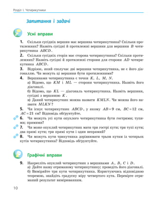 10
Розділ І. Чотирикутники
Запитання і задачі
Усні вправи
1. Скільки сусідніх вершин має вершина чотирикутника? Скільки про-
тилежних? Назвіть сусідні й протилежні вершини для вершини B чоти-
рикутника ABCD.
2. Скільки сусідніх сторін має сторона чотирикутника? Скільки проти-
лежних? Назвіть сусідні й протилежні сторони для сторони AD чотири-
кутника ABCD.
3. Відрізок, який сполучає дві вершини чотирикутника, не є його діа-
гоналлю. Чи можуть ці вершини бути протилежними?
4. Вершинами чотирикутника є точки K, L, M, N.
а) Відомо, що KM і ML — сторони чотирикутника. Назвіть його
діагоналі.
б) Відомо, що KL — діагональ чотирикутника. Назвіть вершини,
сусідні з вершиною K .
в) Даний чотирикутник можна назвати KMLN. Чи можна його на-
звати MLKN ?
5. Чи існує чотирикутник ABCD , у якому AB = 9 см, BC = 12 см,
AC = 21 см? Відповідь обґрунтуйте.
6. Чи можуть усі кути опуклого чотирикутника бути гострими; тупи-
ми; прямими?
7. Чи може опуклий чотирикутник мати три гострі кути; три тупі кути;
два прямі кути; три прямі кути і один непрямий?
8. Чи можуть кути трикутника дорівнювати трьом кутам із чотирьох
кутів чотирикутника? Відповідь обґрунтуйте.
Графічні вправи
9. Накресліть опуклий чотирикутник з вершинами A, B, C і D.
а) Дайте назву отриманому чотирикутнику; проведіть його діагоналі.
б) Виміряйте три кути чотирикутника. Користуючись відповідною
теоремою, знайдіть градусну міру четвертого кута. Перевірте отри-
маний результат вимірюванням.
 