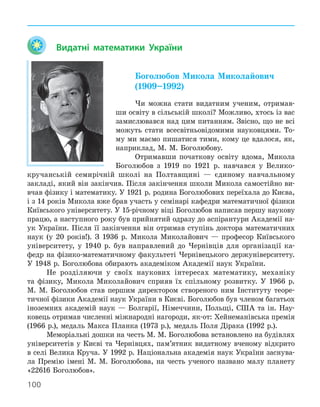 100
Видатні математики України
Боголюбов Микола Миколайович
(1909–1992)
Чи можна стати видатним ученим, отримав-
ши освіту в сільській школі? Можливо, хтось із вас
замислювався над цим питанням. Звісно, що не всі
можуть стати всесвітньовідомими науковцями. То-
му ми маємо пишатися тими, кому це вдалося, як,
наприклад, М. М. Боголюбову.
Отримавши початкову освіту вдома, Микола
Боголюбов з 1919 по 1921 р. навчався у Велико-
кручанській семирічній школі на Полтавщині — єдиному навчальному
закладі, який він закінчив. Після закінчення школи Микола самостійно ви-
вчав фізику і математику. У 1921 р. родина Боголюбових переїхала до Києва,
і з 14 років Микола вже брав участь у семінарі кафедри математичної фізики
Київського університету. У 15-річному віці Боголюбов написав першу наукову
працю, а наступного року був прийнятий одразу до аспірантури Академії на-
ук України. Після її закінчення він отримав ступінь доктора математичних
наук (у 20 років!). З 1936 р. Микола Миколайович — професор Київського
університету, у 1940 р. був направлений до Чернівців для організації ка-
федр на фізико-математичному факультеті Чернівецького держуніверситету.
У 1948 р. Боголюбова обирають академіком Академії наук України.
Не розділяючи у своїх наукових інтересах математику, механіку
та фізику, Микола Миколайович сприяв їх спільному розвитку. У 1966 р.
М. М. Боголюбов став першим директором створеного ним Інституту теоре-
тичної фізики Академії наук України в Києві. Боголюбов був членом багатьох
іноземних академій наук — Болгарії, Німеччини, Польщі, США та ін. Нау-
ковець отримав численні міжнародні нагороди, як-от: Хейнеманівська премія
(1966 р.), медаль Макса Планка (1973 р.), медаль Поля Дірака (1992 р.).
Меморіальні дошки на честь М. М. Боголюбова встановлено на будівлях
університетів у Києві та Чернівцях, пам’ятник видатному вченому відкрито
в селі Велика Круча. У 1992 р. Національна академія наук України заснува-
ла Премію імені М. М. Боголюбова, на честь ученого названо малу планету
«22616 Боголюбов».
 