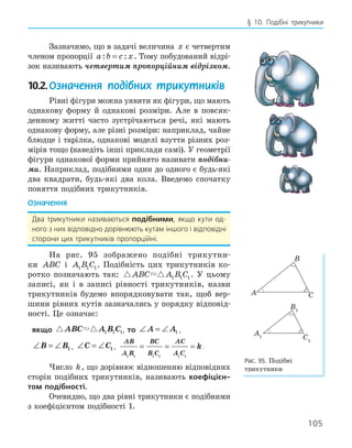 105
§ 10. Подібні трикутники
Зазначимо, що в задачі величина x є четвертим
членом пропорції a b c x
: :
= . Тому побудований відрі-
зок називають четвертим пропорційним відрізком.
10.2.Означення подібних трикутників
Рівні фігури можна уявити як фігури, що мають
однакову форму й однакові розміри. Але в повсяк-
денному житті часто зустрічаються речі, які мають
однакову форму, але різні розміри: наприклад, чайне
блюдце і тарілка, однакові моделі взуття різних роз-
мірів тощо (наведіть інші приклади самі). У геометрії
фігури однакової форми прийнято називати подібни-
ми. Наприклад, подібними один до одного є будь-які
два квадрати, будь-які два кола. Введемо спочатку
поняття подібних трикутників.
Означення
Два трикутники називаються подібними, якщо кути од-
ного з них відповідно дорівнюють кутам іншого і відповідні
сторони цих трикутників пропорційні.
На рис. 95 зображено подібні трикутни-
ки ABC і A B C
1 1 1. Подібність цих трикутників ко-
ротко позначають так:  
ABC A B C
1 1 1. У цьому
записі, як і в записі рівності трикутників, назви
трикутників будемо впорядковувати так, щоб вер-
шини рівних кутів зазначались у порядку відповід-
ності. Це означає:
якщо  
ABC A B C
1 1 1, то ∠ = ∠
A A1 ,
∠ = ∠
B B1 , ∠ = ∠
C C1 ,
AB
A B
BC
B C
AC
A C
k
1 1 1 1 1 1
= = = .
Число k, що дорівнює відношенню відповідних
сторін подібних трикутників, називають коефіцієн­
том подібності.
Очевидно, що два рівні трикутники є подібними
з коефіцієнтом подібності 1.
A
B
C
A1
B1
C1
Рис. 95. Подібні
трикутники
 