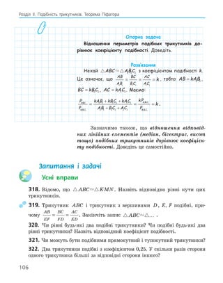 106
Розділ ІI. Подібність трикутників. Теорема Піфагора
Опорна задача
Відношення периметрів подібних трикутників до-
рівнює коефіцієнту подібності. Доведіть.
Розв‛язання
Нехай  
ABC ABC
1 1 1 з коефіцієнтом подібності k.
Це означає, що
AB
AB
BC
BC
AC
AC
k
1 1 1 1 1 1
= = = , тобто AB kAB
= 1 1 ,
BC kBC
= 1 1 , AC kAC
= 1 1 . Маємо:
P
P
kAB kBC kAC
AB BC AC
kP
P
ABC
A B C
A B C
A B C
1 1 1
1 1 1
1 1
1 1 1 1 1 1
1 1 1 1 1 1
= =
+ +
+ + 1
1
= k .
Зазначимо також, що відношення відповід-
них лінійних елементів (медіан, бісектрис, висот
тощо) подібних трикутників дорівнює коефіцієн-
ту подібності. Доведіть це самостійно.
Запитання і задачі
Усні вправи
318. Відомо, що  
ABC KMN. Назвіть відповідно рівні кути цих
трикутників.
319. Трикутник ABC і трикутник з вершинами D, E, F подібні, при-
чому
AB
EF
BC
FD
AC
ED
= = . Закінчіть запис  
ABC … .
320. Чи рівні будь-які два подібні трикутники? Чи подібні будь-які два
рівні трикутники? Назвіть відповідний коефіцієнт подібності.
321. Чи можуть бути подібними прямокутний і тупокутний трикутники?
322. Два трикутники подібні з коефіцієнтом 0,25. У скільки разів сторони
одного трикутника більші за відповідні сторони іншого?
 