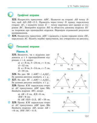 107
§ 10. Подібні трикутники
Графічні вправи
323. Накресліть трикутник ABC. Позначте на стороні AB точку D
так, щоб AD DB
: :
= 2 1. Проведіть через точку D пряму, паралельну
стороні AC, і позначте точку E — точку перетину цієї прямої зі сто-
роною BC . Виміряйте відрізок BE та обчисліть довжину відрізка EC
за теоремою про пропорційні відрізки. Перевірте отриманий результат
вимірюванням.
324. Накресліть трикутник ABC і проведіть у ньому середню лінію DE,
паралельну AC. Назвіть подібні трикутники, які утворилися на рисунку.
Aa Письмові вправи
Рівень А
325. Визначте, чи є відрізки зав-
довжки a і b пропорційними від-
різкам c і d, якщо:
а) a = 8 см, b = 24 см, c = 4 см,
d = 12 см;
б) a = 9 см, b = 14 см, c = 7 см,
d = 18 см.
326. На рис. 96  
ABC A B C
1 1 1.
За даними рисунка знайдіть x і y.
327. На рис. 97  
ABC A B C
1 1 1.
За даними рисунка знайдіть x і y.
328. Пряма KM паралельна сторо-
ні AC трикутника ABC (рис. 98).
Знайдіть відрізок MC, якщо:
а) AK = 2 см, KB = 6 см,
BM = 9 см;
б) AK KB
: :
= 2 3, BC = 10 см.
329. Пряма KM паралельна сторо-
ні AC трикутника ABC (рис. 98).
Знайдіть відрізок AB, якщо AK = 6
AK = 6 см, BM MC
: :
= 4 3.
20 16
12
A
B
C
12
x
y
A1
B1
C1
Рис. 97
A
B
C
12
x
A1
B1
C1
18
9
y
Рис. 96
K
A
B
C
M
Рис. 98
 
