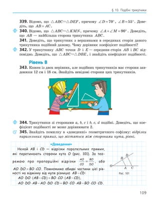 109
§ 10. Подібні трикутники
339. Відомо, що  
ABC DEF, причому ∠ = °
D 70 , ∠ = °
B 55 . Дове-
діть, що AB AC
= .
340. Відомо, що  
ABC KMN, причому ∠ + ∠ = °
A M 90 . Доведіть,
що AB — найбільша сторона трикутника ABC.
341. Доведіть, що трикутник з вершинами в серединах сторін даного
трикутника подібний даному. Чому дорівнює коефіцієнт подібності?
342. У трикутнику ABC точки D і E — середини сторін AB і
ABC від-
повідно. Доведіть, що  
ABC DBE, і знайдіть коефіцієнт подібності.
Рівень В
343. Кожен із двох нерівних, але подібних трикутників має сторони зав-
довжки 12 см і 18 см. Знайдіть невідомі сторони цих трикутників.
344. Трикутники зі сторонами a, b, c і b, c, d подібні. Доведіть, що кое-
фіцієнт подібності не може дорівнювати 2.
345. Знайдіть помилку в «доведенні» геометричного софізму: відрізки
паралельних прямих, що містяться між сторонами кута, рівні.
«Доведення»
Нехай AB і CD — відрізки паралельних прямих,
які перетинають сторони кута O (рис. 101). За тео-
ремою про пропорційні відрізки
AO
CO
BO
DO
= , або
AO DO BO CO
⋅ = ⋅ . Помножимо обидві частини цієї рів-
ності на відмінну від нуля різницю AB CD
− :
AO DO AB CD BO CO AB CD
⋅ ⋅ −
( ) = ⋅ ⋅ −
( ),
AO DO AB AO DO CD BO CO AB BO CO CD
⋅ ⋅ − ⋅ ⋅ = ⋅ ⋅ − ⋅ ⋅ .
A
B
C
D
O
Рис. 101
 