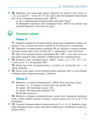 11
§1. Чотирикутник і його елементи
10. Проведіть дві паралельні прямі. Позначте на одній із них точки A
і D, а на другій — точки B і C так, щоб у разі послідовного сполучення
цих точок утворився чотирикутник ABCD.
а) Чи є побудований чотирикутник опуклим? Чому?
б) Виміряйте зовнішні кути чотирикутника ABCD (по одному при
кожній вершині) і обчисліть їх суму.
Aa Письмові вправи
Рівень А
11. Знайдіть периметр чотирикутника, якщо його найменша сторона до-
рівнює 5 см, а кожна наступна сторона на 2 см більша за попередню.
12. Периметр чотирикутника дорівнює 20 см. Знайдіть сторони чотири-
кутника, якщо одна з них складає 40 % периметра, а три інші рівні.
13. Два кути чотирикутника дорівнюють 80° і 100°, а два інші кути ма-
ють рівні градусні міри. Знайдіть найбільший кут чотирикутника.
14. Знайдіть кути чотирикутника ABCD , якщо ∠ = ∠
A B, ∠ = ∠
C D,
а сума кутів A і B дорівнює 160°.
15. Якщо три кути чотирикутника є тупими, то четвертий кут — го-
стрий. Доведіть.
16. Якщо сума трьох кутів чотирикутника дорівнює 270°, то дві сторони
чотирикутника перпендикулярні. Доведіть.
Рівень Б
17. Визначте, чи може чотирикутник ABCD бути опуклим, якщо:
а) точки A і D лежать по різні боки від прямої BC;
б) пряма AB перетинає пряму CD;
в) пряма AB перетинає відрізок CD.
Виконайте рисунки.
18. Знайдіть сторони чотирикутника, якщо його периметр дорівнює
3 дм, а одна сторона менша за кожну з трьох інших на 2 см, 3 см і 5 см
відповідно.
19. Сторони чотирикутника відносяться як 3 : 4 : 5 : 6. Знайдіть пери-
метр чотирикутника, якщо сума його найбільшої і найменшої сторін до-
рівнює 18 см.
 