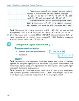 110
Розділ ІI. Подібність трикутників. Теорема Піфагора
Перенесемо перший член правої частини рівності
ліворуч, а другий член лівої частини — праворуч:
AO DO AB BO CO AB AO DO CD BO CO CD
⋅ ⋅ − ⋅ ⋅ = ⋅ ⋅ − ⋅ ⋅ , або
( ) ( )
AO DO BO CO AB AO DO BO CO CD
⋅ − ⋅ ⋅ = ⋅ − ⋅ ⋅ .
Розділивши обидві частини останньої рівності на ви-
раз у дужках, маємо AB CD
= , тобто відрізки паралель-
них прямих, що містяться між сторонами кута, рівні.
346. Діагональ AC ділить трапецію ABCD AD BC

( ) на два подібні
трикутники ABC і ACD . Знайдіть AC, якщо BC = 4 см, AD = 9 см.
347. Діагональ AC трапеції ABCD AD BC

( ) дорівнює стороні CD і ді-
лить трапецію на два подібні трикутники ABC і ACD. Знайдіть периметр
трапеції, якщо AB = 9 см, CD = 12 см.
Повторення перед вивченням §11
Теоретичний матеріал
• ознаки рівності трикутників;
• трапеція.
Задачі
348. Через вершину трикутника проведено пряму, яка ділить даний три-
кутник на два рівні трикутники. Визначте вид даного трикутника. Чи
може така пряма розділити трикутник на два нерівні, але подібні три-
кутники? Висловіть припущення.
349. Діаметр AC перетинає хорду BD в точці K , яка ділить хорду нав-
піл. Доведіть рівність трикутників ABC і ADC . Чи можуть хорди AB
і CD бути паралельними, якщо точка K не є центром кола?
7 клас, § 8, 10, 13
8 клас, § 5
 