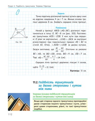 112
Розділ ІI. Подібність трикутників. Теорема Піфагора
Задача
Точка перетину діагоналей трапеції ділить одну з них
на відрізки завдовжки 4 см і 7 см. Менша основа тра-
пеції дорівнює 8 см. Знайдіть середню лінію трапеції.
Розв‛язання
Нехай у трапеції ABCD AD BC

( ) діагоналі пере-
тинаються в точці O, BC = 8 см (рис. 103). Розгляне-
мо трикутники AOD і COB. У них кути при верши-
ні O рівні як вертикальні, ∠ = ∠
CAD BCA як внутрішні
різносторонні при паралельних прямих AD і BC та
січній AC. Отже,  
AOD COB за двома кутами.
Звідси випливає, що
BC
AD
BO
DO
= . Оскільки за умовою
BC AD
 , то BO OD
 , отже, BO = 4 см, OD = 7 см.
Тоді AD
BC DO
BO
= = =
⋅ ⋅
8 7
4
14 (см).
Середня лінія трапеції дорівнює півсумі її основ,
тобто
8 14
2
11
+
= (см).
Відповідь: 11 см.
11.2.Подібність трикутників
за двома сторонами і кутом
між ними
Теорема (ознака подібності трикутників
за двома сторонами і кутом між ними)
якщо дві сторони одного трикутника пропорційні
двом сторонам іншого трикутника і кути, утво­
рені цими сторонами, рівні, то такі трикутники
подібні.
A
B C
D
O
Рис. 103
 