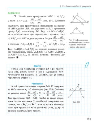 113
§ 11. Ознаки подібності трикутників
Доведення
 Нехай дано трикутники ABC і A B C
1 1 1 ,
у яких ∠ = ∠
A A1,
AB
A B
AC
A C
1 1 1 1
= (рис. 104). Доведемо
подібність цих трикутників. Відкладемо на проме-
ні AB відрізок AB2, що дорівнює A B
1 1, і проведемо
пряму B C
2 2 , паралельну BC. Тоді ∠ = ∠
ABC AB C
2 2
як відповідні кути при паралельних прямих, тому
 
AB C ABC
2 2 за двома кутами. Звідси
AB
AB
AC
AC
2 2
= ,
а оскільки AB A B
2 1 1
= і
AB
A B
AC
A C
1 1 1 1
= , то A C AC
1 1 2
= .
Тоді  
AB C A B C
2 2 1 1 1
= за першою ознакою рівно-
сті трикутників, отже, ∠ = ∠ = ∠
A B C ABC AB C
1 1 1 2 2 ,
 
ABC A B C
1 1 1 за двома кутами. Теорему до-
ведено. 
Задача
Пряма, яка перетинає сторони BA і BC трикут-
ника ABC, ділить кожну з них у відношенні m n
:
починаючи від вершини B. Доведіть, що ця пряма
паралельна стороні AC.
Розв‛язання
Нехай пряма k перетинає сторони BA і BC трикутни-
ка ABC в точках A1 і C1 відповідно (рис. 105). Оскільки
за умовою задачі
BA
AA
BC
C C
m
n
1
1
1
1
= = , то
BA
BA
BC
BC
m
m n
1 1
= =
+
.
Тоді трикутники ABC і ABC
1 1 подібні за двома сторо-
нами і кутом між ними. Із подібності трикутників ви-
пливає, що ∠ = ∠
BAC BAC
1 1 . Але ці кути є відповід-
ними при прямих k і AC та січній AB. Отже, k AC
 за
ознакою паралельності прямих.
A1
B1
C1
B2
C2
A
B
C
Рис. 104. До доведення
подібності трикутників
за двома сторонами
і кутом між ними
A1
A
B
C
C1
k
Рис. 105
 