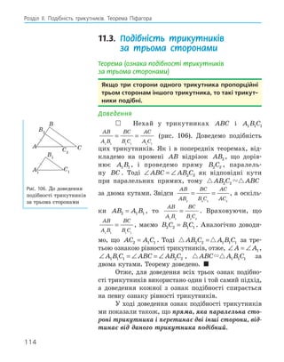 114
Розділ ІI. Подібність трикутників. Теорема Піфагора
11.3. Подібність трикутників
за трьома сторонами
Теорема (ознака подібності трикутників
за трьома сторонами)
якщо три сторони одного трикутника пропорційні
трьом сторонам іншого трикутника, то такі трикут­
ники подібні.
Доведення
 Нехай у трикутниках ABC і A B C
1 1 1
AB
A B
BC
B C
AC
A C
1 1 1 1 1 1
= = (рис. 106). Доведемо подібність
цих трикутників. Як і в попередніх теоремах, від-
кладемо на промені AB відрізок AB2 , що дорів-
нює A B
1 1 , і проведемо пряму B C
2 2 , паралель-
ну BC . Тоді ∠ = ∠
ABC AB C
2 2 як відповідні кути
при паралельних прямих, тому  
AB C ABC
2 2
за двома кутами. Звідси
AB
AB
BC
B C
AC
AC
2 2 2 2
= = , а оскіль-
ки AB A B
2 1 1
= , то
AB
A B
BC
B C
1 1 2 2
= . Враховуючи, що
AB
A B
BC
B C
1 1 1 1
= , маємо B C B C
2 2 1 1
= . Аналогічно доводи-
мо, що AC A C
2 1 1
= . Тоді  
AB C A B C
2 2 1 1 1
= за тре-
тьою ознакою рівності трикутників, отже, ∠ = ∠
A A1 ,
∠ = ∠ = ∠
A B C ABC AB C
1 1 1 2 2 ,  
ABC A B C
1 1 1 за
двома кутами. Теорему доведено. 
Отже, для доведення всіх трьох ознак подібно-
сті трикутників використано один і той самий підхід,
а доведення кожної з ознак подібності спирається
на певну ознаку рівності трикутників.
У ході доведення ознак подібності трикутників
ми показали також, що пряма, яка паралельна сто-
роні трикутника і перетинає дві інші сторони, від-
тинає від даного трикутника подібний.
A1
B1
C1
B2
C2
A
B
C
Рис. 106. До доведення
подібності трикутників
за трьома сторонами
 