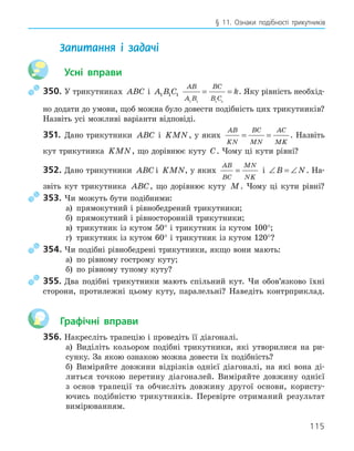 115
§ 11. Ознаки подібності трикутників
Запитання і задачі
Усні вправи
350. У трикутниках ABC і A B C
1 1 1
AB
A B
BC
B C
k
1 1 1 1
= = . Яку рівність необхід-
но додати до умови, щоб можна було довести подібність цих трикутників?
Назвіть усі можливі варіанти відповіді.
351. Дано трикутники ABC і KMN, у яких
AB
KN
BC
MN
AC
MK
= = . Назвіть
кут трикутника KMN, що дорівнює куту C. Чому ці кути рівні?
352. Дано трикутники ABC і KMN, у яких
AB
BC
MN
NK
= і ∠ = ∠
B N. На-
звіть кут трикутника ABC, що дорівнює куту M. Чому ці кути рівні?
353. Чи можуть бути подібними:
а) прямокутний і рівнобедрений трикутники;
б) прямокутний і рівносторонній трикутники;
в) трикутник із кутом 50° і трикутник із кутом 100°;
г) трикутник із кутом 60° і трикутник із кутом 120°?
354. Чи подібні рівнобедрені трикутники, якщо вони мають:
а) по рівному гострому куту;
б) по рівному тупому куту?
355. Два подібні трикутники мають спільний кут. Чи обов’язково їхні
сторони, протилежні цьому куту, паралельні? Наведіть контрприклад.
Графічні вправи
356. Накресліть трапецію і проведіть її діагоналі.
а) Виділіть кольором подібні трикутники, які утворилися на ри-
сунку. За якою ознакою можна довести їх подібність?
б) Виміряйте довжини відрізків однієї діагоналі, на які вона ді-
литься точкою перетину діагоналей. Виміряйте довжину однієї
з основ трапеції та обчисліть довжину другої основи, користу-
ючись подібністю трикутників. Перевірте отриманий результат
вимірюванням.
 