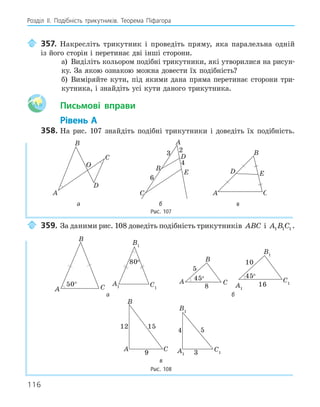 116
Розділ ІI. Подібність трикутників. Теорема Піфагора
357. Накресліть трикутник і проведіть пряму, яка паралельна одній
із його сторін і перетинає дві інші сторони.
а) Виділіть кольором подібні трикутники, які утворилися на рисун-
ку. За якою ознакою можна довести їх подібність?
б) Виміряйте кути, під якими дана пряма перетинає сторони три-
кутника, і знайдіть усі кути даного трикутника.
Aa Письмові вправи
Рівень А
358. На рис. 107 знайдіть подібні трикутники і доведіть їх подібність.
A
B
C
O
D
D
A
B
C
E
3 2
6
4
A
B
C
D E
а б в
Рис. 107
359. За даними рис. 108 доведіть подібність трикутників ABC і A B C
1 1 1 .
A
B
C
50° A1
B1
C1
80o
A
B
C
45o
5
8 A1
B1
C1
45o
10
16
а б
A
B
C
9
12 15
A1
B1
C1
3
4 5
в
Рис. 108
 