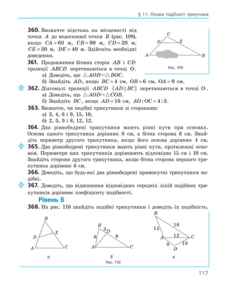 117
§ 11. Ознаки подібності трикутників
360. Визначте відстань на місцевості від
точки A до недосяжної точки B (рис. 109),
якщо CA = 60 м, CB = 90 м, CD = 20 м,
CE = 30 м, DE = 40 м. Здійсніть необхідні
доведення.
361. Продовження бічних сторін AB і CD
трапеції ABCD перетинаються в точці O.
а) Доведіть, що  
AOD BOC.
б) Знайдіть AD, якщо BC = 4 см, OB = 6 см, OA = 9 см.
362. Діагоналі трапеції ABCD AD BC

( ) перетинаються в точці O .
а) Доведіть, що  
AOD COB.
б) Знайдіть BC, якщо AD = 16 см, AO OC
: :
= 4 3.
363. Визначте, чи подібні трикутники зі сторонами:
а) 3, 4, 6 і 9, 15, 18;
б) 2, 3, 3 і 8, 12, 12.
364. Два рівнобедрені трикутники мають рівні кути при основах.
Основа одного трикутника дорівнює 8 см, а бічна сторона 6 см. Знай-
діть периметр другого трикутника, якщо його основа дорівнює 4 см.
365. Два рівнобедрені трикутники мають рівні кути, протилежні осно-
вам. Периметри цих трикутників дорівнюють відповідно 15 см і 10 см.
Знайдіть сторони другого трикутника, якщо бічна сторона першого три-
кутника дорівнює 6 см.
366. Доведіть, що будь-які два рівнобедрені прямокутні трикутники по-
дібні.
367. Доведіть, що відношення відповідних середніх ліній подібних три-
кутників дорівнює коефіцієнту подібності.
Рівень Б
368. На рис. 110 знайдіть подібні трикутники і доведіть їх подібність.
E
A
B
C
D
A
B
C
D
6
3
9 A
B
C
D
15
8 10
18
12
а б в
Рис. 110
E
A B
C
D
Рис. 109
 