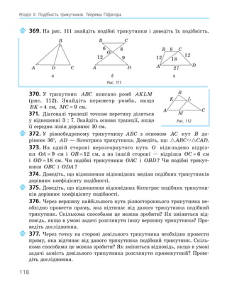 118
Розділ ІI. Подібність трикутників. Теорема Піфагора
369. На рис. 111 знайдіть подібні трикутники і доведіть їх подібність.
A
B
C
D
O
A
B C
D
6
9
8
12
A
B C
D
8
12 18
12
27
а б в
Рис. 111
370. У трикутник ABC вписано ромб AKLM
(рис. 112). Знайдіть периметр ромба, якщо
BK = 4 см, MC = 9 см.
371. Діагоналі трапеції точкою перетину діляться
у відношенні 3 : 7. Знайдіть основи трапеції, якщо
її середня лінія дорівнює 10 см.
372. У рівнобедреному трикутнику ABC з основою AC кут B до-
рівнює 36°, AD — бісектриса трикутника. Доведіть, що  
ABC CAD.
373. На одній стороні нерозгорнутого кута O відкладено відріз-
ки OA = 9 см і OB = 12 см, а на іншій стороні — відрізки OC = 6 см
і OD = 18 см. Чи подібні трикутники OAC і OBD? Чи подібні трикут-
ники OBC і ODA ?
374. Доведіть, що відношення відповідних медіан подібних трикутників
дорівнює коефіцієнту подібності.
375. Доведіть, що відношення відповідних бісектрис подібних трикутни-
ків дорівнює коефіцієнту подібності.
376. Через вершину найбільшого кута різностороннього трикутника не-
обхідно провести пряму, яка відтинає від даного трикутника подібний
трикутник. Скількома способами це можна зробити? Як зміниться від-
повідь, якщо в умові задачі розглянути іншу вершину трикутника? Про-
ведіть дослідження.
377. Через точку на стороні довільного трикутника необхідно провести
пряму, яка відтинає від даного трикутника подібний трикутник. Скіль-
кома способами це можна зробити? Як зміниться відповідь, якщо в умові
задачі замість довільного трикутника розглянути прямокутний? Прове-
діть дослідження.
K L
M
A
B
C
Рис. 112
 