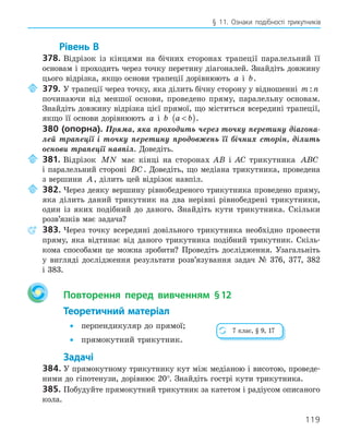 119
§ 11. Ознаки подібності трикутників
Рівень В
378. Відрізок із кінцями на бічних сторонах трапеції паралельний її
основам і проходить через точку перетину діагоналей. Знайдіть довжину
цього відрізка, якщо основи трапеції дорівнюють a і b.
379. У трапеції через точку, яка ділить бічну сторону у відношенні m n
:
починаючи від меншої основи, проведено пряму, паралельну основам.
Знайдіть довжину відрізка цієї прямої, що міститься всередині трапеції,
якщо її основи дорівнюють a і b a b

( ).
380 (опорна). Пряма, яка проходить через точку перетину діагона-
лей трапеції і точку перетину продовжень її бічних сторін, ділить
основи трапеції навпіл. Доведіть.
381. Відрізок MN має кінці на сторонах AB і AC трикутника ABC
і паралельний стороні BC. Доведіть, що медіана трикутника, проведена
з вершини A, ділить цей відрізок навпіл.
382. Через деяку вершину рівнобедреного трикутника проведено пряму,
яка ділить даний трикутник на два нерівні рівнобедрені трикутники,
один із яких подібний до даного. Знайдіть кути трикутника. Скільки
розв’язків має задача?
383. Через точку всередині довільного трикутника необхідно провести
пряму, яка відтинає від даного трикутника подібний трикутник. Скіль-
кома способами це можна зробити? Проведіть дослідження. Узагальніть
у вигляді дослідження результати розв’язування задач № 376, 377, 382
і 383.
Повторення перед вивченням §12
Теоретичний матеріал
• перпендикуляр до прямої;
• прямокутний трикутник.
Задачі
384. У прямокутному трикутнику кут між медіаною і висотою, проведе-
ними до гіпотенузи, дорівнює 20°. Знайдіть гострі кути трикутника.
385. Побудуйте прямокутний трикутник за катетом і радіусом описаного
кола.
7 клас, § 9, 17
 