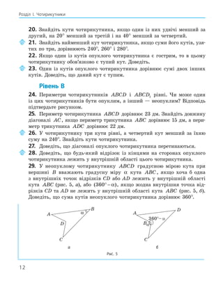 12
Розділ І. Чотирикутники
20. Знайдіть кути чотирикутника, якщо один із них удвічі менший за
другий, на 20° менший за третій і на 40° менший за четвертий.
21. Знайдіть найменший кут чотирикутника, якщо суми його кутів, узя-
тих по три, дорівнюють 240°, 260° і 280°.
22. Якщо один із кутів опуклого чотирикутника є гострим, то в цьому
чотирикутнику обов’язково є тупий кут. Доведіть.
23. Один із кутів опуклого чотирикутника дорівнює сумі двох інших
кутів. Доведіть, що даний кут є тупим.
Рівень В
24. Периметри чотирикутників ABCD і ABCD1 рівні. Чи може один
із цих чотирикутників бути опуклим, а інший — неопуклим? Відповідь
підтвердьте рисунком.
25. Периметр чотирикутника ABCD дорівнює 23 дм. Знайдіть довжину
діагоналі AC, якщо периметр трикутника ABC дорівнює 15 дм, а пери-
метр трикутника ADC дорівнює 22 дм.
26. У чотирикутнику три кути рівні, а четвертий кут менший за їхню
суму на 240°. Знайдіть кути чотирикутника.
27. Доведіть, що діагоналі опуклого чотирикутника перетинаються.
28. Доведіть, що будь-який відрізок із кінцями на сторонах опуклого
чотирикутника лежить у внутрішній області цього чотирикутника.
29. У неопуклому чотирикутнику ABCD градусною мірою кута при
вершині B вважають градусну міру α кута ABC, якщо хоча б одна
з внутрішніх точок відрізків СD або AD лежить у внутрішній області
кута ABC (рис. 5, а), або ( )
360° − α , якщо жодна внутрішня точка від-
різків CD та AD не лежить у внутрішній області кута ABC (рис. 5, б).
Доведіть, що сума кутів неопуклого чотирикутника дорівнює 360°.
A
B
C
D
α A
B
C
D
α
а б
Рис. 5
 