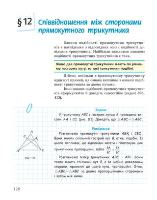 120
Ознаки подібності прямокутних трикутни-
ків є наслідками з відповідних ознак подібності до-
вільних трикутників. Найбільш важливою ознакою
подібності прямокутних трикутників є така.
якщо два прямокутні трикутники мають по рівно­
му гострому куту, то такі трикутники подібні.
Дійсно, оскільки в прямокутному трикутнику
один кут прямий, ця ознака випливає з ознаки подіб-
ності трикутників за двома кутами.
Інші ознаки подібності прямокутних трикутни-
ків сформулюйте й доведіть самостійно (задачі 395,
413).
Задача
У трикутнику ABC з гострим кутом B проведено ви-
соти AA1 і CC1 (рис. 113). Доведіть, що  
ABC ABC
1 1 .
Розв‛язання
Розглянемо прямокутні трикутники ABA1 і CBC1 .
Вони мають спільний гострий кут B, отже, подібні. Із
цього випливає, що відповідні катети і гіпотенузи цих
трикутників пропорційні, тобто
BA
BC
BA
BC
1
1
= .
Розглянемо тепер трикутники ABC
1 1 і ABC . Вони
також мають спільний кут B, а за щойно доведеним
сторони, прилеглі до цього кута, пропорційні. Отже,
 
ABC ABC
1 1 за двома пропорційними сторонами
і кутом між ними.
A1
C1
A
B
C
Рис. 113
Співвідношення між сторонами
прямокутного трикутника
§12
 