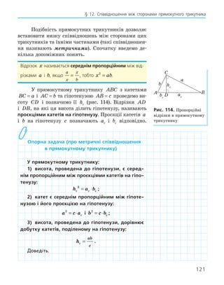 121
§ 12. Співвідношення між сторонами прямокутного трикутника
Подібність прямокутних трикутників дозволяє
встановити низку співвідношень між сторонами цих
трикутників та їхніми частинами (такі співвідношен-
ня називають метричними). Спочатку введемо де-
кілька допоміжних понять.
Відрізок x називається середнім пропорційним між від-
різками a і b, якщо
a
x
x
b
= , тобто x ab
2
= .
У прямокутному трикутнику ABC з катетами
BC a
= і AC b
= та гіпотенузою AB c
= проведемо ви-
соту CD і позначимо її hc (рис. 114). Відрізки AD
і DB, на які ця висота ділить гіпотенузу, називають
проєкціями катетів на гіпотенузу. Проєкції катетів a
і b на гіпотенузу c позначають ac і bc відповідно.
опорна задача (про метричні співвідношення
в прямокутному трикутнику)
у прямокутному трикутнику:
1) висота, проведена до гіпотенузи, є серед­
нім пропорційним між проєкціями катетів на гіпо­
тенузу:
h a b
c c c
2
= ⋅ ;
2) катет є середнім пропорційним між гіпоте­
нузою і його проєкцією на гіпотенузу:
a c ac
2
= ⋅ і b c bc
2
= ⋅ ;
3) висота, проведена до гіпотенузи, дорівнює
добутку катетів, поділеному на гіпотенузу:
hc
ab
c
= .
Доведіть.
A B
C
D
a
b
ac
bc
hc
рис. 114. Пропорційні
відрізки в прямокутному
трикутнику
 